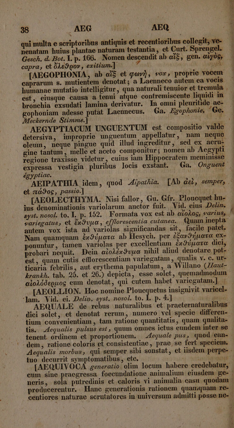 — WS CAEG . UM. AEQ ^» LEER nenatam huius plantae naturam testantia, et Curt. Sprengel. 3 capra, et 048990», exitium.] caprarum s. mutientem denotat; a Laenneco autem ea vocis humanae mutatio intelligitur, qua naturali tenuior et tremula bronchia exsudati lamina derivatur. 1n omni pleuritide ae- gophoniam adesse putat Laennecus. Ga. Zgophonie, Ge. . MMeckernde Stimme.] ; UY AEGYPTIACUM UNGUENTUM est compositio valde gine tantum, melle et aceto componitur; nomen ab Aegypti regione traxisse videtur, cuius iam Hippocratem meminisse égyptiae. | et z:&amp;Jog , passo.] 4 ius denominationis variolarum auctor fuit. Vid. eius .DeZn. autem vox ista ad variolas significandas sit, facile patet. 2 ? : : á Nam quamquam £xJuuoro ab Hesych. per 2$av9zuece ex- est, quam cutis efllorescentiam variegatam , qualis v. c. ur- ticaria febrilis, aut erythema papulatum, a Willano (Zaut- eioAódsguog eum denotat, qui cutem habet variegatam.] . *Jam. Vid. ei. Delin. syst. nosol. to. 1. p. 4] dici solet, et denotat rerum, numero vel specie differen- tium convenientiam , tam ratione quantitatis, quam qualita- tis. Jdequalis pulsus est, quum ommes ictus eundem inter se tenent ordinem et proportionem. . z4equale pus, quod ean- | dem, ratione coloris et consistentiae,, prae, se fert speciem. tuo decurrit symptomatibus , etc. producerentur. Hane generationis rationem quamquam. re-