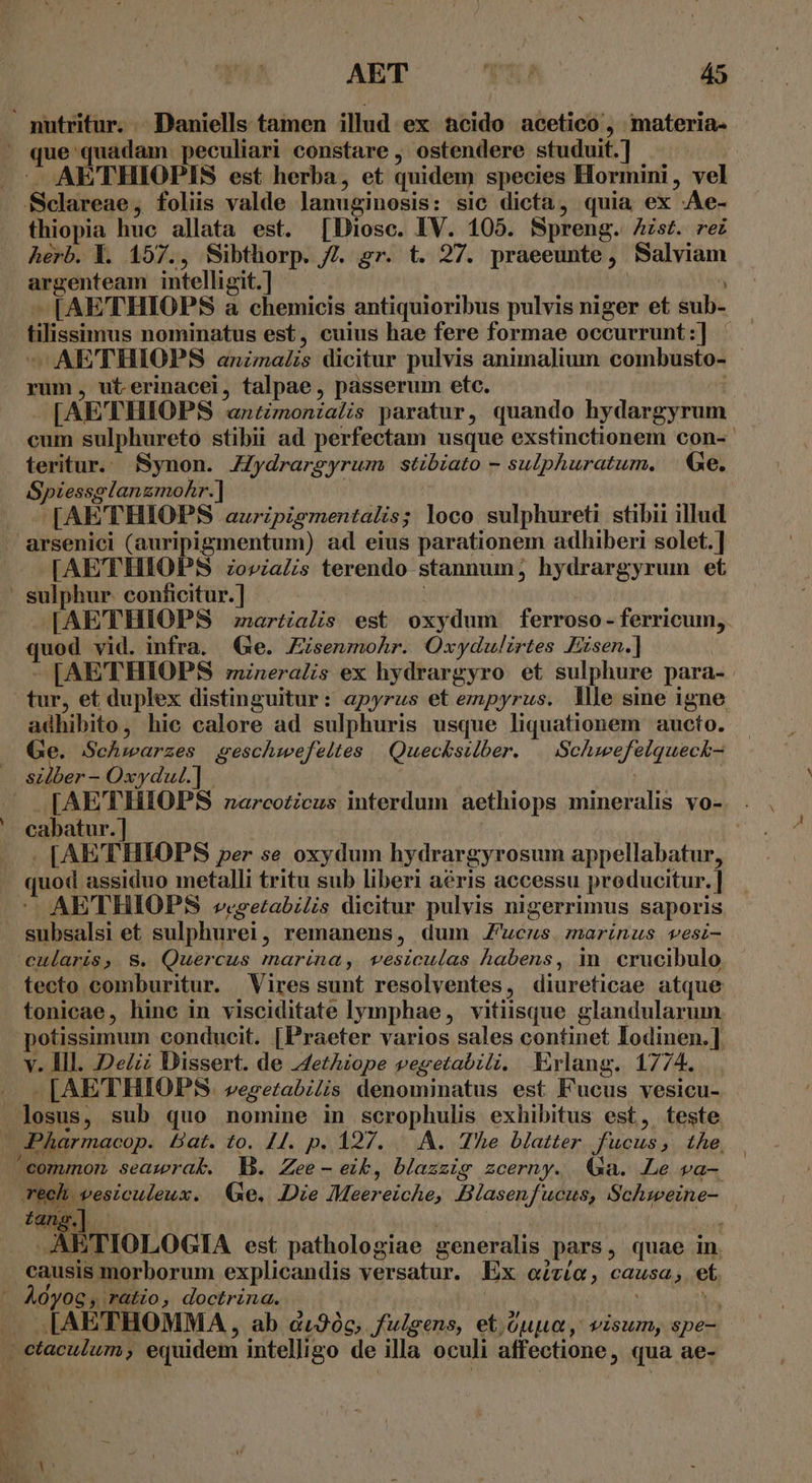 AE'THIOPIS est herba, et quidem species Hormini , vel thiopia hue allata est. [Diosc. IV. 105. Spreng. Aist. rei herb. Y. 157., Sibthorp. /7. gr. t. 27. praeeunte, Salviam oeroam intelligit.]- [AE'THIOPS a chemicis antiquioribus pulvis niger et sub tilissinms nominatus est, cuius hae fere formae occurrunt SEC -AETHIOPS animalis dicitur pulvis anima]ium combusto- rum, ut erinacei, talpae, passerum etc. | [AETHIOPS qxitimoniatis paratur, quando hydargyrum cum sulphureto stibii ad perfectam usque exstinctionem con-- teritur. fSynon. ZZydrargyrum stibiato - sulphuratum, | Ge, Spiessglanzmohr.] [AETHIOPS auripigmentalis; loco sulphureti stibii illud [AETHIOPS zovialis terendo stannum; hydrargyrum et [AETHIOPS ;zartialis est oxydum ferroso- ferricum, uod vid. infra. Ge. Zisenmohr. Oxydulirtes Fxsen.] [AETHIOPS mineralis ex hydrargyro et sulphure para- or; et duplex distinguitur: apyrus et empyrus. lle sine igne adhibito, hie calore ad sulphuris usque liquationem aucto. Ge. Schwarzes geschwefeltes Quecksilber. Neiheg Haa pRd ac s ee: [AE'TTHIOPS narcoticus interdum aethiops mineralis vo-. . cabatur.] - [AETHIOPS per se oxydum hydrargyrosum appellabatur, juod. assiduo metalli tritu sub liberi aéris accessu producitur. | AETHIOPS v«retabilis dicitur pulvis nigerrimus saporis eds et sulphurei, remanens, dum j- EPA HR pig eularis, S. Quercus marina, vesiculas habens, in crucibulo tonicae, hine in visciditate lymphae, vitiisque glandularum v. Ill. DeZ Dissert. de AetAzope vegetabili. XKrlang. 177 4. .LAETHIOPS. vegetabilis denominatus est Fucus vesicu- losus, sub quo nomine in scrophulis exhibitus est, teste tang.]. AETIOLOGIA est pathologiae generalis ,pars, quae in. causis morborum explicandis versatur. Ex citiO, causa, et I[AETHOMMA, ab di90c, fulgens, et oup, visum, spe-