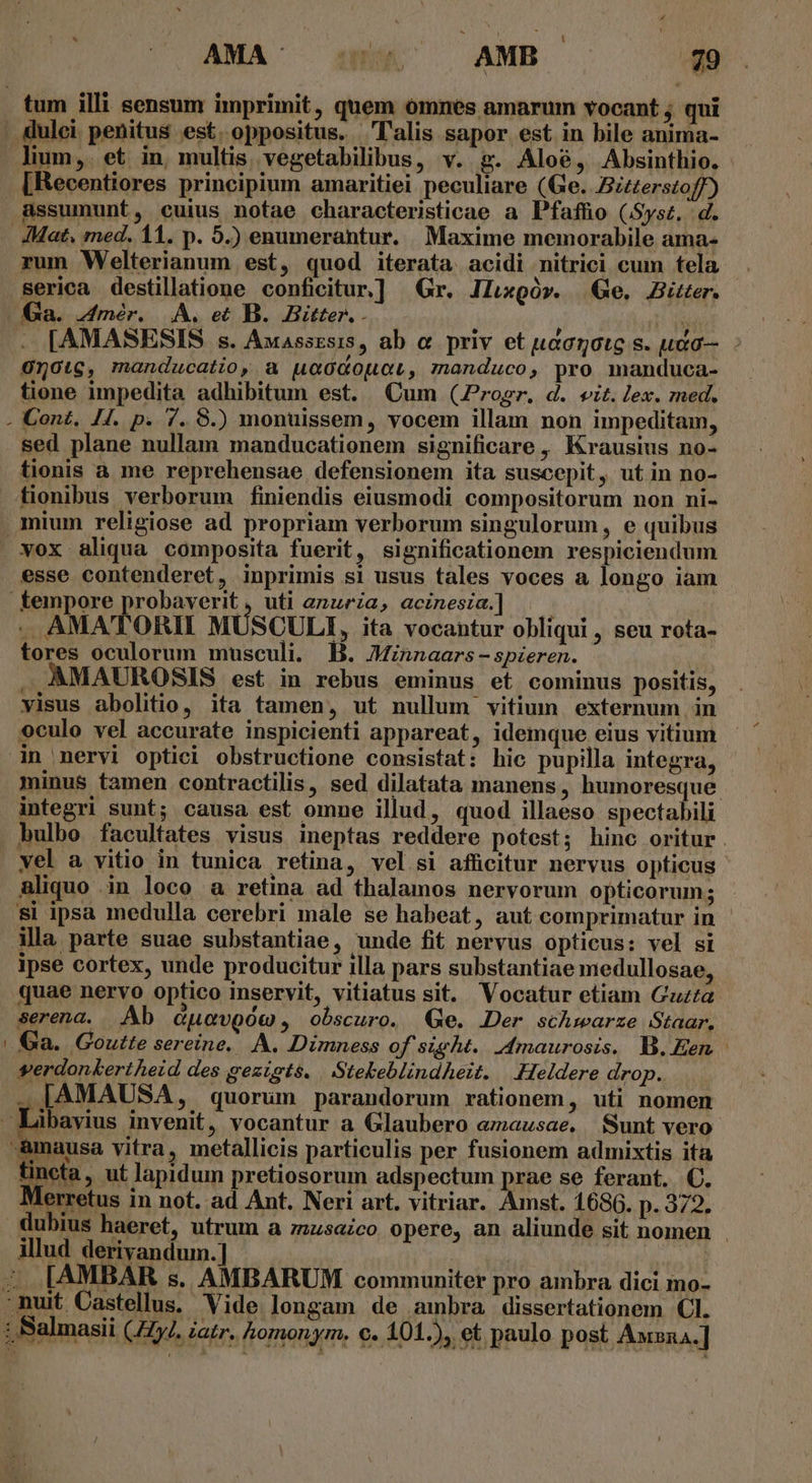 H ^ LUN * . ! : AMA- aW AMB . $9 lium,. et in, multis. vegetabilibus, v. g. Aloé, Absinthio. [Recentiores principium amaritiei peculiare (Ge. Bzzzerstoff) i rum Welterianum est, quod iterata. acidi nitrici cum tela serica destillatione conficitur.] Gr. ILgór. Ge. Bitter. Ga. 4mér. A. et B. Bitter. - His [AMASESIS s. Auassrsis, ab &amp; priv et uaarotg s. uaa— 010t6, manducatio, a uaG&amp;opuoL, manduco, pro manduca- tione impedita adhibitum est. Qum (rogr. d. eit. lex. med. Cont. JJ. p. 7. 8.) monuissem, vocem illam non impeditam, sed plane nullam manducationem significare, Krausius no- tionis à me reprehensae defensionem ita suscepit, utin no- tionibus verborum finiendis eiusmodi compositorum non ni- mium religiose ad propriam verborum singulorum, e quibus esse contenderet, inprimis si usus tales voces a longo iam ;, uti anuria, acinesia.] . AMATORII MUSCULI, ita vocantur obliqui , seu rota- tores oculorum musculi. B. JMinnaars - spzeren. . AMAUROSIS est in rebus eminus et cominus positis, visus abolitio, ita tamen, ut nullum vitium externum in oculo vel accurate inspicienti appareat, idemque eius vitium in nervi optiei obstructione consistat: hic pupilla integra, integri sunt; causa est omne illud, quod illaeso spectabili vel a vitio in tunica retina, vel si afficitur nervus opticus aliquo in loco a retina ad thalamos nervorum opticorum; si ipsa medulla cerebri male se habeat, aut comprimatur in illa parte suae substantiae, unde fit nervus opticus: vel si ipse cortex, unde producitur illa pars substantiae medullosae, quae nervo optico inservit, vitiatus sit. Vocatur etiam Guzta serena. | Ab duovoóo , obscuro. Ge. Der schwarze Staar. Ga. Goutte sereine.. A. Dimness of sight. dmaurosis. B. Een verdonkertheid des gezists. | Stebeblindheit. .Heldere drop. . [AMAUSA, quorum parandorum rationem, uti nomen ibayius invenit, vocantur a Glaubero emausae. Sunt vero üncta, ut lapidum pretiosorum adspectum prae se ferant. €. Merretus in not. ad Ant. Neri art. vitriar. Amst. 1686. p. 372. illud derivandum.] | | .. [AMBAR s. AMBARUM communiter pro ambra dici mo-