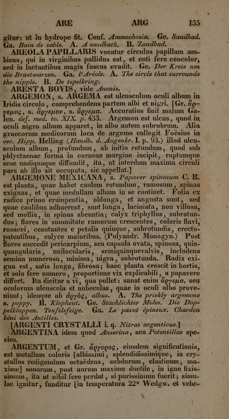 itur: ut in hydrope fit. Conf. 4mmochosia. Ge. Sandbad. (Qa. Bain de sable. A. 4 sandbath, I. Zandbad. . ^ AREOLA PAPILLARIS vocatur circulus papillam am- biens, qui in virginibus pallidus est, et cuti fere concolor, sed in lactantibus magis fuscus evadit. . Ge. Der Kreis um die Brustwarzen. Qa. Pa4réole. A. The circle that surrounds ihe nipple. B. De tepelkring. -—ARESTA BOVIS, vide nonis. , po — ARGEMON, s. ARGEMA est uleusculum oculi album in lridis circulo , comprehendens partem albi et nigri. [Gr. à9— &amp;L0G, S. &amp;Qyejtov , s. Ggyeua. Accuratius finit malum Ga- en. def. med. to. XIX. p. 439. Argemon est ulcus, quod in oculi nigro album apparet, in albo autem subrubrum. — Alia graecorum medicorum loca de argemo collegit Foésius im oec. Hipp. Helling (7Zandb. d. AAugenkr. Y. p. 93.) illud ulcu- seculum album, profundum, ab initio rotundum, quod sub phlyctaenae forma in corneae margine incipit, ruptumque sese undiquaque diffundit, ita, ut interdum maxinia circuli ars ab illo sit occupata, sic appellat.] ARGEMONE MEXICANA, s. Papaver spinosum C. B. est planta, quae habet caulem rotundum, ramosum, spinas exiguas, et quae medullam albam in se continet. Folia ex radice primo erumpentia, oblonga, et angusta sunt, sed quae caulibus adhaerent, suntlonga, laciniata, non villosa, sed mollia, in spinas abeuntia; calyx triphyllus, subrotun- dus; flores in summitate ramorum crescentes, coloris flavi, - rosacei, constantes e petalis quinque, subrotundis, erecto- patentibus, calyce maioribus. (Polyandr. Monogyn.) Post ores succedit pericarpium, seu capsula ovata, spinosa, quin- quangularis, unilocularis, semiquinquevalvis, includens semina numerosa, minima, nigra, subrotunda., Radix exi- gua est, satis longa, fibrosa; haec planta crescit in hortis, et solo fere numero, proportione vix explicabili, a papavere differt. Ita dicitur à vi, qua pollet: sanat enim Gpyeuo, seu oculorum ulcuscula et nubeculas, quae in oculi albo prove- niunt; ideoque ab dgyóg, albus. A. The priekly argemone s. poppy. B. Klepheut. (Ge. Stachlichter Mohn. .Die Dop- peltiappen. Teufelsfeige. Ga. LLe pavot épineux. Chardonm béni des Antilles. | | | i E CRYSTALLI i. q. INzzras argenticus.] . ARGENTINA idem quod J4nserina, seu Potenti//ae spe- cies. ; . ARGENTUM, et Gr. &amp;Qyvpos , eiusdem significationis, est metallum coloris [albissimi, splendidissimique,y in cry- stallos redigendum ^octaédras, subdurum, elasticum; ma- xime] sonorum, post aurum maxime ductile, in igne fixis- simum, ita ut nihil fere perdat , si purissimum fuerit; simu- lae iguitur, funditur [in temperatura 22? Wedgw. et vehe- 3, i