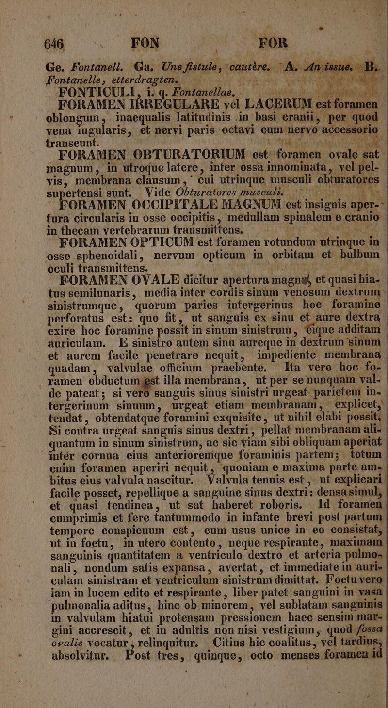 Ge. Fontanell. Ga. Une Jflstule, cautàre,.  A. An issue... Fontanelle, etterdragten. —— MONROE Uem en FORAMEN IRREGULARE vel LACERUM estforamen | oblongum, inaequalis latitudinis in basi eranii, per quod | vena iugularis, et nervi paris octavi cum nervo accessorio - transeunt. X nl Duc Ade ro FORAMEN OBTURATORIUM est. foramen ovale sat | magnum, in utroque latere, inter ossa innominata , vel pel- - vis, membrana clausum ,' cui utrinque musculi obturatores supertensi sunt. Vide Ob£uratores musculi ^ — Ua FORAMEN OCCIPITALE MAGNUM est insignis aper- | tura circularis in osse occipitis, medullam spinalem e cranio | in thecam vertebrarum transmittens. [U^ ur POL ON Ak, FORAMEN OP'TICUM est foramen rotundum utrinque in : osse sphenoidali, nervum opticum in orbitam et bulbum | oculi transmittens. ELM MT AC NE d FORAMEN OVALE dicitur apertura magnsf et quasi hia- | tus semilunaris, media inter cordis sinum venosum dextrum . sinistrumque, quorum paries intergerinus hoo foramine | perforatus est: quo fit, ut sanguis ex sinu jii dextra exire hoc foramine possit in sinum sinistrum, ique additam | auriculam. E sinistro autem sinu aureque in dextrum sinum - et aurem facile penetrare nequit, impediente membrana quadam, valvulae ofücium praebente. lta vero hoc fo- . ramen obductum jest illa membrana, ut per se nunquam val- ' de pateat; si vel sanguis sinus sinistri urgeat parietem in. tergerinum sinuum, urgeat etiam membranam, explicet, tendat, obtendatque foramini exquisite, ut nihil elabi possit, - Si contra urgeat sanguis sinus dextri, pellat membranam ali- quantum in sinum sinistrum, ac sic viam sibi obliquam aperiat intér cornua eius anterioremque foraminis partem; totum. enim foramen aperiri nequit, quoniam e maxima parte ame. : bitus eius valvula nascitur. Valvula tenuis est, ut explicari | facile posset, repellique a sanguine sinus dextri: densa simul, : et quasi tendinea, ut sat haberet roboris. Id foramen. cumprimis et fere tantummodo in infante brevi post partum | tempore conspicuum est, cum usus unice in eo consistat, | ut in foetu, in utero contento, neque respirante, maximam | sanguinis quantitatem a ventriculo dextro et arteria pulmo« | nali, nondum satis expansa, avertat, et immediate in auri- culam sinistram et ventriculum sinistrum dimittat. Foetuyvero iam in lucem edito et respirante, liber patet sanguini in vasa pulmonalia aditus, hine ob minorem, vel sublatam sanguinis | in valvulam hiatui protensam pressionem haec sensim mar- | gini accrescit, et in adultis non nisi vestigium , quod ossa. ovalis vocatur , relinquitur. | Citius hic coalitus, vel tardius, absolvitur. Post tres, quinque, octo menses foramen id 4