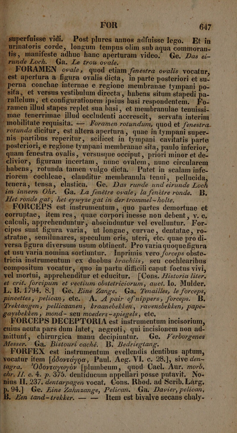 jisse vidi. Post plures annos adfuisse lego. Et in inatoris corde, longum tempus olim sub aqua commoran- ;, manifeste adhue hanc aperturam video. Ge. Das ei- ' Loch. .. Ga. Le trou ovale. ORAMEN ova/e, quod etiam fenestra ovalis vocatur, apertura a figura ovalis dicta, in parte posteriori et su- na conchae internae e regione membranae tympani po- à, et versus vestibulum directa, habens situm stapedi pa- rallelum, et configurationem ipsius basi respondentem. Fo- * ramen illud stapes replet sua basi, et membranulae tenuissi- iae tenerrimae illud occludenti accrescit, servata interim obilitate requisita. —/ Foramen rotundzurm, quod et fenestra. otunda dicitur, est altera apertura, quae in tympani super- is partibus reperitur, scilicet in tympani cavitatis parte posteriori, e regione tympani membranae sita, paulo inferior, ; quam fenestra oyalis, versusque occiput, priori minor et de- livior, fisuram incertam, nunc ovalem, nunc circularem abens, rotunda tamen vulgo dicta. Pafet in scalam infe- riorem cochleae, elauditur membranula tenui, pellucida tenera, tensa, elastica. Ge. Das runde und eirunde Jh vim innern Ohr. (Ga. La féenétre ovale, la fenétre ronde. B. | Het ronde gat, het eywyze gat im der trommel- holte, f -- FORCEPS est instrumentum, quo partes demortuae e .eorruptae, item res, quae corpori inesse non debent , v. c, - ealeuli, apprehenduntur ; abscinduntur vel evelluntur. . For- ;cipes sunt figura varia, ut longae, curvae, dentatae, ro- .stratae , semilunares, speculum oris, uteri, etc. quae pro di- versa figura diversum usum obtinent. Pro varia quoquefigura | usu varia nomina sortiuntur. . Inprimis vero forceps obste- ricia instrumentum ex duobus PraeAzs, seu cochlearibus 'eompositum vocatur, quo in partu difficili caput foetus vivi, vel mortui, apprehenditur et educitur, | [Cons. ZZiszoria iter. vet crit. forcipum, e£ vectium obstetriciorum, auct, Yo. Mulder. -L. B. 17904. 8.] Ge. Eine Zange. QGa. Tenailles, le forceps, | pincettes , pelican, ete.. A. 44 pair ofnippers, forceps. B. Jrebtangen, pellicaanen, kraanebekken, ravensbebben, pape gaysbekken ,, mond- seu moeders - spiegels, etc, dasra. OOovreyoyóv [plumbeum, quod. Cael.. Aur. morb, chr. 17. c. 4. p. 9/9. dentiducum appellari posse putavit, No. - nius II. 237. denzarpagen vocat, Cons. Rhod. ad Scrib. Larg. p.94.] Ge. Zine Zahnzange, Pelican. Ga. Dawier, pelican, JB. Jen tand-trekker. — — tem est bivalve secans chaly-