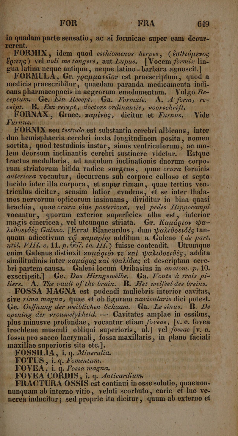 f FOR ME s ERA 649 Sod parte sensatio, ac si formicae super eam decur- EDS wt gr | WI, I DADO -; FORMIX, idem quod eszhiomenos Aerpes, (&amp;o940usvoc pene. vel zoZi me tangere, aut Lupus. |Wocem formzx lin- . gua latina neque antiqua , neque latino - barbara agnoscit. ] J FORMULA ,. Gr. ;geuuovsiov est praescriptum, quod a medicis praescribitur, quaedam paranda medicamenta indi- . cans pharmacopoeis in aegrorum emolumentum. Vulgo Ze- ceptum... Ge. Ein Recept. | Ga. Formule... A. A form, re- . ceipt. B. Jen. recept , doctors ordinantie, voorschrift. |. FORNAX;, Graec. xouívog, dicitur et Furnus. | Vide Furnusiisil iu (A — FORNIX. seu zeszudo est substantia cerebri albicans, inter . duo hemisphaeria cerebri iuxta longitudinem posita, nomen. sortita, quod testudinis instar, sinus ventriculorum, ac mo- . lem deorsum inclinantis cerebri sustinere videtur. Estque tractus medullaris, ad angulum inclinationis duorum corpo- rum striatorum bifida radice surgens, quae crura fornicis. anteriora vocantur, decurrens sub corpore calloso et septo. lucido inter illa corpora, et super rimam, quae tertius ven- triculus dicitur, sensim latior | evadens, et se inter thala- . mos nervorum opticorum insinuans, dividitur in bina quasi brachia, quae crura eius posteriora, vel pedes Hippocampi vocantur, quorum exterior superficies alba est, interior magis cinericea , vel utcunque striata. Gr. Kaeudgiov 1pa— Aidoei02c Galeno. [Errat Blancardus , dum wo4400eió2c tan- quam adiectivum và xceuaegío additum a Galeno (de part. util. F A11. c. 11. p. 6607. to. 1/7.) fuisse contendit. Utrumque enim Galenus distinxit xojuc&amp;9ióv ve xob iyaALÓostósg , addita similitudinis inter xojcgoc xai ApaAióeg et descriptam cere- bri partem causa. Galeni locum Oribasius in anazom. p. 10. exscripsit.] | Ge. Das Zrngewlbe. Ga. Foute &amp; trois pi- ders. A. The vault of the brain. B. Het swelfsel des breins. - FOSSA MAGNA est pudendi muliebris interior cavitas, . sive rima magna, Quae et ob figuram navzeularis dici potest. - Ge. Oeffnung der weiblichen Schaam. Ga. Lesinus. B. De opening der vrouwelybheid. —. Oavitates amplae in ossibus, plus minusve profundae, vocantur etiam /oveae, [v. c. fovea trochleae musculi obliqui superioris, al.| vel /ossae [v. c. .. fossa pro sacco lacrymali, fossa maxillaris, in plano faciali - maxillae superioris sita eto. ]. | Ve FOSSILIA, i. q. /ineralia. ( | FOTUS, i. q. Fomentum. ; . FOVEA, i. q. Fossa magna. HT . FOVEA CORHDIS, i. q. 44nzicardium. jw —» FRACTURA OSSIS est continui in osse solutio, quaenon- nunquam ab interno vitio, veluti scorbuto, carie et lue ve- nerea inducitur; sed proprie ita dicitur, quum ab externo et