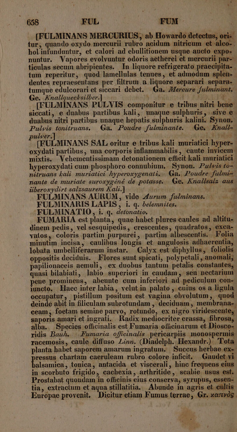 .. [FULMINANS MERCURIUS; ab Howardo detectus, ori: tur, quando oxydo mercurii rubro acidum nitricum et aleo- , holinfunduntur, et calori ad ebullitionem usque aucto expo- nuntur. Vapores evolvuntur odoris aetherei et mercurii par- ticulas secum abripientes. In liquore refrigerato praecipita- tum reperitur, quod lamellulas tenues, et admodum splen- dentes repraesentans per filtrum. a liquore separari separa- tumque edulcorari et siccari debet. |a. ZMercure fulmznant, Ge. Knaliquecksilber.] |... joi | Fio, 3: pP [FULMINANS PULVIS componitur e tribus nitri bene siccati, e duabus partibus kali, unaque sulphuris , . sive e duabus nitri partibus unaque hepatis sulphuris kalini. Synon.- Pulvis tonitruans, | Ga. Poudre fulminante. Ge, XKnall-. ulver.] is ai PEE [FULMINANS SAL, oritur e tribus kali muriatici hyper- oxydati partibus, una corporis inflammabilis, caute invicem - mixtis. Vehementissimam detonationem eflicit kali muriatiei | hyperoxydati cum phosphoro connubium, Synon. Pulvis to-. nitruans bali muriatici hyperoxygenati. .. Ga., Poudre. fulmi- nante de muriate suroxygéné de potasse. &amp;e. Knallsalz aus lberoxydirt salzsaurem Kalr.] £oddgest ECT FULMINANS AURUM, vide z4urum fuéminans.. FULMINARIS LAPIS, i. q. be/emnites. UE MES FULMINATIO , i. q. detonatzo. | MM TOY FUMARIA est planta, quae habet plures caules ad altitu- dinem pedis, velsesquipedis, crescentes, quadratos, exca- vatos,. coloris partim purpurei, partim albescentis. . Folia minutim incisa, caulibus longis et angulosis adhaerentia, lobata umbelliferarum instar. Calyx est diphyllus, foliolis oppositis deciduis. Flores sunt spicati, polypetali , anomalij papilionaceis aemuli, .ex duobus tantum petalis constantes, quasi bilabiati, labio superiori in caudam , seu nectarium pene prominens, abeunte cum inferiori ad pediculum con- iuncto. Haec inter labia, velut in palato , cuius os a ligula occupatur, pistillum positum est vagina obvolutum, quod deindé abit in filiculam subrotundam , deciduam , membrana- ceam, foetam semine parvo, rotundo, ex nigro viridescente, saporis amari et ingrati. Radix mediocriter crassa, fibrosa, alba. Species officinalis est Fumaria ofücinarum et Diosco- ridis Bauh. |.Fumaria officinalis pericarpiis monospermis racemosis, caule diffuso Linz. (Diadelph.:Hexandr.) Tota planta habet saporem amarum ingratum. Succus herbae. ex- poss chartam caeruleam rubro colore inficit. Gaudet vi alsamica, tonica, antacida et viscerali, hinc frequens eius in scorbuto frigido, cachexia , arthritide , scabie usus est. Prostabat quondam in officinis eius conserya, syrupus, essen- tia, extractum et aqua stillatitia. Abunde in agris et cultis Europae provenit. Dicitur etiam Fumus terrae, Gr. xazvóg. a wg