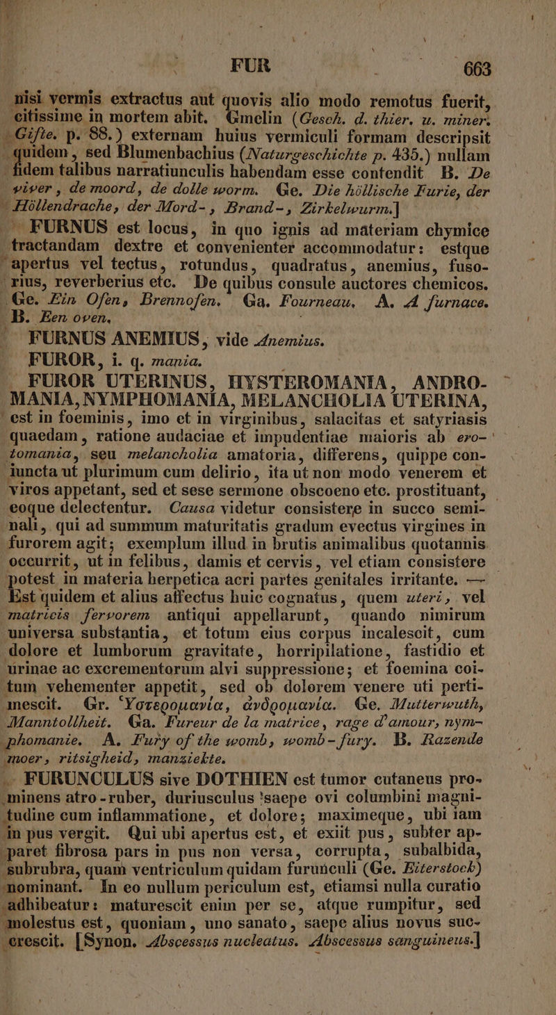 isi vermis extractus aut quovis alio modo remotus fuerit, eitissime in mortem abit. nata (Gesch. d. thier. wu. miner. —Gifie. p. 88.) externam huius vermiculi formam descripsit -.. quidem , sed Blumenbachius (NatuzgescAicAte p. 435.) nullam - fidem talibus narratiunculis habendam esse contendit B. Je viver , de moord, de dolle worm. Ge. Die hillische Furie, de -Hóllendrache,: der MMord- , Brand-, Zürkelwurm.] i .— FURNUS est locus, in quo ignis ad materiam chymice fractandam dextre et convenienter accommodatur: estque apertus vel tectus, rotundus, quadratus, anemius, fuso- | rius, reverberius etc. De quibus consule auctores chemicos. . e. Ein Ofen, Brennofen. Ga. Fourneau, A. 44 furnace. B. Een oven. FURNUS ANEMIUS, vide z£nemius. FUROR, i. q. znanza. i X FUROR UTERINUS, HYSTEROMANIA, ANDRO- MANIA, NYMPHOMANIA, MELANCHOLIA UTERINA, ' est in foeminis, imo et in virginibus, salacitas et satyriasis quaedam, ratione audaciae et impudentiae maioris ab ezo-' Zomania, seu melancholia amatoria, differens, quippe con- Auncta ut plurimum cum delirio, ita ut non modo venerem et viros appetant, sed et sese sermone obscoeno etc. prostituant, - eoque delectentur. Cazsa videtur consistere in succo semi- nali, qui ad summum maturitatis gradum evectus virgines in furorem agit; exemplum illud in brutis animalibus quotannis. occurrit, ut in felibus, damis et cervis, vel etiam consistere - potest in materia berpetica acri partes genitales irritante. — Est quidem et alius affectus huic cognatus, quem zer, vel matricis fervorem antiqui appellarunt, quando nimirum universa substantia, et totum eius corpus incalescit, cum dolore et lumborum gravitate, horripilatione, fastidio et urinae ac excrementorum alvi suppressione; et foemina coi- tum vehementer appetit, sed ob dolorem venere uti perti- amescit. Gr. 'Yovegouovío, cvógoua»(a. Ge. Muttermuth, JManntollhezt. Ga. Fureur de la matrice, rage d'amour, nym- qphomanie. A. Fury of the womb, womb- fury. B. Hazende amoer, ritsigheid, manziekte. . FURUNCULUS sive DOTHIEN est tumor cutaneus pro- ,minens atro -ruber, duriusculus 'saepe ovi columbini magni- E cum inflammatione, et dolore; maximeque, ubi iam 4n pus vergit. Qui ubi apertus est, et exiit pus, subter ap- paret fibrosa pars in pus non versa, corrupta, subalbida, .subrubra, quam ventriculum quidam furunculi (Ge. Eiterstock) mominant. In eo nullum periculum est, etiamsi nulla curatio adhibeatur: maturescit enim per se, atque rumpitur, sed molestus est, quoniam , uno sanato, saepe alius novus suc- .erescit. [Synon. 24bscessus nucleatus. dbscessua senguineus.]