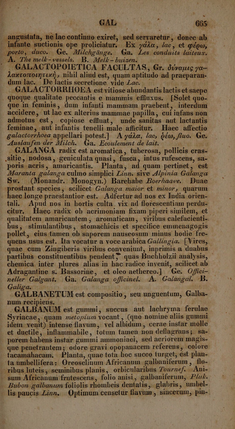 - Si. ul 665 — Pc gustata, ne lac continuo exiret, sed servaretur, donec ab - GALACTOPOIETICA FACULTAS, Gr. ovvoyuc ya- AoxtortoumJcux), nihil aliud est, quam aptitudo ad praeparan- quoque qualitate peccantis e mammis eflluxus. [Solet quo- que in feminis, dum infanti mammam praebent, interdum accidere, ut lac ex alterius mammae papilla, cui infans non admotus est, copiose efluat, unde sanitas aut lactantis feminae, aut infantis tenelli male afficitur. Haec affectio galactorrhoea appellari potest.] A yaAe, Jac, oém, luo. Ge. -Auslaufen der Milch. a. Ecoulement de lait. —GALANGA radix est aromatica , tuberosa, pollicis cras- .sitie, nodosa , geniculata quasi, fusca, intus rufescens, sa- poris acris, amaricantis. Planta, ad quam pertinet, est JMaranta galanga culmo simplici Linn. sive .4Ipinia Galanga Sw. (Monandr. Monogyn.) Barehabe &amp;Boer&amp;aave. Duae prostant species, scilicet Ga/anga zazor et minor, quarum didus longe praestantior est. Adfertur ad nos ex India orien- fal. Apud nos in hortis culta. vix ad florescentiam perdu- citur, aec radix ob acrimoniam fixam piperi similem, et bus, stimulantibus, stomachicis et specifice emmenagogis pollet, eius tamen ob saporem nauseosum minus hodie fre- quens usus est. Ita vocatur a voce arabica Ga/Zingia. | Vires, quae cum Zingiberis viribus conveniunt, inprimis a duabus chemica. inter plures alias in hac radice invenit, scilicet ab Adragantine s. Bassorine, et oleo aethereo.] Ge. Ojfci- neller Galgant. | Qa. Galanga officinel. .A&amp;. Galangal. -B. «GALBANETUM est compositio, seu unguentum, Galba- -GALBANUM est gummi, succus aut lachryma ferulae Syriacae, quam etopéum vocant, (quo nomine aliis gummi idem. venit) intense flavum, vel albidum, cerae instar molle et ductile, inflammabile, totum tamen non deflagrans;. sa- que penetrantem ; odore gravi opopanacem referens, colore tacamahacam. Planta, quae tota hoc succo turget, est plan- ta umbellifera: Oreoselinum Africanum. galbaniferum , | flo- Bubon: galbanum foliolis hombeis dentatis ,.. glabris, umbel-- lis paucis: Zinn, ||. Optimum censetur flavum , sincerum, pin-.