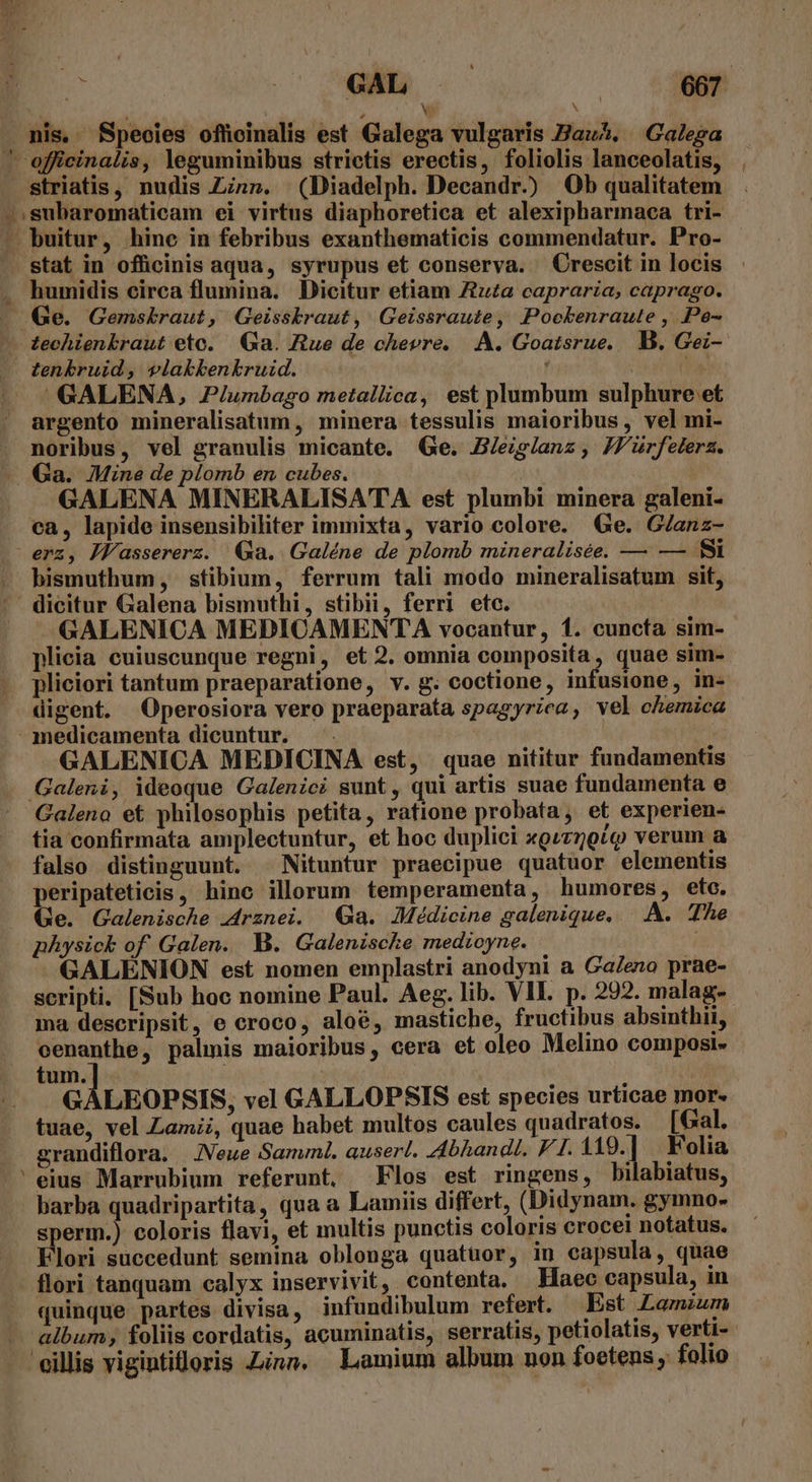A : - Y nis. BSpeoies officinalis est Galega vulgaris Hau?. Galezga ' officinalis, leguminibus strictis erectis, foliolis lanceolatis, striatis, nudis Zn». (Diadelph. Decandr.) Ob qualitatem ^subaromaticam ei virtus diaphoretica et alexipharmaca tri- - buitur, hinc in febribus exanthematicis commendatur. Pro- - stat in officinis aqua, syrupus et conserva. Crescit in locis humidis circa flumina. Dicitur etiam Zu£a capraria,; caprago. . Ge. Gemskraut, Geisskraut, Geissraute, Pockenraute , .Pe- -— techienkraut eto. | Ga. ue de chevre. |. A. Goatsrue,. B. Gei-- tenkbruid , vlakkbenkruid. E GALENA, Z2/umbago metallica, est plumbum sulphure et argento mineralisatum , minera tessulis maioribus, vel mi- . noribus, vel granulis micante. (Ge. JB/eig/anz, JJurfelera. .. Ga. Mine de plomb en. cubes. | GALENA MINERALISATA est plumbi minera galeni- ca, lapide insensibiliter immixta, vario colore. Ge. G/anz- erz, Jlassererz. Ga. Galéne de plomb mineralisée, — — fi bismuthum, stibium, ferrum tali modo mineralisatum sit, dicitur Galena bismuthi, stibii, ferri etc. ——GALENICA MEDICAMENTA vocantur, 1. cuncta sim- plicia cuiuscunque regni, et 2. omnia composita, quae sim- pliciori tantum praeparatione, v. g. coctione, infusione, in- digent. Operosiora vero praeparata spagyrica, vel chemica medicamenta dicuntur. — . GALENICA MEDICINA est, quae nititur fundamentis Galeni, ideoque Galenici sunt, qui artis suae fundamenta e Galeno et philosophis petita, ratione probata, et experien- tia confirmata amplectuntur, et hoc duplici xQz70t«o verum a falso distinguunt. ^ Nituntur praecipue quatuor elementis peripateticis, hinc illorum temperamenta, humores, ete. Ge. Galenische 44rznei. Ga. Médicine galenique, | A. The physick of. Galen. B. Galeniscke medioyne. | i GALENION est nomen emplastri anodyni a GaZeno prae- scripti. [Sub hoc nomine Paul. Aeg. lib. VII. p. 292. malag- ma descripsit, e croco, aloé, mastiche, fructibus absinthii, cenanthe, palinis maioribus, cera et oleo Melino composi- tum. GALEOPSIS, vel GALLOPSIS est species urticae mor. tuae, vel Lamii, quae habet multos caules quadratos. [Gal. grandiflora. Neue Sanunl. auserl. Abhandt. F1. 119.|] Folia 'eius Marrubium referunt. Flos est ringens, bilabiatus, barba quadripartita, qua a Lamiis differt, (Didynam. gymno- sperm.) coloris flavi, et multis punctis coloris crocet notatus. lori succedunt semina oblonga quatuor, in capsula, quae flori tanquam calyx inservivit, contenta. Haec capsula, in quinque partes divisa, infundibulum refert. Est Lamzum - album; foliis cordatis, acuminatis, serratis, petiolatis, verti- - 'eillis vigintioris Zinn. Lamium album non foetens , folio