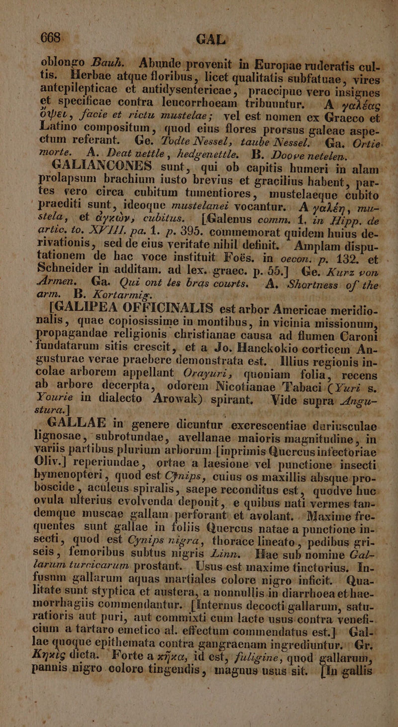 / .668. ; GAL UT oblongo Bauh. Abunde provenit in Europae ruderatis cul. | tis. Herbae atque floribus, licet qualitatis subfatuae, vires: antepilepticae et antidysentericae, praecipue vero insignes: et specificae contra leucorrhoeam. tribuuntur, A yoáéng - OWeL, facie et. rictu mustelae; vel est nomen ex Graeco et. Latino compositum, quod eius flores prorsus galeae aspe- ctum referant. Ge. Todte Nessel, taube Nessel. Qua. Ortie: morte. À.. Deat nettle, hedzenettle. B. Doove netelen. - V LPME €ALIANCONES. sunt, qui ob capitis humeri in alam prolapsum brachium iusto brevius et gracilius habent , par- tes vero circa cubitum tumentiores, mustelaeque cubito praediti sunt, ideoque mustelanei vocantur. A yaAén, mu- stela, et dyxdv, cubitus.: [Galenus comm. 1, zn Hipp. de artic. to. XF 14. pa. d. p. 395. commemorat quidem huius de- rivationis, sed de eius veritate nihil definit. Amplam dispu- tationem de hac voce instituit Foés. in oecon. p. 132. et. Schneider in additam. ad lex. graec. p. 55.] | Ge. Kurz von Jrmen. Ga. Qui ont des bras courts. A. Shortness: of the: arm. B. Kortarmis. PORA ; a a Fed Maa [GALIPEA OFFICINALIS est arbor Americae meridio- nalis, quae copiosissime in montibus, in vicinia missionum, propagandae religionis christianae causa ad flumen. Caront. fundatarum sitis crescit, et a Jo. Hanckokio corticem An- gusturae verae praebere demonstrata est. Illius regionis in-. colae arborem appellant Orayuri, quoniam folia , recens ab arbore decerpta, odorem. Nicotianae Tabaci ( Yuri s. Yourie in dialecto Arowak) spirant, Vide supra: .4ngu- stura.] m ; dis yide reap Anf dk GALLAE in genere dicuntur exerescentiae duriusculae lignosae , subrotundae, avellanae. maioris magnitudine , in variis partibus plurium arborum [inprimis Quercus infectoriae Oliv.] reperiundae, ortae a laesione vel punctione: insecti hymenopteri, quod est C?nzps, cuius os maxillis absque pro- boscide , aculeus spiralis, saepe reconditus est, quodve huc: ovula ulterius evolvenda deponit, e quibus nati vermes tan-- demque muscae gallam. perforant: et. avolant. .- Maxime fre- quentes sunt gallae in foliis Quercus natae a punctione in-- secti, quod est Cynips nigra, thorace lineato, pedibus gri- seis, femoribus subtus nigris Zinn. Hae sub nomine GaZ- farum turcicarum prostant... Usus. est maxime tinctorius. In- fusum gallarum aquas martiales colore nigro inficit. Qua- litate sunt styptica et austera, a nonnullis.in diarrhoea et.hae- morrhagiis commendantur... [Internus decocti gallarum, satu- ratioris aut puri, aut commixti eum lacte usus:contra venefi-. cium à tartaro emetico al. effectum commendatus est.] ^ Gal-: lae quoque epithemata contra gangraenam ingrediuntur. Gr. Knxig dicta. — Forte a xfjo, id est; fuligine, quod gallarum, pannis nigro coloro tingendis, magnus usus sit.- In gallis