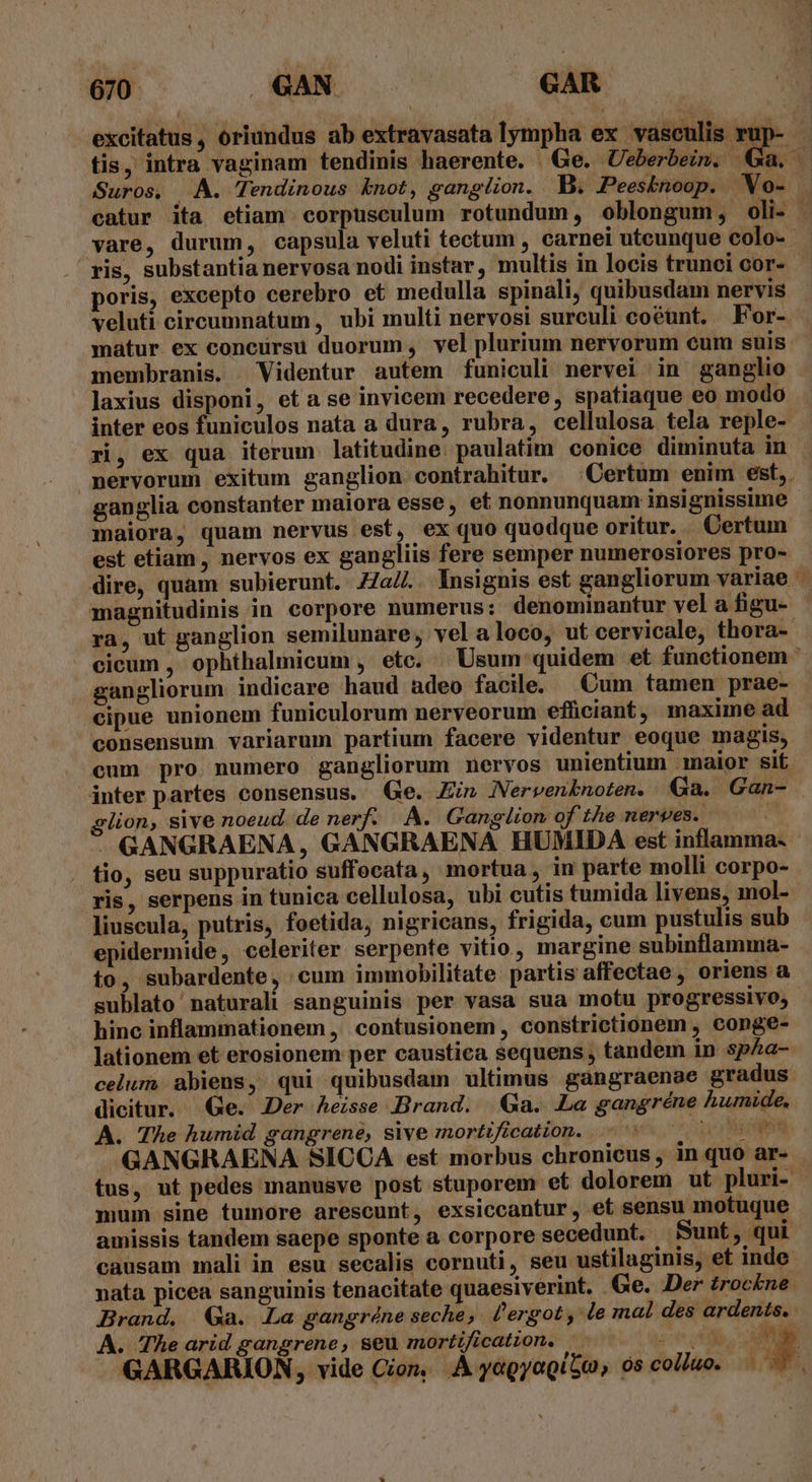 Suros, A. Tendinous knot, ganglion. B. Peesknoop. WVo- vare, durum, capsula veluti tectum , carnei utcunque colo- ris, substantia nervosa nodi instar, multis in locis trunci cor- poris, excepto cerebro et medulla spinali, quibusdam nervis matur ex concursu duorum, vel plurium nervorum cum suis membranis. Videntur autem funiculi nervei in ganglio laxius disponi, et a se invicem recedere, spatiaque eo modo inter eos funiculos nata a dura, rubra, cellulosa tela reple- ri, ex qua iterum latitudine. paulatim conice diminuta in ganglia constanter maiora esse, et nonnunquam insignissime maiora, quam nervus est, ex quo quodque oritur... Certum est etiam , nervos ex gangliis fere semper numerosiores pro- magnitudinis in corpore numerus: denominantur vel a figu- gangliorum indicare haud adeo facile. Cum tamen prae- cipue unionem funiculorum nerveorum efficiant , maxime ad consensum variarum partium facere videntur eoque magis, cum pro numero gangliorum nervos unientium maior sit lion, sive noeud. de nerf. A. Gangiton of the nerves. | GANGRAENA, GANGRAENA HUMIDA est inflamma. . tio, seu suppuratio suffocata, mortua, in parte molli corpo- ris, serpens in tunica cellulosa, ubi cutis tumida livens, mol- liuscula, putris, foetida, nigricans, frigida, cum pustulis sub epidermide, celeriter serpente vitio, margine subinflamma- to, subardente, cum immobilitate partis affectae , oriens à sublato naturali sanguinis per vasa sua motu progressivo, hinc inflammationem, contusionem , constrictionem , conge- lationem et erosionem per caustica sequens , tandem in sp&a- celum. abiens, qui quibusdam ultimus gangraenae gradus dicitur. Ge. Der heisse Brand. Ga. Le gangréne humide. A. The humid gangrene, sive mortification. ULT ur tus, ut pedes manusve post stuporem et dolorem ut pluri-. mum sine tumore arescunt, exsiccantur, et sensu motuque amissis tandem saepe sponte a corpore secedunt. Sunt, qui causam mali in esu secalis cornuti, seu ustilaginis, et inde nata picea sanguinis tenacitate quaesiverint. Ge. Der troc£ne. Brand. Ga. La gangréne seche, lergot, le mal des ardents.. A. The arid gangrene, seu mortificatzon. E