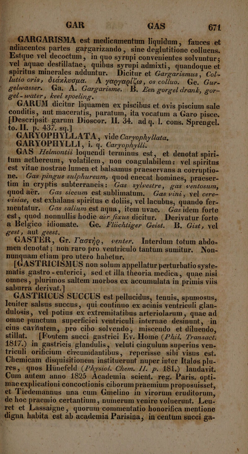 gelwasser. Ga... À. Garearisme. | B. Een gorgel drank, gor- — GARUM dicitur liquamen ex piscibus et ovis piscium sale conditis, aut maceratis, paratum, ita vocatum a Garo pisce. [Descripsit. garum Dioscor. 1I. 34. ad q. l. cons. Sprengel. q GARYOPHYLLATA , vide CaryopAylata, GAS Helmontii loquendi terminus est , ei denotat spiri- quod aér. | Gas siccum est sublimatum. Gas vini , vel cere- gest, aut seest. T m ; A GASTER, Gr. l'acvjo, venter. Interdum totum abdo- men denótat; non raro pro ventriculo tantum sumitur. Non- [GASTRICISMUS non solum appellatur perturbatio syste- omnes , plurimos saltem morbos ex accumulatà in primis viis . GASTRICUS SUCCUS est pellucidus, tenuis, spumosus,. | leuiter salsus succus ,. qui. continuo ex acinis ventriculi glan- omne punctum superficiei ventriculi internae desinunt, -in 1517.) in gastricis. glandulis ,. veluti cingulum superius ven-. res, quos Hünefeld (JAysio/. Chem. 4/. p. 181.) laudavit. mae explicationi concoctionis ciborum praemium proposuisset,