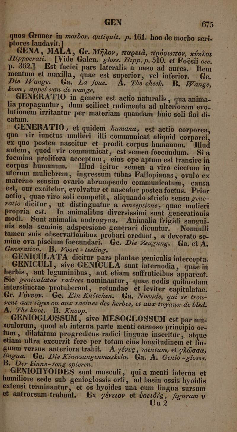 quos Gruner in morbor. antiquit. p. 161. hoo de morbo sceri- . ptores laudavit:] inp. Up A —— 6GENA, MALA, Gr. IMzAov, sagst, vtgdccrrov, sixAot Hippocrati. [Vide Galen. 9/oss. Hzpp. p. 510. et Foésli oec. p. 362.] Est faciei pars lateralis a' naso ad aures. Item . mentum et maxilla, quae est superior, vel inferior. Ge. Die JFange. Ga. La joue. A. The cheek. BB. JFange, —&amp;oon, appel vam de wange, ^. GENERATIO in genere est actio naturalis , qua anima- . lia propagantur, dum scilicet rudimenta ad ulteriorem evo-. lutionem irritantur per materiam quandam huie soli fini di- . catam. | GENERATIO, et quidem Zumana, est actio corporea, . qua vir iunctus mulieri illi communicat aliquid corporei, . ex quo postea nascitur et prodit corpus humanum. Illud autem, quod: vir communicat, est semen foecundum. | Si a foemina prolifera acceptum , eius ope aptum est transire in eorpus humanum. lllud igitur semen a viro eiectum in . uterum muliebrem, ingressum tubas Fallopianas, ovulo ex materno sensim ovario abrumpendo communicatum , causa - est, cur excitetur, evolvatur et nascatur postea foetus. Prior actio , quae viro soli cempetit,. aliquando strieto sensu gene- ratio dicitur, ut distinguatur a conceptione, quae mulieri Propria est. In animalibus diversissimi sunt. generationis modi. Suntanimalia androgyna. ^ Animalia frigidi sangui- mis sola seminis adspersione generari dicuntur. . Nonnulli tamen suis observationibus probari credunt, a devorato se- mine ova piscium foecundari. . Ge. Die Zeugung.. Qa. et A. . Géneration. | B. Foort - teeling. à ^ GENICULATA dicitur pars plantae geniculis intercepta. . GENICULI, sive GENICULA sunt internodia, quàe in herbis, aut leguminibus, aut. etiam. suffruticibus apparent. Sie geniculatae radices nominantur , quae nodis quibusdam Anterstinctae protuberant, rotundae et leviter capitulatae. Gr. I'óvvov. Ge. Ein Knótchen. | Ga. INoeuds, qui se trou- vent aux iises ou aux racines des Aerbes, et aux tuyaux: de bled. wA. The knot. B. Knoop. | ' .' GENIOGLOSSUM , sive MESOGLOSSUM est par mu- 'seulorum, quod ab interna parte menti carnoso principio or- tum, dilatatum progrediens-radici linguae inseritur, atque etiam ultra excurrit fere per totam eius longitudinem et lm- &amp;uam versus anteriora trahit. A yévvg, mentum, et yAdooc; Jingua. Ge. Die Kinnzungenmuskeln. Qa. A. Genio -glosse. B. Der binne-tong spieren. ; GENIOHYOIDES sunt musculi, quia menti interna et umiliore sede sub genioglossis orti, ad basin ossis hyoidis extensi terminantur, et os hyoides una cum lingua sursum et antrorsum. trahunt. Ex yévewov et My: figuram v | u