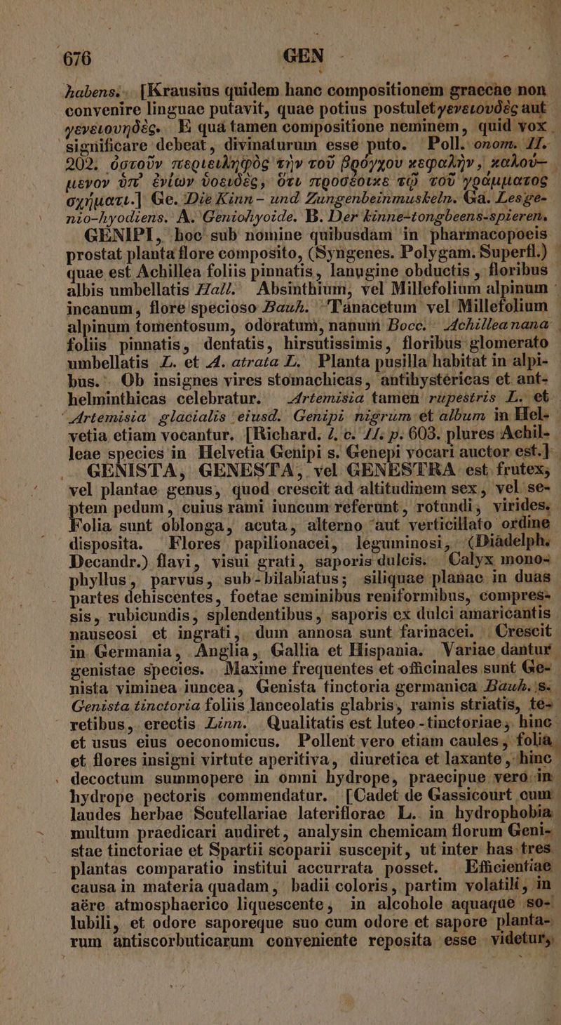 habens... [Krausius quidem hanc compositionem graecae non convenire linguae putavit, quae potius postulet yeverovóéc aut | yevevovrósg. E quá tamen compositione neminem, quid vox . significare debeat, divinaturum esse puto. Poll. onom. 41. 202, ógvoUv meQieumpóg t1)» voU Bpóyxov xeqoAnv , xakov- pevov om vlov vosi0ég, Oti mQogéotxE TQ TOU ypoupLoToS. oy5uazi.] Ge. Die Kinn- und Zungenbeinmuskeln. Ga. Lesge- nio-hyodiens. A. Geniohyoide. B. Der binne-tongbeens-spieren, GENIPI, hoc sub nomine quibusdam in pharmacopoeis prostat planta flore composito, (Syngenes. Polygam. Superfl.) - quae est Achillea foliis pinnatis, lanugine obductis , floribus albis umbellatis ZZa//. Absinthium, vel Millefolium alpinum : incanum, flore specioso ZazA. 'Tlaànacetum vel Millefolium alpinum tomentosum, odoratum, nanum Bocc. — 4chillea nana folis pinnatis, dentatis, hirsutissimis, floribus glomerato umbellatis Z. et 44. atrata D. Planta pusilla habitat in alpi- büs. Ob insignes vires stomachicas, antihystéricas et ant- helminthicas celebratur. ^ .4rtemzsia tamen rupestris L. et ' Artemisia | glacialis eiusd. Genipi nigrum et album in Mel- vetia etiam vocantur, [Richard. 4, c. //. p. 603. plures Achil- leae species in. Helvetia Genipi s. Genepi vocari auctor est.] GENISTA, GENESTA, vel GENESTRA est. frutex; vel plantae genus, quod crescit ad altitudinem sex , vel se- A pedum, cuius rami iuncum referunt, rotundi, virides. olia sunt oblonga, acuta, alterno aut verticillato ordine disposita. Flores papilionacei, leguminosi, (Diàdelph. Decandr.) flavi, visui grati, saporis dulcis. Calyx mono« phyllus, parvus, sub-bilabiatus; siliquae planae in duas . partes dehiscentes, foetae seminibus reniformibus, compres- sis, rubicundis, splendentibus , saporis ex dulci amaricantis nauseosi et ingrati, dum annosa sunt farinacei. . Crescit in. Germania, Anglia, Gallia et Hispania. Variae dantur. genistae species. Maxime frequentes et officinales sunt Ge- nista viminea juncea, Genista finctoria germanica Bau. s. Genista tinctoria foliis lanceolatis glabris, ramis striatis, te-- retibus. erectis nz. . Qualitatis est luteo - tinctoriae ;. hinc | et usus eius oeconomicus. Pollent vero etiam caules, folia. et flores insigni virtute aperitiva, diuretica et laxante , hinc. . decoctum summopere in omni hydrope, praecipue veró.in hydrope pectoris commendatur. [Cadet de Gassicourt oum laudes herbae Scutellariae lateriflorae L.. in hydrophobia multum praedicari audiret, analysin chemicam florum Geni- stae tinctoriae et Spartii scoparii suscepit, ut inter has tres. plantas comparatio institui accurrata posset. Efhcientiae causa in materia quadam ,' badii coloris, partim volatili, in aére atmosphaerico liquescente, in alcohole aquaque so- lubili, et odore saporeque suo cum odore et sapore planta- rum antiscorbuticarum conveniente reposita esse videtur;