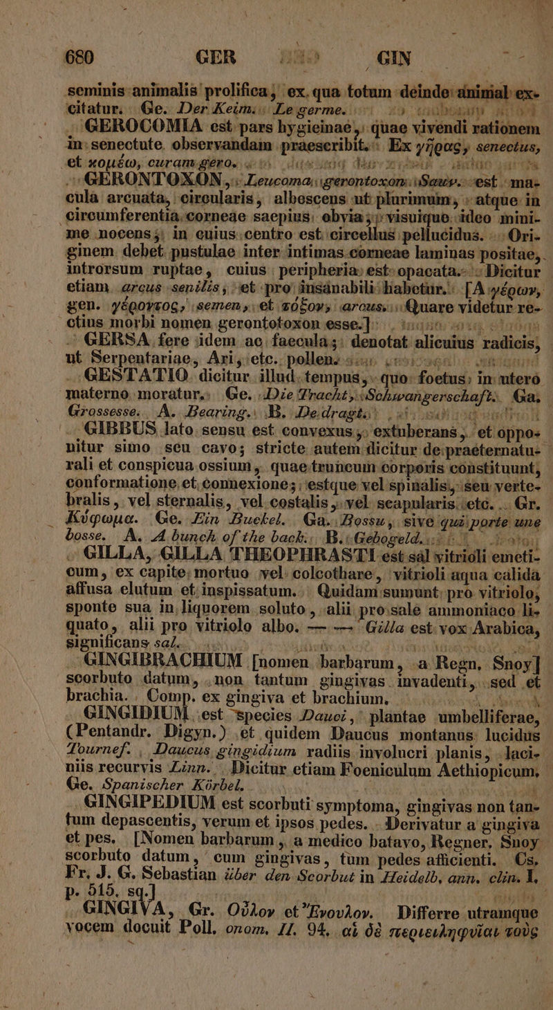 KO Tid * - TIDAL iESHID 1 rh HE ÁHOIXI I TEHTM ^ GERSA fere idem ac.faecula;: denotat alicuius radicis, | ut Serpentariae, Ari;:etc. pollen. «4 06966 n GESTA'TIO. dicitur. illud .tempus, - quo: foetus: in: utero materno moratur, Ge. ..Die Tract, Sohwangerschaft. Ga, | Grossesse. . A. Bearing. B. Dedragka) |25:504* 134 v4 POTE 3 -, GIBBUS lato. sensu est convexus ;. extnberans et oppo« nitur simo seu cavo; stricte autem dicitur de.praeternatu- - rali et conspicua ossium ,. quae truneum corporis constituunt, conformatione. et. connexione; ; estque vel spinalis;- seu verte- bralis, vel sternalis, vel costalis . vel. seapularis..etc. ... Gr. Kiógoua. Ge. Ein Buckel. Ga. Bossuy sive qui porte une bosse. A. 24 bunch of the back... B.« Gebogeld.is 6o ux 3t91] ; GILLA, GILLA 'THEOPHRASTI! est sàl vitrioli emeti- cum, ex capite; mortuo yel: colcothare, ' vitrioli aqua calida affusa elutum et. inspissatum.. Quidam sumunt: pro vitriolo; sponte sua in,liquorem. soluto , alii pro.sale ammoniaco li- quato, alii pro vitrioelo albo. —.— Gil/a est vox Arabica, significans saZ..... | User o TORTE CUN ME . . GINGIBRACHIUM [nomen barbarum, .a Regn, Snoy] scorbuto datum, .non tantum gingivas. invadenti, sed et brachia. . Cotop. ex gingiva et brachium. ^... 0 GINGIDIUM est species Dauci,' plantae umbelliferae, (Pentandr. Digyn.) .et quidem Daucus montanus. lucidus - Tournef. , Daucus gingidium radiis involucri planis, . laci- niis recurvis Zinn. . Dicitur etiam Foeniculum Aethiopicum, Ge. Spanischer Küórbel. AM TW AMT GINGIPEDIUM est scorbuti symptoma, gingivas non tan- fum depascentis, verum et ipsos pedes. - D'erivatur a gingiva et pes. [Nomen barbarum , medico batavo, Regner, Snoy - scorbuto datum, cum gingivas, tum pedes afücienti. Cs, F  15 G. Sebastian Zóer. den Scorbut in Heidelb, ann. clin. 1. le « 8q. vo (MEVS s GINGIVA,. Gr. OíAov etEvoviov. Differre utramque vocem docuit Poll. onom. I7. 94, o ó2 TteoQucuAnquiaL vo0g. TY