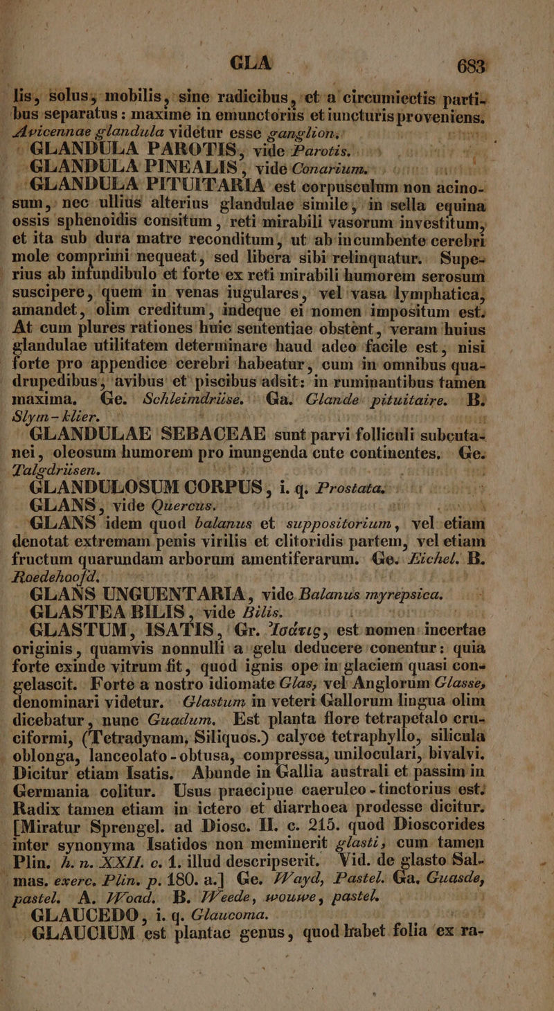 . lis, solus; mobilis, sine radicibus, eta cireumiectis parti-. bus separatus : maxime in emunctoriis et iuncturis proveniens. | Avicennae glandula vidétur esse gangion.: he vihuda | | GLANDULA PAROTIS, vide Parotis. 5 2095 0j. - GSLANDULA PINEALIS; vidé Conarum.. 0000000 ^GLANDULA PITUITARIA est corpusculum non acino- . Sum. nec ullius alterius glandulae simile; in sella equina ossis sphenoidis consitüm , reti mirabili vasorum investitum, et ita sub dura matre reconditum, ut ab'incumbente cerebri mole comprimi nequeat, sed libera sibi relinquatur. Supe- . rius ab intundibulo et forte ex reti mirabili humorem serosum. suscipere, quem in venas iugulares, vel vasa lymphatica; amandet, olim creditum, indeque ei nomen impositum est; At cum plures rátiones huic sententiae obstent, veram huius glandulae utilitatem deternmimare haud adeo facile est, nisi . forte pro appendice cerebri habeatur, cum in omnibus qua- ' drupedibus; avibus et piscibus adsit: in ruminantibus tamen maxima, Ge. ScAleimdrüse. ^ Qa. Glande- puitaire. B. Slym- klier. b deas | viá GLANDULAE SEBACEAB sunt parvi folliculi subcuta- nei, oleosum humorem pro inungenda cute continentes, | Ge. Talsdrüsen. tet gi JN Ea GLANDULOSUM CORPUS, i. q. Prostata. - GLANS, vide Quercus. 5) TBI GLANS idem quod ba/anus et suppositorium ,. vel. etiam denotat extremam penis virilis et clitoridis partem, vel etiam fructum quarundam arborum amentiferarum. Ge. Ziche/. B. Joedehoofd, ^ ^ hd ig N Ad GLANS UNGUENTARIA , vide Ba/anus 7wrepsica. GLAS'TEA BILIS , vide BZs. Loi nmn is GLASTUM, ISATIS, ' Gr. Toczic, est nomen: incertae originis, quamvis nonnulli a gelu deducere conentur: quia forte exinde vitrum fit, quod ignis ope in glaciem quasi con» . gelascit. Forte a nostro idiomate G/as, vel Anglorum G/asse; denominari videtur. : G/astum in veteri Gallorum lingua olim . dicebatur, nune Guzadum. Est planta flore tetrapetalo eru- ciformi, ('T'etradynam, Siliquos.) calyce tetraphyllo, silicula- . oblonga, lanceolato - obtusa, compressa, uniloculari, bivalvi. - Dicitur etiam Isatis. Abunde in Gallia australi et passim in . Germania colitur. Usus praecipue caeruleo -tinctorius est; - Radix tamen etiam in ictero et diarrhoea prodesse dicitur. [Miratur Sprengel. ad Diosc. ll. c. 215. quod Dioscorides -inter synonyma l[satidos non meminerit g/asz;, cum. tamen . Plin. 4. n. XXZI. c. 1. illud descripserit. Vid. de glasto Sal- . mas. exerce, Pin. p. 180. a.] Ge. 7/'ayd, Pastel. Ga. Guasde, pastel. ^. A. JWoad. B. JF'eede, wouwe, pastel. d — GLAUCEDO, i. q. Glaucoma. H 3 doa —;GLAUCIUM est plantae genus, quod lrabet folia 'ex ra-