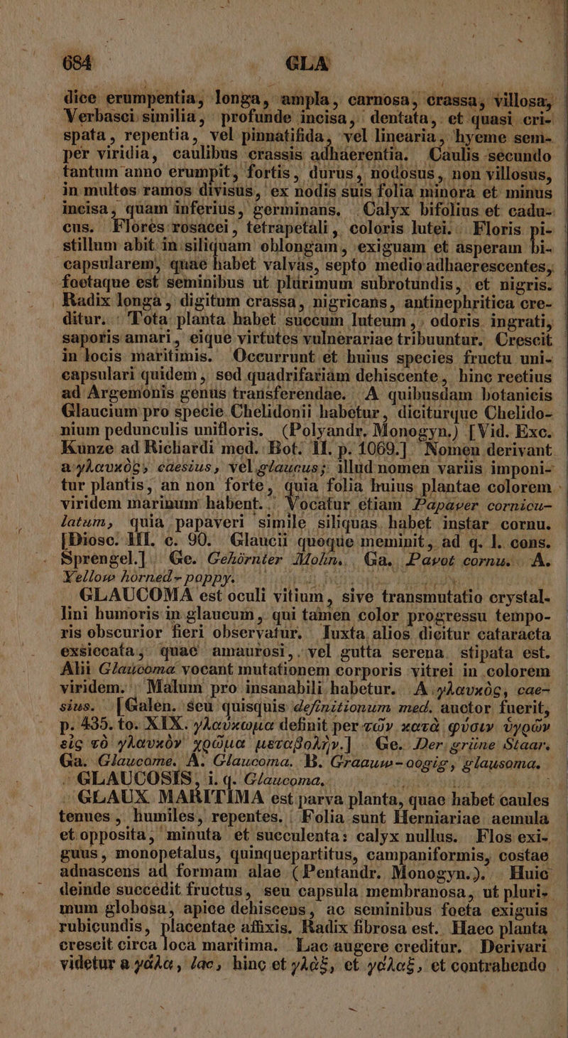 per viridia, caulibus crassis a stillum abit. in.siliquam oblongam, exiguam et asperam bi- Radix longà , digitum crassa, nigricans, antinephritica cre- saporis amari, eique virtutes vulnerariae tribuuntur, Crescit eapsulari quidem ,' sed quadrifariam dehiscente, hinc rectius Glaucium pro specie. Chelidonii habetur, diciturque Chelido- Kunze ad Ricliardi med. Bot. 1L. p. 1069.] Nomen derivant viridem marinum habent... Vocatur etiam Papaver cornicu- latum, quia papaveri simile siliquas. habet instar cornu. [Dioso. HII. c. 90. Glaucii quoque meminit, ad q. 1l. cons. Sprengel]. Ge. GeAórnter MoZn.. Ga. JPavot cornu. ... Ye/lom Aorned» papBye i) ip UIS ONU 1204 RUN Ed GLAUCOMA est oculi vitium, sive transmutatio crystal. lini humoris in glaucum , qui tamen color progressu tempo- ris obscurior fieri observatur, luxta alios dieitur cataraeta exsiecafa, quae amaurosi,. vel gutta serena. stipata est. Alii Glaucoma vocant mutationem corporis vitrei in colorem viridem. ^ Malum pro insanabili habetur. | A yAavxóg, cae- sius. .[Galen. $eu quisquis definztionum med. auctor fuerit, p. 435. to. XIX. yAcUxcopa definit per àv. xoà qow. oygo» eig v0 yÀavxó» yocOua uevogoAnv.] . Ge. Der grüne Staar. Ga. Glaucome. A. Glaucoma. B. Graauw - oogig , glausoma. / GLAUCOSIS, i. q. Glaucoma. . tenues ,. humiles, repentes. | Folia sunt Herniariae aemula etopposita, minuta et sueculenta: calyx nullus. Flos exi- guus, monopefalus, quinquepartitus, campaniformis, costae mum globosa, apice dehiscens, ac seminibus foefa exiguis rubicundis, placentae affixis. Radix fibrosa est. Haec planta ^ -
