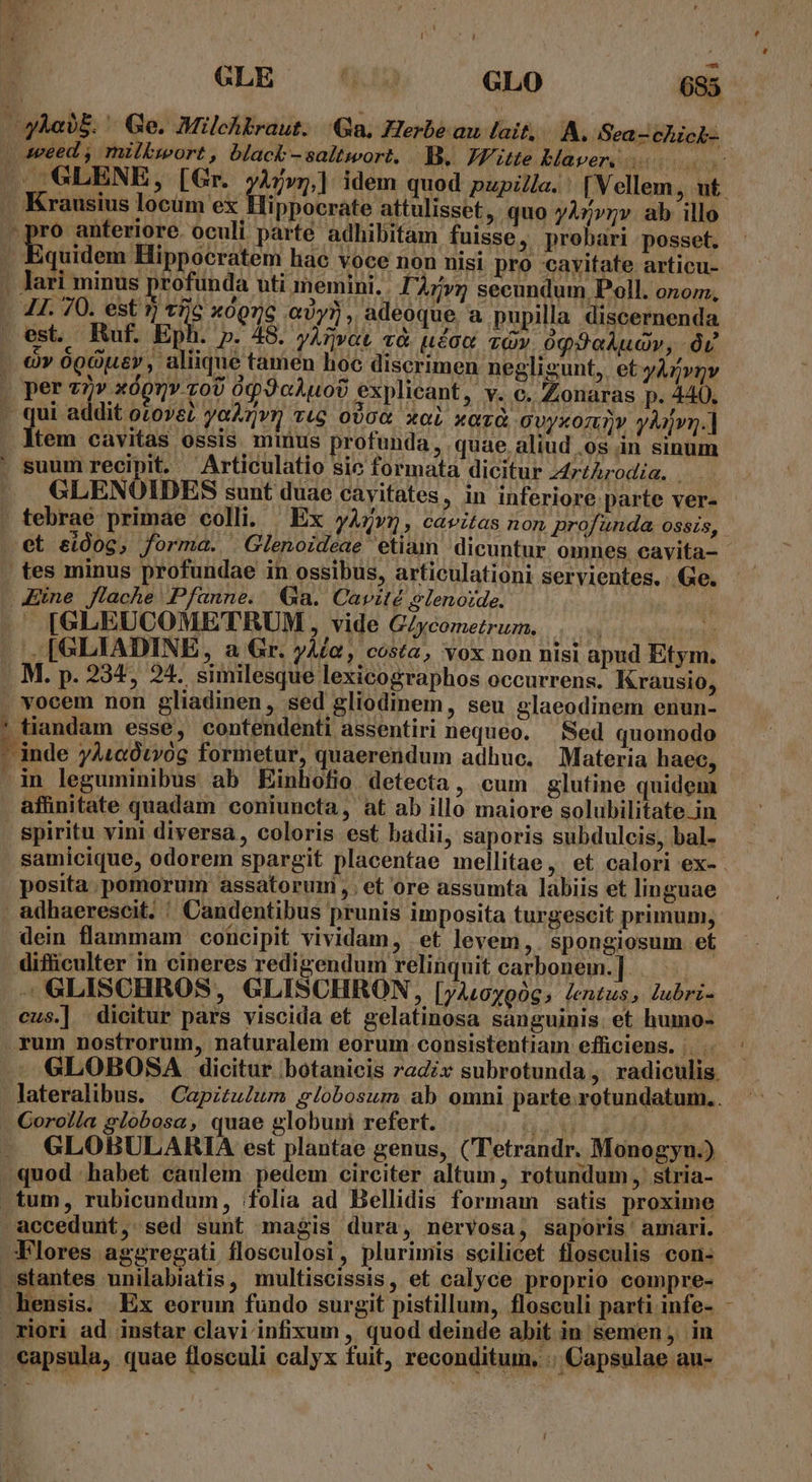 uw ippocrate attulisset, quo yA»»rv ab illo quidem Hippocratem hac voce non nisi pro cavitate articu- X0Qnc ey? , adeoque, a pupilla discernenda P. 49. yAtvat và. uae và». óq9aAudv, v E qJcAuob explicant » Y. €. Zonaras p. 440, | addit otovez yoAvr vtg ovo€ xol xazà ovyxonv yàjvg.] tem cavitas ossis. minus profunda, quae aliud .os in sinum GLENOIDES sunt duae cayitates, in inferiore parte ver- et eidog, forma. Glenoideae etiam dicuntur ommes cavita- vientes. Ge. [GLEUCOMETRUM , vide G/ycometrum. |. n ; affinitate quadam coniuncta, at ab illo maiore solubilitate in spiritu vini diversa, coloris est badii, saporis subdulcis, bal- samicique, odorem spargit placentae mellitae,. et calori ex- posita. pomorum assatorum ,; et ore assumta labiis et linguae dein flammam cohicipit vividam, et levem,. spongiosum et difficulter in cineres redigendum relinquit carbonem. ]. —GLISCHROS, GLISCHRON 2 [yAL0y906 lentus, lubrz- cus.] dieitur pars viscida et gelatinosa sanguinis et humo- GLOBOSA dicitur .botanicis radix subrotunda ,' radiculis. z