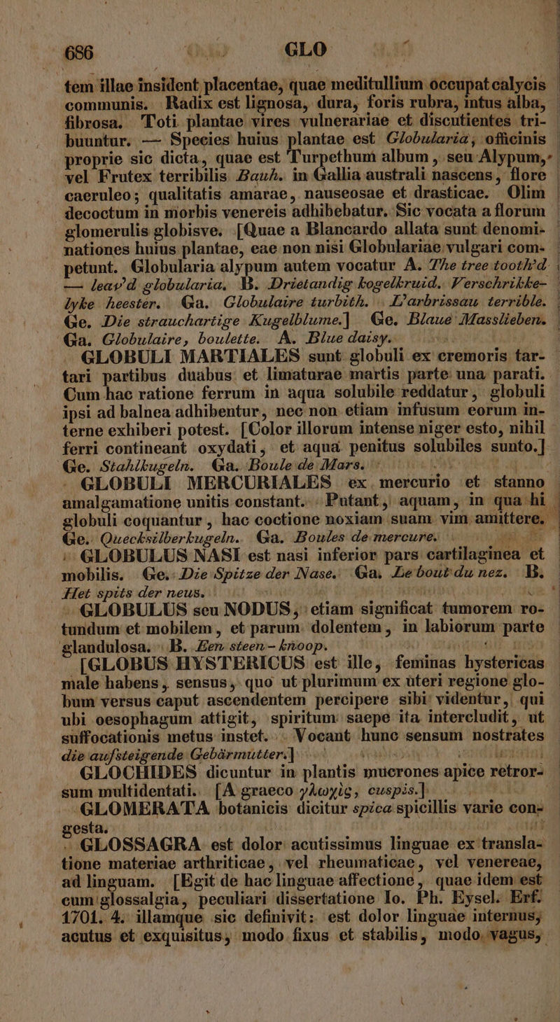 tem illae insident placentae, quae meditullium .oceupat calycis | communis. | Radix est lignosa, dura, foris rubra, intus alba, | fibrosa. 'T'oti plantae vires vulnerariae et discutientes tri- - buuntur. — Species huius plantae est GZobularia, ofücinis | proprie sic dicta, quae est d nrpethumi album , seu Alypum,: vel Frutex terribilis au^. in Gallia australi nascens, flore | caeruleo; qualitatis amavae,. nauseosae et drasticae. Olim | decoctum in morbis venereis adhibebatur. Sic vocata a florum - glomerulis globisve. [Quae a Blancardo allata sunt denomi- nationes huius plantae, eae non nisi Globulariae: vulgari com- petunt. Globularia alypum autem vocatur A. The tree tootled. | — leav'd slobularia, M. .Drietandig bogelkruid.. Ferschribbe- lyke heestér. Ga. Globulaire turbith. .. L'arbrissau. terrible. | Ge. Die strauchartige Kugelblume.] Ge. Blaue Massiieben. ia. Globulaire, boulette. A. Blue daisy. T Li | ».— GLOBULI MARTIALES sunt. globuli ex eremoris tar- | tari partibus duabus. et limaturae martis parte una, parati. - Cum hac ratione ferrum in aqua solubile reddatur , globuli ipsi ad balnea adhibentur, nec non etiam infusum eorum in- terne exhiberi potest. [Color illorum intense niger esto, nihil - ferri contineant oxydati, et aqua penitus solubiles sunto.]- Ge. Stahikugeln. Ga. Boulede Mars. 5. 500000 000 GLOBULI MERCURIALES ex.mercurio et. stanno amalgamatione unitis constant... Putant, aquam, in qua hi | globuli coquantur , hac coctione noxiam suam. vim amittere. | Ge.: Quecksilberbugeln. Ga. Boules de mercure. Le ;- GLOBULUS NASI est nasi inferior pars cartilaginea et - mobilis. | Ge.-.Dze Spitze der Nase. Ga. .Lebour du nez. V. .Het spits der neus. | yspo Sariton ipo coe - GLOBULUS seu NODUS , | etiam significat tumorem ro- tundum et mobilem, et parum. dolentem , in labiorum parte glandulosa. B. .Eer steen- boop. — i im dicia f. add [GLOBUS HYSTERICUS est ille, feminas hystericas male habens , sensus, quo ut plurimum ex üteri regione glo- bum versus caput ascendentem percipere sibi' videntur, qui ubi oesophagum attigit, spiritum: saepe ita intercludit, ut suffocationis metus instet... Vocant hunc sensum nostrates die aufsteigende Gebàrmutter.] : Fea ont iledutal GLOCHIDES dicuntur in plantis mucrones apice retror- | sum multidentati. [4A graeco yAcyig, cuspis.] HUE 1) icillis varie con- -«GLOMERATA botanicis dicitur spzca spi LE gesta. avs n S GLOSSAGRA est dolor acutissimus linguae ex transla- tione materiae arthriticae , vel rheumaticae, vel venereae, ad linguam. [Egit de hac linguae affectione ,' quae idem est eum glossalgia, peculiari dissertatione Io. Ph. Eysel. Erf. 1701. 4. illamque sic definivit: est dolor linguae internus; acutus et exquisitus, modo fixus et stabilis, modo. vagus, -