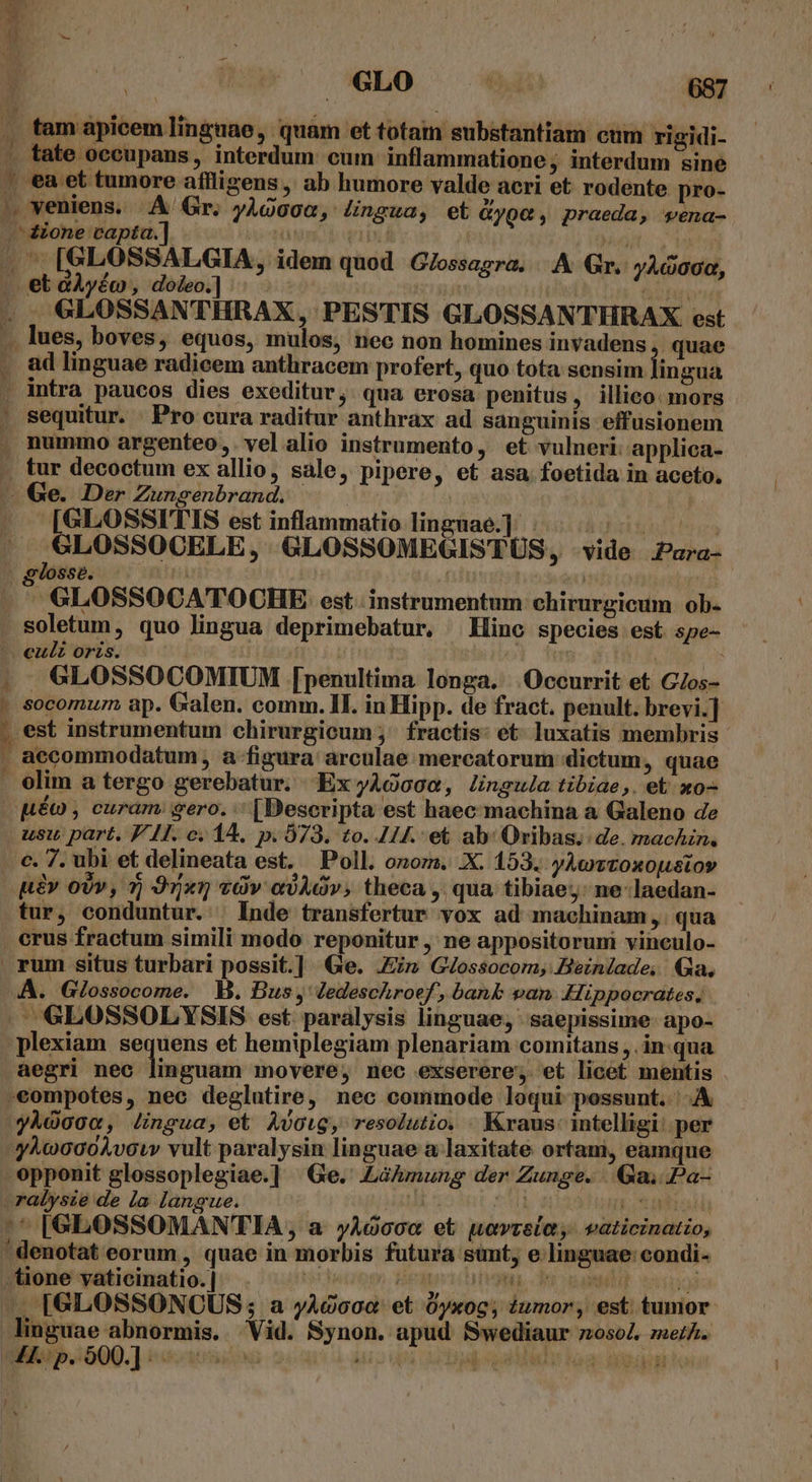 . tam apicem linguae, quam et totam substantiam cum rigidi- 1 tate occupans, interdum: cum inflammatione, interdum sine . ea et tumore aflligens , ab humore valde aeri et rodente pro- - veniens. A Gr. yÀQo0a, /ngua, et Gyge, praeda, vena- — ione vapta.] 'ü TOT id jn . [GLOSSALGIA, idem quod G/ossagra. |. Gr. y^«004, » et dAyéco , doleo.] jj AL . GLOSSANTHRAX, PESTIS GLOSSANTHRAX est .. lues, boves, equos, mulos, nec non homines invadens ,. quae . ad linguae radicem anthracem profert, quo tota sensim lingua . intra paucos dies exeditur ; qua erosa penitus, illico: mors ' sequitur. Pro cura raditur anthrax ad sanguinis effusionem , nummo argenteo,. vel alio instrumento, et vulneri: applica- . tur decoctum ex allio, sale, pipere, et asa. foetida in aceto, - Ge. Der Zunsgenbrand. | | [GLOSSITIS est inflammatio linguae.]. X ETPTNITUTA GLOSSOCELE, GLOSSOMEGISTÜS, vide Para- . gosse. | | | | [^ GLOSSOCATOCHE est. instrumentum chirurgicum ob- . soletum, quo lingua deprimebatur, Hinc species est spe- - . eulz orzs. | Tu : |. . GLOSSOCOMIUM [penultima longa. Occurrit et GZos- | socomum ap. Galen. comm. II. in Hipp. de fract. penult. brevi] . est instrumentum chirurgicum ;' fractis: et. luxatis membris - . accommodatum , a figura arculae mercatorum dictum, quae . olim a tergo gerebatur. ExyAQoGa, lingula tibiae,. et xo- uéo , curam; gero. [Descripta est haec machina a Galeno de usu part. PI. c. 14. p. 573. to. 114. et ab: Oribas.. de. machin., . €. 7. ubi et delineata est. Poll. onozs. .X. 153. yAevtoxoustoy pev ov, 7j 91x17 «àv e)AOv; theca , qua tibiae; ne laedan- tur, conduntur. | Inde transfertur vox ad machinam ,. qua crus fractum simili modo reponitur , ne appositorum vinculo- . rum situs turbari possit.] Ge. Jin GJossocom, Beinlade, Qa. A. Glossocome. MB. Bus, Jedeschroef, banb van. Hippocrates, |. GLO0SSOLYSIS est paralysis linguae, saepissime apo- plexiam s Ad et hemiplegiam plenariam comitans , inqua aegri nec linguam movere, nec exserere; et licet mentis .eompotes, nec deglutire, nec commode loqui possunt. A yhdooo, Jingua, et Avoig, resolutio. . Kraus: intelligi: per y^uoo02oÀvow vult paralysin linguae a laxitate ortani, eamque opponit glossoplegiae.] Ge. Lakmung der Zunge. Ga; Pa- .ralysie de la langue. | ^E 1917 DT '^ [GLOSSOMANTIA, a yAó00« et uavrsia, vaticinatio, / denotat eorum , quae in morbis futura simt; e.linguae condi- . fione vaticinatio. | l Peur utvaga, de eant uii «A [GLOSSONOCUS ; a yAdooc' et 0yxog; iumor, est tumor linguae abnormis. Vid. Synon. apud Swediaur z0soZ. meth. PUR H