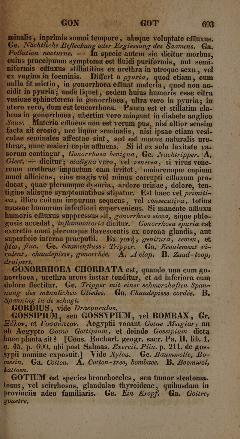 D 7 p ; E BD UN 693 inprimis somni tempore , absque voluptate effluxus. wliche Befleckung oder Ergiessung des Saamens. Qa. octurne. — dn specie autem sic dicitur morbus, | puum symptoma est fluidi puriformis, aut semi- | eflluxus stillatitius ex urethra in utroque sexu, vel vagina in foeminis. Differt a pyuria, quod etiam , cum li ictio, in gonorrlioea effluat materia, quod non ac- unde liquet, sedem huius humoris esse citra n in gonorrhóea, ultra vero in pyuria; in leucorrhoea. ^ Pauca est et. stillatim ela- gonorr ; ubertim vero mingunt in diabete anglico , Materia effluens non est verum pus, nisi altior sensim t erosió, neo liquor seminalis, nisi ipsae etiam vesi- affectae sint, sed est mucus naturalis ure. ae, ) iori Copia affluens, | Si id ex sola laxitate va. rum contingat , GonorrAoea benigna, Ge. Naehtripper. 'A, et, — dicitur; maligna vero, vel venerea, si virus vene- eum urethrae impaetum. eam irritet,' maioremque copiam uei alliciens ; eius magis vel minus corrupti effluxum pro-  T)  Mo Y y AP M ']  b *  D ^ ! . quae p aque dysuria, ardore urinae, dolore, ten- iisque symptoniatibus stipatur. Est haec vel przmzti- co coitum impurum sequens, vel consecutiva. totius ia humorum infectioni superveniens. Si manente affluxu imoris effluxus suppressus sif, &amp;onorrhoez sicca, sique phlo- sis accedat , zn/Jammatoria dicitur. | Gonorrhoea spuria est etio muoi plerumque flavescentis ex corona glandis, aut erficie interna praeputii. Ex yo»), genitura, semen, et Ge. Saamenfluss ; Tripper. Ga. Ecoulement vi- chaudepisse, gonorrhée. |.A. .4 clap. B. Zaad- loop, BEHTALPRHE OEHPS CUR IEEE OG : : ^, r NORRHOEA CHORDATA est, quando una cum go- , uretlira arcus instar tenditur, et ad inferiora cum flectitur. Ge. Zripper mit einer schmerzhaften Span- des znünnlichen: Gliedes, | Ga. Chaudepisse cordée, B E Inde rsehasgt. Wow. tere ven DIUS, vide Dracunculus. | | SSIPIUM, seu GOSSYPIUM, vel BOMBAX, Gr. v, et Il'oocvztov. Aegyptii vocant Gozne JMsegiar, an Aegypto Gotne Gottipium, et deinde Gosszpium: dicta lec planta sit? [Cons. Bochart. geogr. sacr. Pa. II. lib. 1, 45. p. 690, ubi post Salmas. Exercit. Plin. p. 211. de gos- i nomine exposuit] Vide Xy/ov. Ge. Baumwolle, Bo- n. Ga. Cotton. |. A. Cotton-£ree, bombace. B. Boommwol, vattoen. : JA GO'TIUM est species bronchoceles, seu tumor steatoma. osus, vel scirrhosus, glandulae thyroideae, quibusdam in provinciis adeo familiaris. Ge. Ei» Kropf. a. Goitre, gouetre, | Puy | I tr