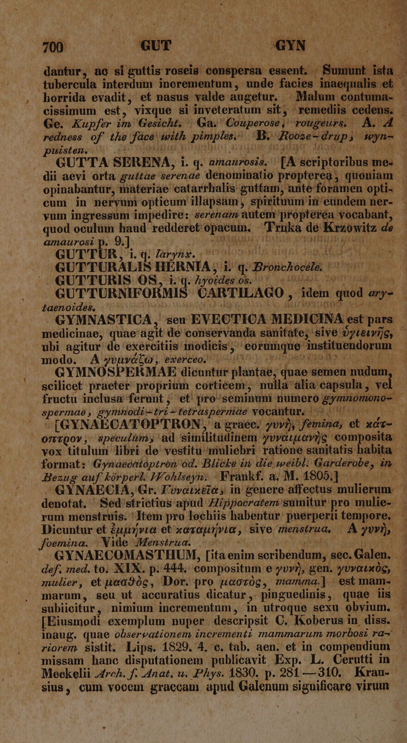 dantur, ag si guttis. roseig. buitipbbàar essent, . Sumu tubercula interdum inorementum, unde facies. Biscec ini 4s horrida evadit, et nasus valde augetur. Malum. contuma- cissimum est, vixque si inveteratum sit, ; remediis. cedens. 4b Ge. Kupfer ihn Gesicht. | Ga. Couperose, rougeurs. A. T M redness of the face ith pimples. bra Ribas dvd pd: di : uisten. ! . GUTTA SERENA, l. q. amaurosis. [A Mesiptüriliua me. - dii aevi orta gu£tae serenae denominatio propterea, quoniam | opinabantur, materiae catarrhalis guttam, ante foramen opti- cum in neryum optieum illapsam , spirituum i in'eundem ner- - vum ingressum impedire: sereram autem/'propterea vocabant, quod oeulüm haud redderet: HEU: Truka de impete de | amaurosi p. A . $n RI 2 | | GUT'TUR, 1. q. làryhg. 77 UM a Bam «GUTTURALIS HERNIA, i 1 q. Bronchocdli: | rh Á GUT' TURIS OS, i.q. Ayoidesos. ' -«- zem ' GUTTURNIFOHMIS CARTILAGO » idein. LI any | taenoides, adi UN: BEM C5 cd i j petes PHANA pede vocantur. e A -[GYNAECATOPTRON ,' a gráee. yvvi), femina, pu xdz- OmtQov, speeulüm; ad similitdinem yevorevps composita vox titulum libri de vestitu-muliebri ratione sanitatis habita format: Gynaeéatoptron od. Blicke i die, zeeibl. ariete, We Bezug auf kórperl. JF ohlseyn. .—F rankf. a. M. 1805] - cg GYNAECIA, Gr. Fovoix&amp;e ; in genere affectus Re recen K denofat. Sed strietius apud Zppocratem: sumitur pro mulie-- rum mensíruis. Item pro lochiis: hahaptir puerperii tempore. Dicuntur et £ugp»to: et «ovo, sive menstrua, A JUD, foemina. , Wide JMensérua. GYNAECOMASTHUM, [ita enim soribendum,. gec. Galen. X def. med. to. XIX. p. 444, compositum e yvy), gen. yovouxOG, - mulier, etpea9óc, Dor. pro uoovóg, mamma] est mam. . marum, seu ut accuratius dicatur pinguedinis , quae iis subiicitur, nimium incrementum, in utroque sexu obvium, | ] [Eiusmodi exemplum nuper. descripsit C, Koberus in, diss. - inaug. quae observationem incrementi mammarum, morbosi ra- riorem. sistit. Lips. 1829. 4, e. tab. aen. et in compendium - missam hane disputationem publicavit Exp. L. Cerutti in Meeckelii J4rch. f. -4nat. u. PAys. 1830. p. 281 — 310. Krau- sius, cum vocem graecam apud Galenum siguificare virum