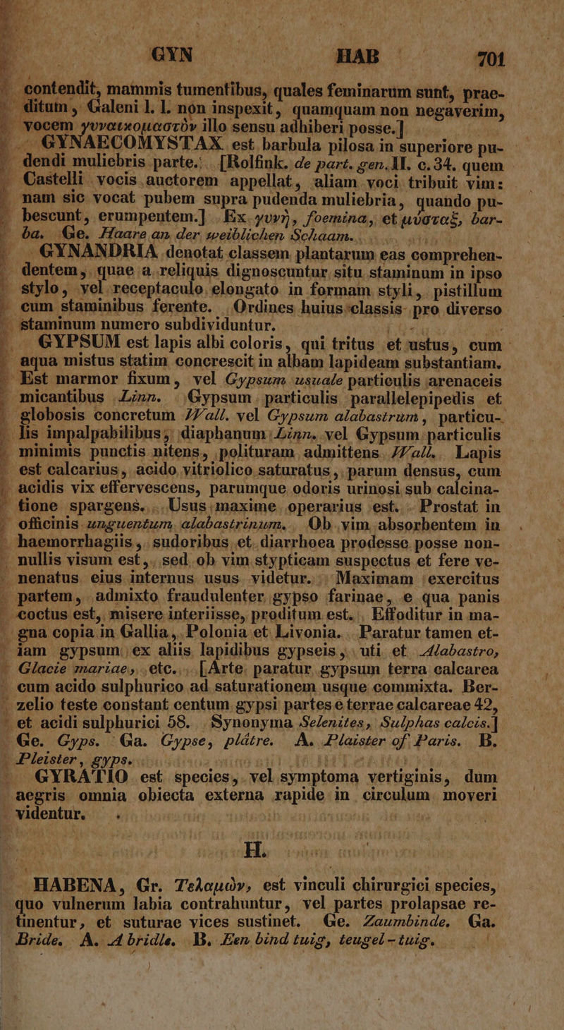 s EU. ERN. o w- oc — odi P? ontendit, mammis tumentibus, quales feminarum gunt, prae- ?oWitum , Galeni 1. 1. non inspexit, quamquam non negaverim, - |. vocem ARMAR DUTDN illo sensu adhiberi posse.] pom |; GYNAECOMYSTAX. est barbula pilosa in superiore pu- - . dendi muliebris parte... [Bolfink. de par. sgen.1L. c.34. quem . Castelli. vocis. auctorem appellat, aliam voci tribuit vim: / mam sic vocat pubem supra pudenda muliebria , quando pu- |» bescunt, erumpentem.] .Ex.yv»5, foemina, et uvovoE, bar- z d Lii AKT] T iia : - 6a. QGe. Haare an der weiblichen Schaam... . |. GYNANDRIA denotat. classem plantarum eas comprehen- -. dentem, quae a. reliquis dignoscuntur situ. staminum in ipso | stylo, vel receptaculo. elongato in formam styli, pistillum . eum staminibus ferente. | Ordines huius :classis- pro diverso fd - Staminum numero subdividuntur. - tione spargens..... Usus maxime . operarius est. .. Prostat in jt haemorrhagiis  .sudoribus. et. diarrhoea prodesse. posse non- b: h Y. -. nullis visum est,. sed. ob vim stypticam suspectus et fere ve- - JPleister, gyps. Hs os HABENA, Gr. TeAouoó», est vinculi chirurgici species, uo vulnerum labia contrahuntur, vel partes prolapsae re- tinentur, et suturae vices sustinet. Ge. Zaumbinde. Ga.