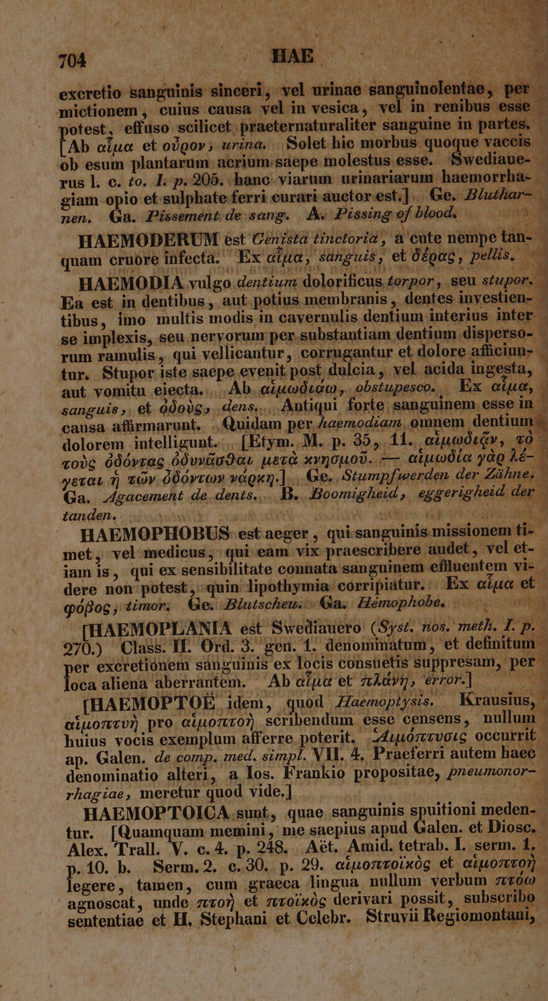 Ks DM excretio sanguinis sinceri, vel urinae sanguinolentae, per - mietionem , cuius causa vel in vesica, vel in renibus esse otest, effuso scilicet. praeternaturaliter sanguine in partes. - Ab oiua et o)gor ; urina. Solet hic morbus quoque vaccis - ob esum plantarum: acrium:saepe molestus esse. fSwediaue- | rus l. c. £o. I. p. 205. hanc. viarum | urinariarum haemorrha- ld giam-opio et-sulphate ferri curari auctor est.]. Ge. BZuzhar- nen. Ga. Pissemént de sang. Av. Pissing of bloody 4. ow 3 F. B ^ HAEMODERUM est Cenista tinctoria, a'eute nempe tan- quam cruore infecta. Ex aiia, sanguis, et Oépag, pellis, — HAEMODIA vulgo denzizm dolorificus torpor, seu stupor. — Ea est in dentibus, aut. potius membranis , dentes inyestien- - tibus, imo multis modis in cavernulis dentium interius inter | se implexis, seu nervorum per.substantiam dentium. disperso- . . ; ] j rum ramulis, qui vellicantur, corrugantur et dolore affciun- | tur. Stupor iste saepe evenit post, duloia., vel acida ingesta, - aut. vomitu eiecta..... Ab. eigoducm ,. obstupesco... Ex oque, . causa afürmarunt.. .. Quidam per &amp;aemodiam. omnem dentium. dolorem intelligunt... [Etym..M. p. 35, 11... aiuto LGv y [E vo)6 O00rzag ódvvixudaL uezà xvnouods.. — aipodio ydg Aé- ystau 1j zov 000vvc» vaguy.] nis Áhfoy: Stumpf werden der. Zühne, | Ga. dgacement de. dents... V. .Hoomigheid | eggerigheid, der tanden... War valo | None ec sor HAEMOPHOBUS: est aeger , quisanguinis missionem ti- met, vel medicus; qui eam vix praescribere audet, velet- jamis, qui ex sensibilitate connata sanguinem effluentem vi- | dere non potest, quin lipothymia: corripiatur. Ex oiuc et «flog, timor, &amp;e. Blutschew. Ga. Hémophobe, |... 5. [HAEMOPLANIA est Swediauero (Syst. nos. meth. T. p. - 970.) Class. If. Ord. 3. gen. 1. denomimatum, et definitum per excretiónem sanguinis ex locis consu etis suppresam, per » P. km loca aliena aberrantem. - Abotua'et Ads, error] — [HAEMOPTOÉE idem, quod Zaemopiysis. — Krausius, - QiLoTECU) Dro Q4LOTECO?, scribendum. esse censens, nullum | huius vocis exemplum afferre poterit. 24uu0rvotg occurrit - ap. Galen. de comp. med. simpl. Vl. 4, Praeferri autem haec - denominatio alteri, a los. Frankio propositae, pnewmonor- rhagiae, meretur quod vide.] M wii ou ida E HAEMOPTOICA sunt, quae sanguinis spuitioni meden-- tur. [Quamquam memini, me saepius apud Galen. et Diosc. Alex. 'Trall. N. c. 4. p. 248... Aét. Amid. tetrab. I. serm. 1. p.10. b. Serm. 2. c.30.. p. 29. etiuoncoixóg et oluozro). legere, tamen, cum graeca lingua nullum verbum z:700 agnoscat, unde zvz07 et zzoixóg derivari possit, subscribo. sententiae et H, Stephani et Celebr. Struyii Regiomontani,.