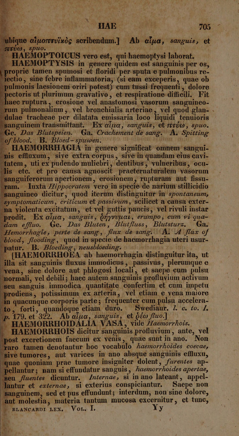 - HAE HU M8 ue aluorrrvixóc seribendum.] Ab ofua, sanguis, et spuo. ropes | EMOP'TOICUS vero est, qui haemoptysi laborat. HAEMOP'TYSIS in genere quidem est sanguinis per os, prie tamen spumosi et floridi per sputa e pulmonibus re- lo, sine febre inflammatoria, (si eam exceperis, quae ob ; pulmonis laesionem oriri potest) cum tussi frequenti, dolore pectoris ut plurimum gravativo, et respiratione difücili. Fit aec ruptura, erosione vel anastomosi vasorum sanguineo- ulae tracheae per dilatata emissaria loco liquidi tenuioris inguinem transmittant. Ex oiu, sanguis, et tt), spuo. e. Das Blutspeien. Ga. Crachement de sang. A. Spitting HAEMORRHAGIA in genere significat omnem sangui- s eflluxum, sive extra corpus, sivé in quandam eius cavi- tem, uti ex pudendo muliebri, dentibus, vulneribus, ocu- is etc. et pro causa agnoscit praeternaturalem vasorum anguiferorum apertionem, erosionem, rupturam aut fissu- am. luxta Zippocratem vero in specie de narium stillicidio nguineo dicitur, quod iterum distinguitur in sponzaneum, quae quoniam prae tumore insigniter dolent, furentes ap- lantur; nam si effundatur sanguis, Zaemorrhoides apertae, u fluentes dicuntur. /nternae, si in ano lateant, appel- tur et externae, si exterius conspiciantur. Saepe non sanguinem, sed et pus effundunt; interdum, non sine dolore, .aut molestia, materia tantum mucosa excernitur, ct tunc, |? BLANCARDI LEx. Vor. I. Xy e T. . n AT io aru: | | n -