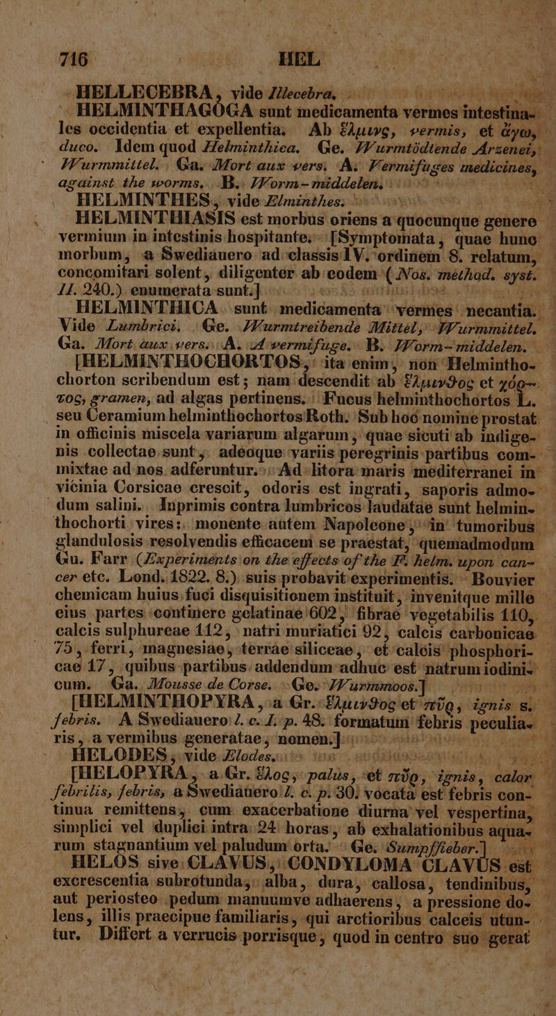 -HELLEOEBRA, videZ/eeébra 000000000 — HELMINTHAGÓGA sunt inedicamenta vermes intesti duco. ldem quod ZZe/minthiea. (Ge. /Wurmtüdtende Arzenei,. HELMINTHES, vide /mznzhes. vermium in intestinis hospitante, -:[Symptomata, quae huno 44. 240.) enumerata sunt.] | Vide Lumbrici. Qe. JFurmtreibende Mittel, YFurmmittel. |HELMINTHOCHORTOS, ita enim, non Helmintho- chorton scribendum est; nam descendit ab £Apuv3oc et AN , seu Ceramium helminthochortos Roth. Sub hoó nomine prostat. in officinis miscela variarum algarum ;, quae sicuti ab indige-- cer etc. Lond. 1822, 8.). suis probavit experimentis. ^ Bouvier 75 ,- ferri, magnesiae, terráe siliceae, et'calóis phosphori- cum. | Ga.. Mousse de Corse. (e. 7K1 urmmoos] | ^» ris, à vermibus generatae; nomen;]-:- o. HELODES , vide Z/odes.. 8 os k febrilis, febris, à SiwedidtüirolZ c. p. 90. vocata est febris con- simplici vel dupliei intra: 24. horas, ab exhalationibus aqua» kie. LES. La aut periosteo .pedum: manuumve adhaerens ; .a pressione do--