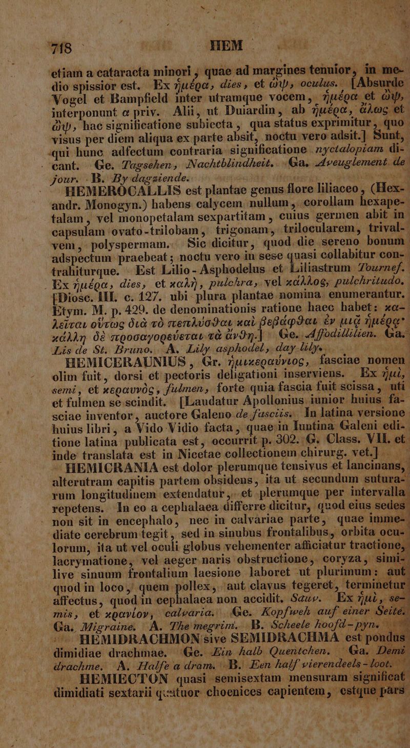 7B Nét MEMO. E 'etiam a eataracta minori , quae ad margines tenuior, in me- dio spissior est. Ex zuéga, dies, et à, oculus. | Absurde. Vogel et Bampfield inter utramque vocem. Zuége et Qu^ interponunt e priv. Alii, ut Duiardin, ab djuégo, GÀcg et. à, hac significatione subiecta , qua status exprimitur, quo visus per diem aliqua ex parte absit, noctu vero adsit.] Sunt, qui hune. adfectum: contraria significatione . 2yctalopzam di-. . eant. Ge. Tagsehen, Nachtblindheit. a. 4dveuglement. de: jour. .B. By dagaiende. ET TEETITOT X DONC oM HEMERÓCALLIS est plantae genus flore liliaceo , (Hex- andr. Monogyn.) habens calycem. nullum ,. corollam. hexape- talam , vel monopetalam sexpartitam , cuius germen abit in capsulam ovato -trilobam , . trigonam, trilecularem, trival- vem , - polyspermam.... Sic:dicitur, quod. die sereno bonum. adspectum: praebeat ; noctu vero in sese quasi collabitur con- | trahiturque. - Est Lilio- Asphodelus et Liliastrum 7ournef.- | Ex nuéga, dies, et xar, pulchra , vel xaÀAAog, pulchritudo. [Diose. HIE. c. 127. ubi. plura plantae nomina. enumerantur. Etym. M. p. 429. de denominationis ratione haec habet: xo- Asirau ottig 0uà cO rien Avada «oL fefidq9au é» uid zuéoo. xdÀÀn 08 mpocayogsvevau zà av3n.| ' Ge. d ffodillitien. €Ga. Lis de St. Bruno... Lily asphodel, day-lilys... 0 0000- HEMICERAUNIUS , Gr. 5uixegovVviog, fasciae nomen. Se- pesto A ) H ( UCt. Ts LU ^q anenat L d LGo SPecss di P ne nares F (T, |? AL VAM E 1