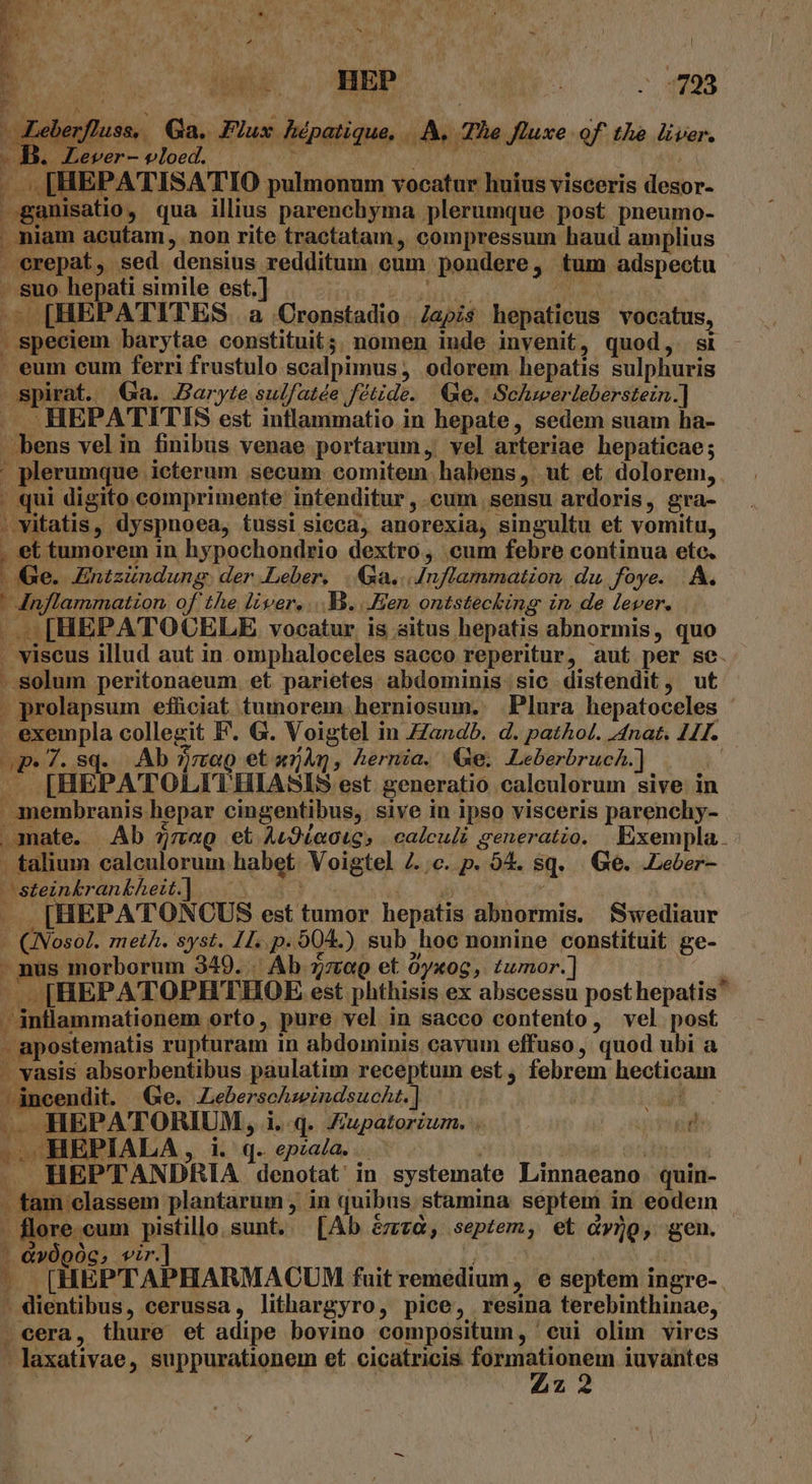 b —ganisatio, qua illius parenchyma plerumque post pneumo- niam acutam, non rite tractatam, compressum haud amplius . erepat, sed densius redditum cum pondere, tum adspectu ..suo hepati simile est.] |. MINH i AA | ^ [HEPATITES. a Cronstadio. Zapzs hepatieus vocatus, speciem barytae constituit; nomen inde invenit, quod, st - . eum cum ferri frustulo scalpimus , odorem hepatis sulphuris spirat. QGa. Baryte sulfatée fétide. Qe. Schwerleberstein.] — —HEPATITIS est inflammatio in hepate, sedem suam ha- .bens velin finibus venae portarum, vel arteriae hepaticae; ' plerumque icterum secum comitem. habens ,. ut et. dolorem, . qui digito comprimente intenditur , cum sensu ardoris, gra- » vitatis, dyspnoea, tussi sicca, anorexia, singultu et vomitu, . et tumorem in hypochondrio dextro, cum febre continua etc. | e. Entzündung. der Leber, |. Ga... Anflammation du foye. |. A. | Inflammatzon. of the liver, ... X3. Hen, ontstecking in de lever. -..- [HEPA TOCELE vocatur, is situs hepatis abnormis, quo . viscus illud aut in omphaloceles sacco reperitur, aut per se. ..solum peritonaeum et parietes abdominis. sic distendit, ut . prolapsum efüciat tumorem. herniosum. Plura hepatoceles exempla collegit F. G. Voigtel in Zandb. d. pathol. Anat. 44. op. 7. Sq. Ab 2a et a54Q, hernia. Ge. LeberbrucA.] — LIHEPATOLITHIASIS est. generatio caleculorum sive in membranis hepar cingentibus, sive in ipso visceris parenchy- amate. Ab 77g et Au9ieotes | calculi generatio. Exempla. . talium calculorum habet Voigtel Z..c. p. 94. $q. | Ge. .Leber- Wsteinkrankheit. A... 8. Ln e | M [HEPATONCUS est tumor hepatis abnormis. fwediaur - QINosol. metA. syst. 11. p. 004.) sub hoc nomine constituit ge- - nus morborum 349. . Ab. zra et 0yxog, tumor. ] -» [HEPATOPHTHOE est phthisis ex abscessu posthepatis - -' intlammationem orto, pure vel in sacco contento, vel post - apostematis rupturam 1n abdominis cayum effuso, quod ubi a - vasis absorbentibus paulatim receptum est, febrem hecticam »áncendit. (Ge. Zeberschzwindsucht.] I ^ HEPATORIUM, i.q. Jiupatorium. -. HEPIALA , i. q. epzaa. Pago dtdosts . HEPTANDRIA denotat' in systemate Linnaeano. quin- - tam classem plantarum , in quibus. stamina septem in eodein - flore cum pistillo sunt. [Ab &amp;zvcaà, septem, et à»jo, gen. - &amp;v0pOc, vir.] - [HEPTAPHARMACUM fuit remedium , e septem ingre-- - dientibus, cerussa, lithargyro, pice, resina terebinthinae, . cera, thure et adipe bovino compositum, 'eui olim vires - laxativae, suppurationem ef. cicatricis. MS iuvantes | [/