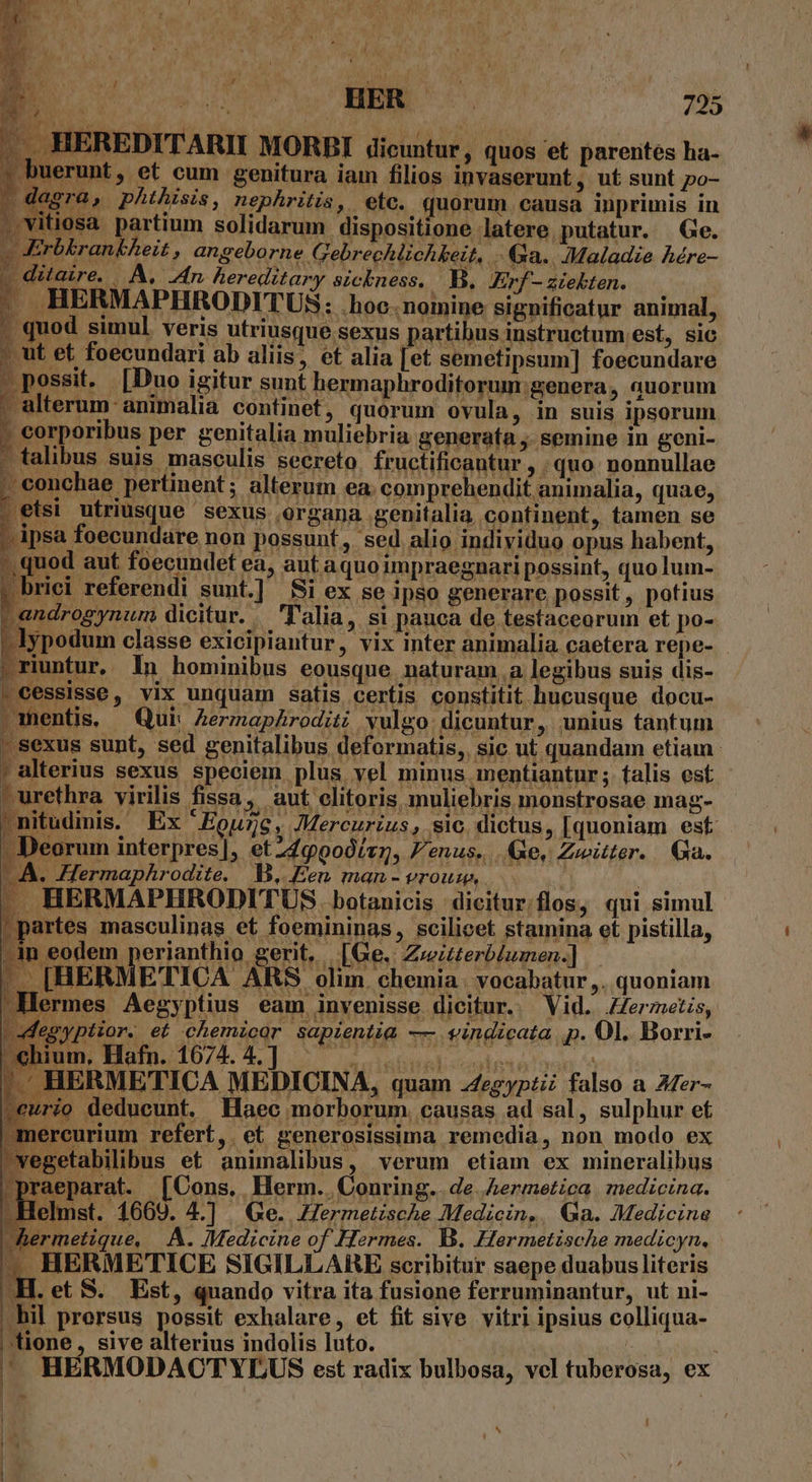 VEU ; dl .. HEREDITARII MORBI dicuntur, quos et parentes ha- ; uerunt, et cum genitura iam filios invaserunt, ut sunt po- deir  phthisis 4 nephritis ». ef6. quorum. causa inprimis in , vitiosa pyrtium solidarum dispositione latere putatur. Ge. gor ongetarhe ergo » &amp;a.. ;Maladie hére- | Quare, | JA, Zn hereditary sicbness. B. Erf aiekbten. . HERMAPHRODITUS: .hoc.nomine Signor anintal; - quod simul veris utriusque sexus partibus instructum est, sic ; ut et foecundari ab aliis, et alia [et semetipsum] foecundare - possit, [Duo igitur sunt hermaphroditorum: genera, auorum . alterum animalia continet, quorum ovula, in suis ipsorum ; corporibus per genitalia muliebria generata ; semine in geni- talibus suis masculis secreto, fructificantur , ; quo nonnullae 5 conchae pertinent; alterum ea; comprehendit animalia, quae, ets: utriusque sexus organa genitalia continent, tamen se -ipsa foecundare non possunt, sed alio individuo opus habent, pono: aut foecundet ea, aut aquoimpraegnari possint, quolum- | briei referendi sunt.] Si ex se ipso generare possit, potius -androgynum dicitur. 'alia, si pauca de testaceorum et po- -lypodum classe exicipiautur, vix inter animalia caetera repe- .riuntur, ln hominibus eousque naturam .a legibus suis dis- . cessisse, vix unquam satis certis constitit hucusque docu- | sexus sunt, sed genitalibus deformatis,. sic ut quandam etiam ' alterius sexus speciem plus vel minus mentiantur; falis est - urethra virilis fissa, aut clitoris muliebris monstrosae mag- -nitudinis. Ex 'Eouzc, Mercurius, sic dictus, [quoniam est - Deorum interpres], et449000ín, Fenus..... e, Zwitter. Ga. LA. -Hermaphrodite. B. Een man-vrousw, | - HERMAPHRODITUS. botanicis dicitur/flos, qui simul IGe.| Zweitterblumen.] [BER ETICA ARS olim. chemia | vocabatur ,. quoniam ? hium. Hafn. 1674. 4. ] hermetique, A. Medicine of Hermes. 1. Hermetische medicyn, 4^ HERMETICE SIGILLARE scribitur saepe duabus literis H. et S. Est, quando vitra ita fusione ferruminantur, ut ni- bil prersus possit exhalare, et fit sive vitri ipsius colliqua- tione, sive alterius indolis luto. | ' HERMODACTYDLUS est radix bulbosa, vel tuberosa, ex - [ ^ i l ] [X I