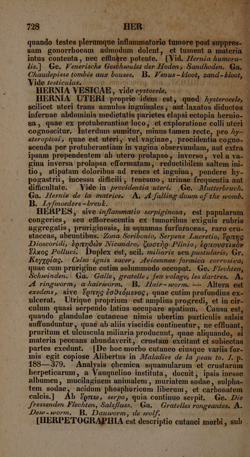 y fqxorgi , £4 728 HER M. quando testes plerumque inflammatorio tumore post su sam gonorrhoeam admodum dolent, et tument a materia. intus contenta, nec elluire potente. [Vid. Zernza Àumora- | Us.] Ge. Fenerische Gesbhwulst der Hoden, Sandhoden. Ga. Chaudepisse tombés aux bouses. B. F'enus - kloot, zand- bloot, HERNIA VESICAE ,, vide cystocele; 0... ; pum HERNIA UTERI proprie:idém: est, quod: Ayszerocele, — scilicet uteri trans annulos inguinales;: aut laxatos diductos | infernae abdominis medietatis parietes elapsi ectopia hernio- sa, quae ex protuberantiae loco, 'et exploratione colli uteri cognoscitur. Interdum sumitur, minus tamen recte, pro Ày- - steroptosi, quae est uteri, vel vaginae, . procidentia cogno- scenda per protuberantiam in vagina observandam, aut extra | ipsam propendentem ab: utero: prolapso, inverso, vela va- | Ed gina inversa prolapsa efformatam ,' reductibilem saltem ini- . tio, stipatam doloribus ad. renes et inguina, pondere hy- pogastrii, incessu difücili tenesmo ; urinae frequentia aut . difücultate. .. Vide in providentiautert. Ge. Mutterbruch. 1 Ga. Hernie de la znatrices A. 4A falling down of the womb. | B. Lyfmoeders-breuk. — 4 gcegrnbiosh. c obdiviuun Em. . HERPES, sive inflammatio serpiginosa, est papularum. congeries, seu efflorescentia ex tumoribus exiguis rubris aggregatis, pruriginosis, in squamas furfuraceas, raro cru- - staceas, abeuntibus; Zona: Seribonio, Serpens «Lucretio, fgrmg JDioscoridi, &amp;prtpÓov INicandro; Coov1)9: Plinzo, égrtovotixóv ' £Axog Polluci. uplex est, scil. miZaris seu pustularis, Gr. Ksyxotag. | Celso ignis sacer, Jvicennae- formica corrosipd, | quae cum prurigine cutim solummodo oceupat. Ge. Z/ecAzen, Schwinden. . Qa. Galle , gratelle y few volage, les dartres. EX * 4A ringworm, a hairiorm. Jg. Hair- worm. — . Altera est | ig exedens ,. sive | Sorimg éo9u0uevoc , quae cutim profundius e ulcerat. Utrique proprium: est amplius progredi, et in cir-- culum quasi serpendo latius occupare: spatium. | Causa est, quando. glandulae cutaneae: nimis ; ubertim. particulis salsis suffunduntur ,. quaé ab aliis viscidis continentur, ne effluant, . pruritum et uleuscula miliaria producunt, quae aliquando, si materia peccans abundaverit, crustam- excitant et subiectas ' partes exedunt. [De hoc morbo cutaneo eiusque variis for- mis egit copiose Alibertus in JMaladies de /a peaw to. J. p. . 188—379. | Analysis chemica :squamularum 'et crustarum ; herpeticarum, a Vauquelino instituta, docuit; ipsis inesse ' albumen, mucilaginem animalem , muriatem sodae , sulpha- tem sodae, acidum phosphoricum liberum, et carbonatem. calcis.] Áb 8pm, serpo, quia continuo serpit. Ge. Die | Jressenden Flechten, Salzfluss. / Ga. | Gratelles rongeantes. A. Dem -worm. B. Dauworm, de wolf. | | [HERPETOGRAPHIA est descriptio cutanei morbi , sub ;