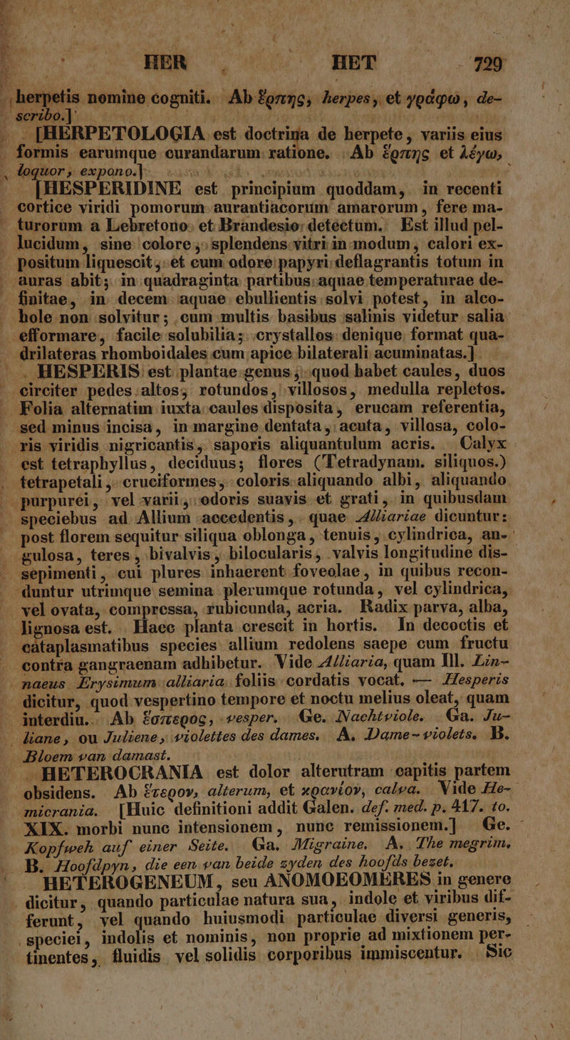 - eu B: di y ^ H S REC TL x VUOPPOSANT TIT E. HER . ^ HET 79 herpetis nomine cogniti. Ab onse; herpes , et ygdqu , de- . [HERPETOLOGIA est viam a de herpete, variis eius. formis earumque curandarum. ratione. . Ab &amp;ozz5gc et Àéyu, Jogior i expansj-. vaso udo emo xenon yog ee . [HESPERIDINE est principium quoddam,. in recenti cortice viridi pomorum- aurantiacoruüm amarorum , fere ma- efformare, facile solubilia;. .crystallos: denique. format qua- . HESPERIS est plantae genus ; quod habet caules, duos circiter pedes.altos; rotundos, villosos, medulla repletos. ris viridis nigricantis, saporis aliquantulum aeris. | Calyx est tetraphyllus, deciduus; flores (Tetradynam. siliquos.) tetrapetali ,..cruciformes;-coloris.aliquando albi, aliquando sepimenti, cui plures inhaerent foveolae, in quibus recon- vel ovata, compressa, rubicunda, acria. . Radix parva, alba, contra gangraenam adhibetur. Vide 44/aria, quam Ill. ZLin- dicitur, quod vespertino tempore et noctu melius oleat, quam Bloem van damast. obsidens. Ab fvegov, alterum, et xgavíov, calea. . Vide He-.- Kopfweh auf einer Seite. Ga. Migraine. A. The megrim, HETEROGENEUM , seu ANOMOEOMERES in genere ferunt, vel quando huiusmodi. particulae diversi generis, tinentes, fluidis velsolidis corporibus immiscentur. . Sic