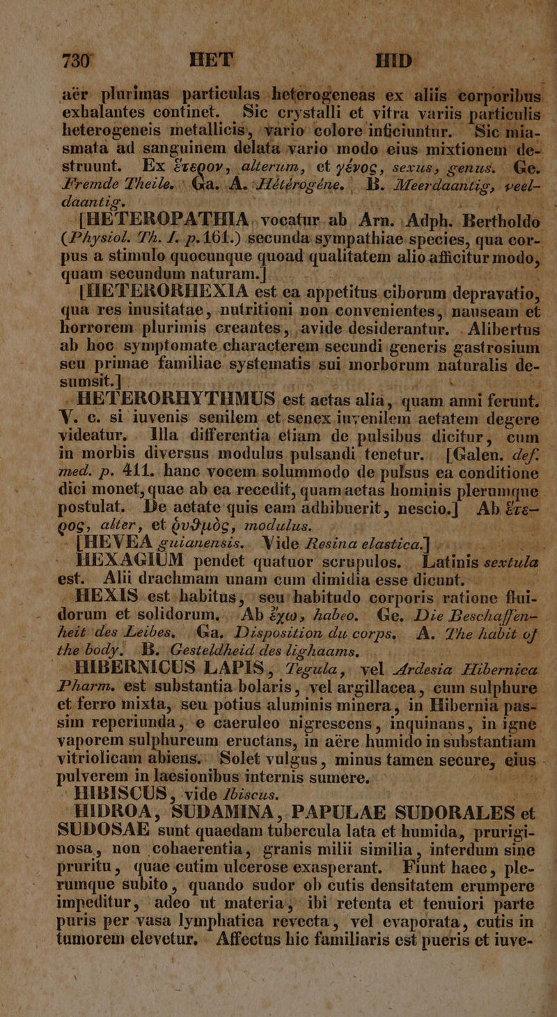 aér plurimas particulas .heterogeneas ex aliis corpo exhalantes continet. i smaíta ad sanguinem delata vario modo eius mixtionem' de- struunt. Ex freQov , alterum, et yévoc, sexus, cenus. (xe. daantig. CPAysiol. Th. [. p.161.) secunda sympathiae species, qua cor- uam secundum naturam.] .. . i qua res inusitatae , nutritioni non convenientes, nauseam et seu primae familiae systematis sui morborum naturalis de- sumsit.]. ^. | ; EVA V. c. si iuvenis senilem et. senex iuyenilem aetatem degere . postulat. De aetate quis eam adhibuerit, nescio.] Ab £rs— Qoc, alter, et óvJOg, modulus... JE x |» [HEVEA uianensis... Vide Ztesina elastica.] est. Alii drachmam unam cum dimidia esse dicunt. heit des .Leibes, .&amp;a, Disposition du corps... A. The habit of the body. |]. Gesteldheid des lighaams, 000000000000 ^HIBERNICUS LAPIS, 7esula,. vel 4trdesia Hibernica ulverem in laesionibus internis sumere. | HIBISCUS, vide Zbiscus. Ae d. HIDROA ,. SUDAMINA ,.PAPULAE SUDORALES et SUDOSAE sunt quaedam tubercula lata et humida, prurigi- nosa, non cohaerentia, granis milii similia, interdum sine pruritu, quae cutim ulcerose exasperant. Fiunt haec, ple- rumque subito, quando sudor ob cutis densitatem erumpere impeditur, adeo ut materia, ibi retenta et tenuiori parte puris per vasa lymphatiea revecta, vel evaporata, cutis in A