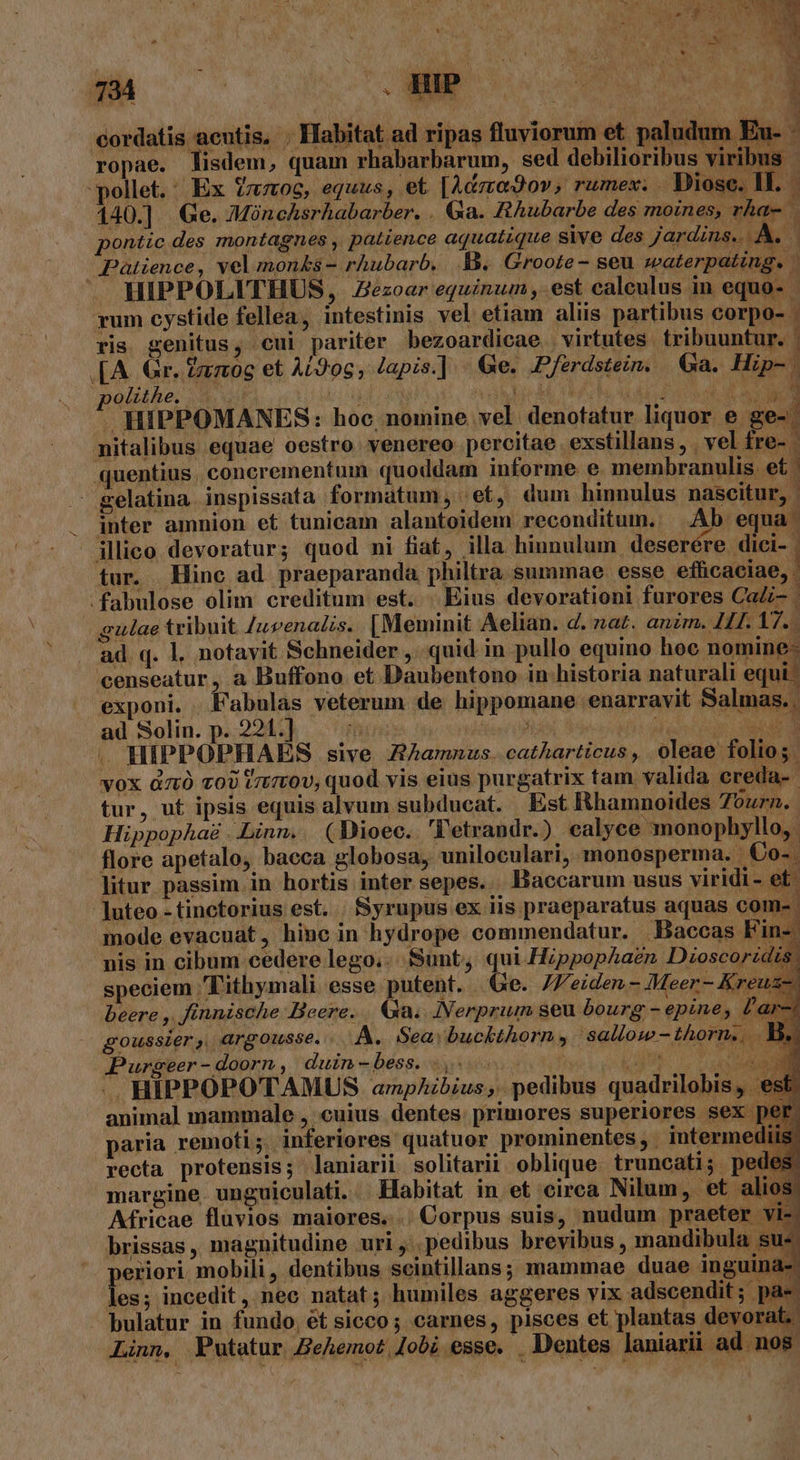 cordatis acutis, . Habitat ad ripas fluviorum et. paludum Eu- : ropae. lisdem, quam rhabarbarum, sed debilioribus viribus pollet. | Ex vao, equus, et [Adzregov; rumex; . Diose. IL. - 140.] Ge. 7Mónchsrhabarber. . Ga. RAubarbe des moines, rhae pontic des montagnes patience aquatique sive des Jardins. id Palience, vel monks - rhubarb,. B. Groote - seu waterpating. ' HIPPOLITHUS, Zezoar equinum , est caleulus in equo- - rum cystide fellea, intestinis vel etiam aliis partibus corpo- ris genitus, cui pariter bezoardicae. virtutes. tribuuntur. .[A. Gr. Zzzog et At9og, Japis.] - &amp;e. .Pferdstein. Ga. Hip-. polithe. TAE Y is i e | EM , D : . HIPPOMANES: hoo, nomine vel denotatur liquor e ge-. mitalibus equae oestro venereo percitae exstillans,. vel fre- - quentius, concrementum quoddam informe e. membranulis. et | gelatina inspissata formatum, et, dum hinnulus nascitur, inter amnion et tunicam alantoidem reconditum. — Ab. equa illico devoratur; quod ni fiat, illa hiunulum deserére dici- | tur. Hinc ad. praeparanda, philtra. summae. esse eificdtiae ] .fabulose olim. creditum est. .Eius devorationi furores CaZi- | gulae tribuit. /ueenadtis. [Meminit Aelian. d. nat. anzm. 41. 17. ad q. l. notavit Schneider , quid in pullo equino hoc nomine- censeatur, a Buffono et Daubentono in historia naturali equi: exponi. Fabulas veterum de hippomane enarravit Salmas. | ad Solin. p. 221.] i is A duisi4nu AEN . HIPPOPHAES sive ZAamnus. catharticus ,, oleae folios. vox dz v0) t/tt0v, quod vis eius purgatrix tam valida creda-- tur, uf ipsis equis alvum subducat. | Est Rhamnoides 7ourn. Hippophaé ..Linn.. (Dioec. 'l'etrandr.) ealyce monophyllo,. flore apetalo, baeca globosa, uniloculari, monosperma. €o-. litur passim in hortis inter sepes. Baccarum usus viridi - et. luteo - tinctorius est. . Syrupus ex iis praeparatus aquas come mode evacuat, hinc in hydrope commendatur. 'Baccas Fin-. nis in cibum cedere lego.. Sunt, qui HippopAaen Dioscoridis. speciem Fithymali esse putent. . Ge. JFeiden.- Meer- Kreuz-. beere ,. fínnische Beere. . &amp;a.. .INerprumn seu bourg - epine,. Zar-i goussier, argousse. A. Sea: buckthorn , sallow-thorn., B. Purgeer - doorn, duin-bess. ..,.- NUS ARA, HIPPOPOTAMUS anphibius,. pedibus quadrilobis, . * animal mammale , cuius dentes: primores superiores sex [ paria remoti; inferiores quatuor prominentes, intermed recta protensis; laniarii solitarii oblique. truncati; pec margine. unguiculati. Habitat in et eirca Nilum, et alios; Africae fluvios maiores. Corpus suis, nudum praeter vi- brissas, magnitudine uri ,'. pedibus brevibus , mandibula su: periori. mobili, dentibus seintillans; mammae duae inguina- les; incedit, nec natat; humiles aggeres vix adscendit; pa«- - bulatur in fundo, et sicco; carnes, pisces et plantas devorat, Linn, Vutatur Behemot Jobi esse. . Dentes laniarii ad. nos.