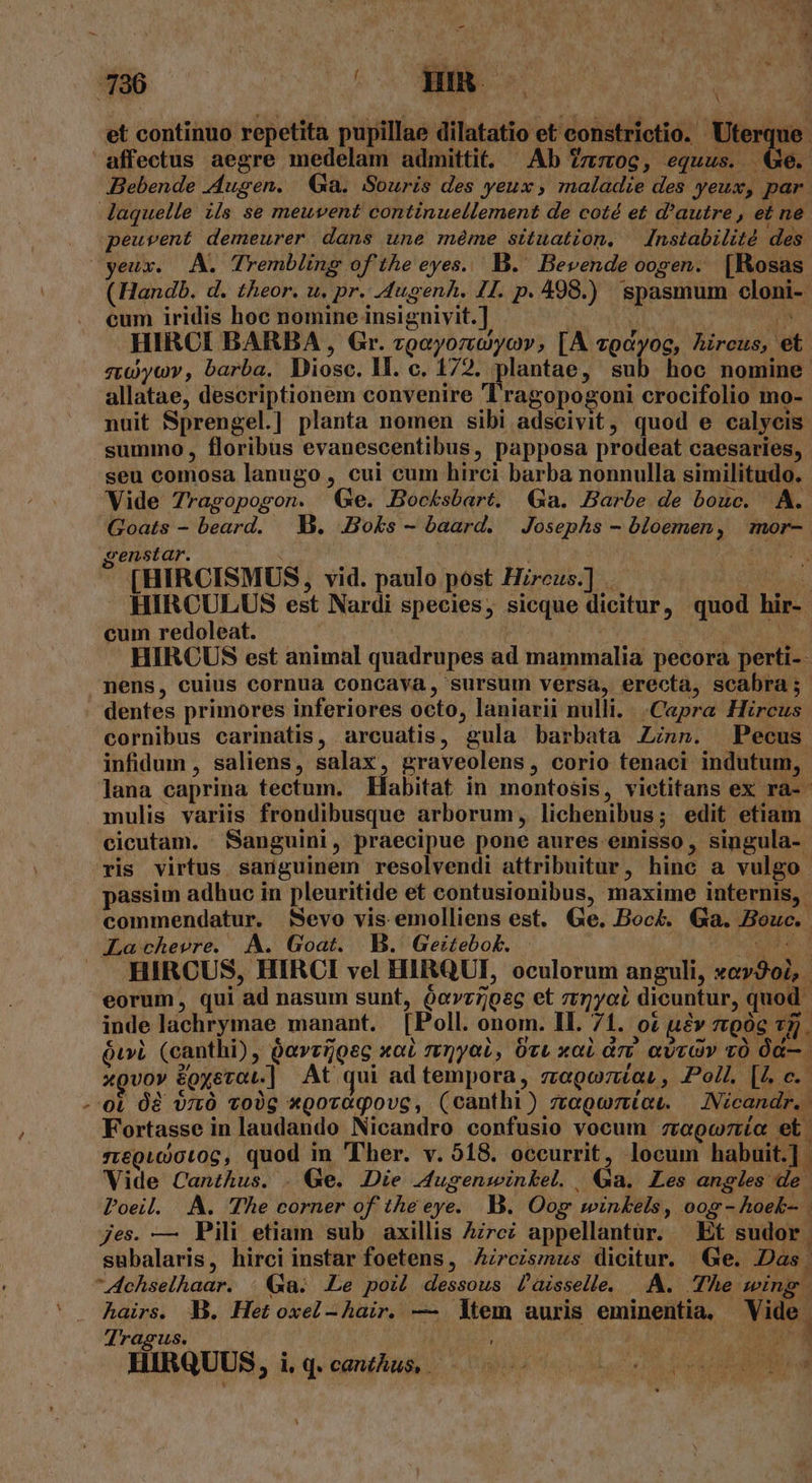 136 et continuo repetita pupillae dilatatio et eonstrictio. Uterque affectus aegre medelam admittit. Ab Troc, equus. Qe. Bebende usen. | &amp;xa. Souris des yeux , maladie des yeux, par. Jaquelle ils se meuvent continuellement de coté et d'autre, et ne . peuvent demeurer dans une méme situation, Instabilité des yeux. A. Trembling of'the eyes. W.' Bevende oogen. [Rosas (Handb. d. theor. u. pr. 4ugenh. II. p. 408.) spasmum cloni-- cum iridis hoc nomine insignivit.] | VW HIRCI BARBA , Gr. zgayonoyov, [A vocyogc, hircus, et ztoyov, barba, Diosc. II. c. 172. plantae, sub hoc nomine allatae, descriptionem convenire T ragopogoni crocifolio mo- nuit Sprengel.] planta nomen sibi adscivit, quod e calycis summo, floribus evanescentibus, papposa prodeat caesaries, seu comosa lanugo , cui cum hirci barba nonnulla similitudo. Vide Zragopogon. Ge. Bocksbart. Ga. Barbe de bouc. A. Goats - beard. B. .Boks - baard. — Josephs - bloemen, | mor- censtar. | | ph SER [HIRCISMUS, vid. paulo post Hircus.] . SE » HIRCULUS est Nardi species, sicque dicitur, quod hir- cum redoleat. | | PASO, Ue vi HIRCUS est animal quadrupes ad mammalia pecora perti- nens, cuius cornua concava, sursum versa, erecta, scabra; dentes primores inferiores octo, laniarii nulli. Capra Hircus cornibus carinatis, arcuatis, gula barbata AZ/zn. Pecus infidum , saliens, salax, graveolens, corio tenaci indutum, lana caprina tectum. Habitat in montosis, victitans ex ra-- mulis variis frondibusque arborum, lichenibus; edit etiam cicutam. Sanguini, praecipue pone aures emisso, singula- ris virtus. sanguinem resolvendi attribuitur, hinc a vulgo passim adhuc in pleuritide et contusionibus, maxime internis, commendatur. Sevo vis emolliens est. Ge. Boct. Ga. Boeuc.. — HIRCUS, HIRCI vel HIRQUI, oculorum anguli, xev30i,. eorum, qui ad nasum sunt, óavrerjpec et zt7yoi dicuntur, quod inde lachrymae manant. [Poll. onom. II. 71. ot uév zo0c 15. Qv»L (canthi) , Qavrigec xoi nyai, 0vt xai dr avcav c0 Ód—. xQvOY &amp;pyecot.] At qui ad tempora, zregoztau, Poll. [I c. oi à vzó volg «govraágovg, (canthi) zragwzttat. — INicandr,. Fortasse in laudando Nicandro confusio vocum zragczita et. rregueotoc, quod in Ther. v. 518. oceurrit, locum habuit.] | Vide Canthus. . Ge. Die Augenwinkel. Ga. Les angles de. Poeil. A. The corner of the eye. B. Oog winkels, oog - hoek- Jes. — Pili etiam sub axillis Arc appellantur. Et sudor. subalaris, hirci instar foetens, Azrcismus dicitur. Ge. Das. Achselhaar. | Ga. Le poil dessous laisselle. |. A. The wing. Aairs. B. Hetoxel-Aair. — ltem auris eminentia, Vide Tragus. : NEC OA IRQUUS, i.q.camhus ^ ^ ; À