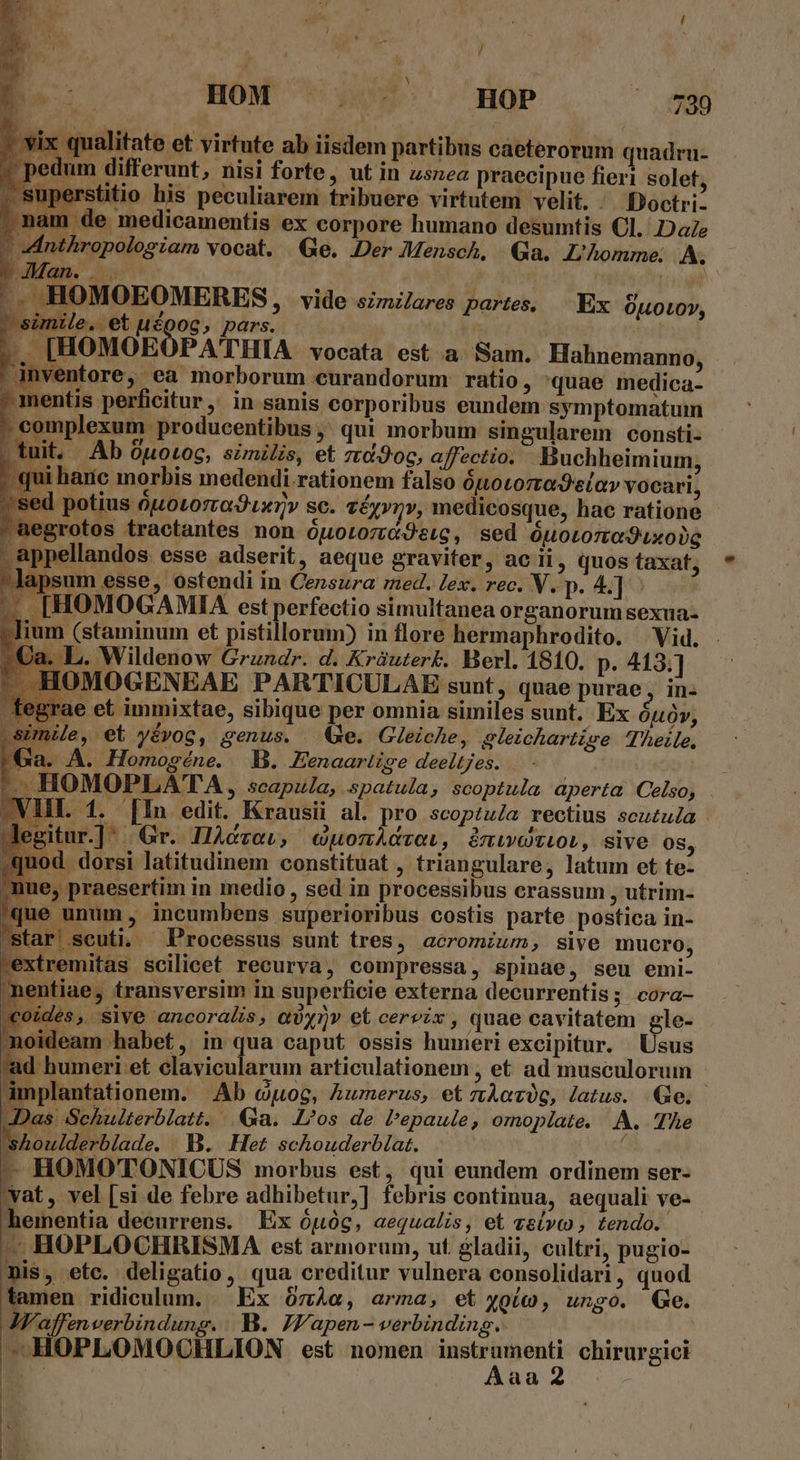 y HOM . .' HOP e pedum differunt, nisi forte, ut in usnea praecipue fieri solet, superstitio his peculiarem tribuere virtutem velit. ' Boctri- | nam de medicamentis ex corpore humano desumtis Cl. Da  p y^ C4 Pi IU ^ 717 [ vix qualitate et virtute ab iisdem partibus caeterorum quadru- nthropologiam vocat. Ge, Der Mensch, Ga. L'homme. A P up OMOEOMERES P vide szmzlares pates, Ex C HDNP, e. Y simile. et udgog, pars. | |, [HOMOEOPATHIA vocata est a. Sam. Hahnemanno, iventore, ea morborum eurandorum ratio, quae medica- mentis perficitur, in sanis corporibus eundem symptomatuim : complexum producentibus ,' qui morbum singularem consti- - tuit. . .Ab 0uotog, similis, et rtd.9oc, affectio. Buchheimium, qui harc morbis medendi.rationem falso ópotorodelav vocari, ed potius ouotorraO uv sc. véyynv, medicosque, hae ratione aegrotos tractantes non ÓLLOLO7U GO eLQ , sed ÓuOLOTECÓ Lx 00g . appellandos esse adserit, aeque graviter, ac ii, quos taxat, lapsum esse, ostendi in Censura med. lex. rec. V. p. 4.] -— [HOMOGAMIA est perfectio simultanea organorum sexua- -Jium (staminum et pistillorum) in flore hermaphrodito. Vid. 2€a. L. Wildenow Grundr. d. Kràuterk. Berl. 1810. p. 413.] ^. HOMOGENEAE PARTICULAE sunt, quae purae, in- rae et immixtae, sibique per omnia similes sunt. Ex ÓLÓY, sUnile, et yévog, genus. (e. Gleiche, gleichartise Theile, Ga. A. Homogéne. B. Zenaariise deeltjes. - HOMOPLATA, scapzla, spatula, scoptula aperta Celso, VIII. 1. [In edit. Krausii al. pro scoptuZa rectius scuzula Jegitur.]: Gr. IAczow, cuomAcvoi, àmiweoziobi, sive 08, od. dorsi latitudinem constituat , triangulare, latum et te- nue, praesertim in medio , sed in processibus crassum , utrim- que unum , incumbens superioribus costis parte postica in- star scuti. Processus sunt tres, acromium, sive mucro, extremitas scilicet recurva, compressa, spinae, seu emi- nentiae, transversim in superficie externa decurrentis; cora- €oides, sive ancoralis, qiyiv et cervix , quae cavitatem gle- 10ideam habet, in qua caput ossis hunieri excipitur. Usus ad humeri et Miolaróm articulationem , et ad musculorum implantationem. |. Ab ctog, Aumerus, etzzAorüg, latus. Ge. Das Schulterblatt. Qa. Los de Pepaule, omoplate. A. The shoulderblade. . B. Het schouderblat. ( j- HOMOTONICUS morbus est, qui eundem ordinem ser- vat, vel [si de febre adhibetur,] febris continua, aequali ve- heimentia decurrens. Ex ópóg, aequalis, et ví» , tendo. - HOPLOCHRISMA est armorum, ut gladii, cultri, pugio- mis, etc. deligatio, qua creditur vulnera consolidari , quod tamen ridiculum. Ex ózào, arma, et yoío, ungo. Ge. JFaffenverbindung. B. JV/'apen - verbinding.. n ! aa 2