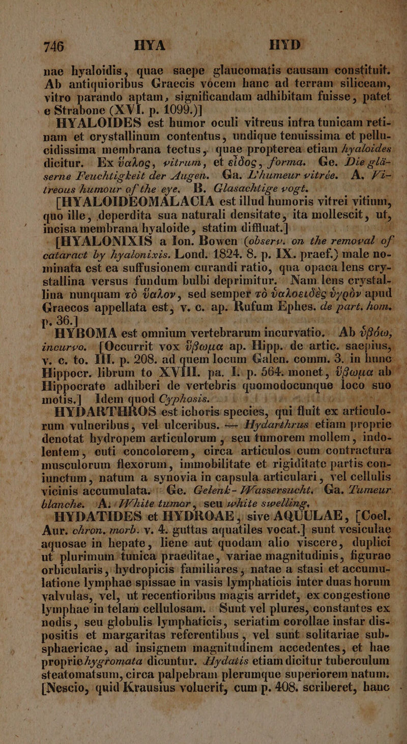 4 Ab antiquiori . e Strabone (XVI. p. 1099.)] a | 43 a E NE HYALOIDES est humor oculi vitreus intra tunicam reti-: nam et orystallinum contentus, undique tenuissima et pellu-. cidissima membrana tectus ,.; quae propterea. etiam Aya/ozdes dicitur. . Ex aAog, vitrum, et eidoc, forma. Ge. Die glà-. treous humour of the eye, B. Glasachtigze vogt. -[HYALOIDEOMALACIA est illud humoris vitrei vitium, incisa membrana hyaloide, statim diffluat.] Wd minata est ea suffusionem curandi ratio, qua opaca lens ery-. stallina versus fundum bulbi deprimitur.:|. Nam lens erystal-- Hippocr. librum to XVIII. pa. E. p. 564; monet, Uu ab [ y e£ ELT Kl E V Ai  jui fluit e motis. ] Idem e Cyphoszs. 3 big E44 -HYDAR'THROS est ichoris species, - lentem ,. euti- concolorem,: circa articulos ;cum. contractura. blanche. Ni White tumar , seu white swelling, ' orbicularis ,' hydropicis. familiares ;. natae a stasi et accumu- latione lymphae spissae in vasis lymphaticis inter duas horum. ]ymphae in telam cellulosam. :. Sunt vel plures, constantes ex nodis, seu globulis lymphaticis, seriatim corollae instar dis-. positis et margaritas referentibus , vel sunt solitariae sub- sphaericae, ad insignem magnitudinem accedentes, et hae proprie yg7omata dicuntur. J4yda£is etiam dicitur tuberculum steatomatsum, circa palpebram plerumque superiorem natum; [Nescio, quid Krausius voluerit, cum p. 408. scriberet, hanc