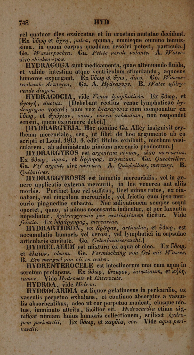 nu AA R Us H ^ v x I ; | ] x n n a M A 4 LT 748 - .. BXD. D ; H TOYS : vel quatuor dies exsiccatae et in crustami mutatae decidunt. [Ex $0wg et &amp;yvm, palea, spuma, omnisque omnino tenuis- . sima, in quam corpus quoddam resolvi potest, partieula.] Ge. 774 asserpocken. Ga. Petite SVérole volante. : ÁÀ. JFater- sive cAicken - pox. Us Nl AM EUMBu - HYDRAGOGA sunt medicamenta, quae attenuando fluida, et valide intestina atque ventriculum stimulando, aquosos ' humores expurgant, Ex (0c et Xyo, duco. Ge. J/fasser-. treibende rzneyen, Ga. A. Hydragoge.. B. JZater afdry- pende dinaeh. QUO s do p oes Aq Ue dd e HYDRAGOGIA, vide 7enae lymphaticae. Ex VOwQo, et dycoy?), ductus. [Debebant rectius venae lymphaticae Ay-. drasogae vocari: nam vox Aydragogia cum componatur ex VOcp, et dycwyiov, onus, curru vehendum, non respondet sensui, quem exprimere debet.] | moe qr ode [HYDRARGYRIA. Hoc nomiae Go. Alley insignivit ery- thema mercuriale, seu, ut libri de hoc argumento ab eo scripti et Lond. 1813. 4. editi titulus exhibuit, morbum vesi- - cularem , ab administrato nimium mercurio productum.] — — — HYDRARGYROS est, argentum. vivum,. siye mercurius. — Ex $ówo, aqua, et &amp;oyvpog, argentum. — Ge. Queckszber. Ga. Vif argent, sive mercure, |. A. Quicksilver, mercury. A4 uibziver. nanc bags VPN UAM NMA CNET Yer n HYDRARGYROSIS est inunctio mercurialis, vel in ge- - nere applicatio externa mercurii, in lue venerea aut aliis morbis. Pertinet huc vel suffitus, licet minus tutus, ex cin- | pabari, vel eingulum mercuriale, vel frictio cum ipso mer- - curio pinguedine subacto. Nec salivationem semper sequi oportet, quae, si minus necessaria iudicetur, et per laxantia |. impediatur , Aydrargyrosis per exstinciionem dicitur. Vide . J*ictio. Ex 00oc0v0OG , dnerEukids. 0502. su, Ro UL DAMES HYDRARTHRON, ex &amp;oJoov, articulus, et vÓtop, est. — aocumulatio humoris vel serosi, vel lymphatici in capsulae articularis cavitate. Ge. Gelenkwassersucht.] |— JHYDRELAEUM est mixtura ex aqua et oleo. Ex joo, et Zleto», oleum. (Ge. Fermischung vom Oel mit M'asser. ^. D. en mengsel van oli en. water. Vm Ars una » HYDRENTEROCELE est intestinorum una cum aqua in sorotum prolapsus. Ex )0wo, ivvegov, intestinum, etaim. - tumor. Wide Hydrocele et Enterocele. i / DAI 1 HYDROCARDIA est liquor gelatinosus in pericardio, ex . vasculis perpetuo exhalans, et continuo absorptus a vascu- - . lis absorbentibus, adeo ut cor perpetuo madeat, eiusque mio- .- tus, imminuto attritu, facilior sit. .Hydrocardia etiam sig. - nifieat nimiam huius humoris collectionem , scilicet .4ydro- pem pericardii, Ex VówQ, et xagóia, cor. Vide aqua peri- 2ardii. Ki y Mo COS ; HYDROA, vide Hidroa. Me -r5