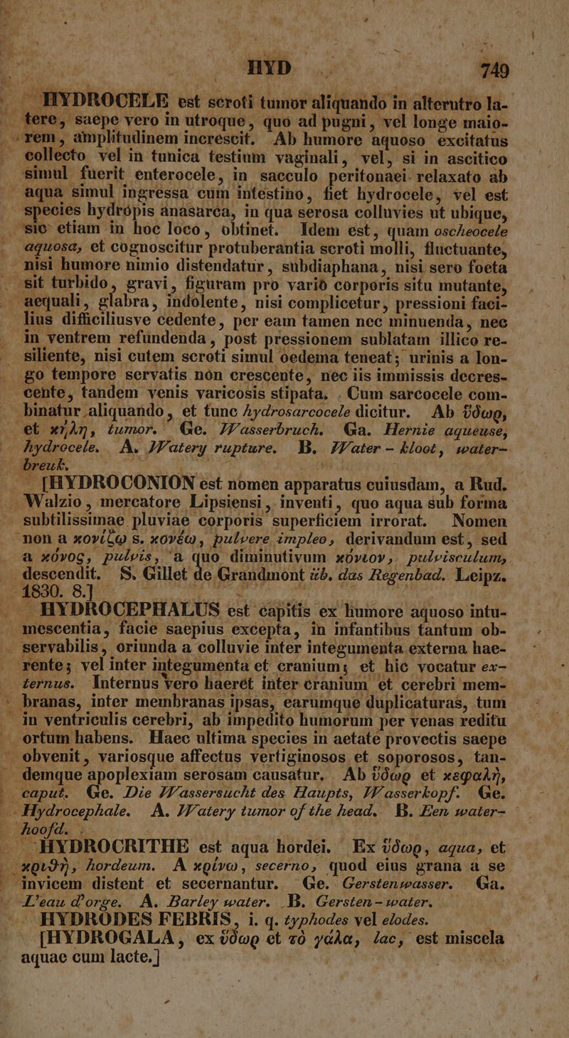 j H - KCN - » m. HYD . A 749 , . J HYDROCELE est seroti tumor aliquando in alterutro la- .. fere, saepe vero in utroque, quo ad pugni, vel longe maio- . rem, amplitudinem increscit. Ab humore aquoso excitatus - eollecto vel in tunica testium vaginali, vel, si in ascitico simul füerit enterocele, in sacculo peritonaei- relaxato ab aqua simul ingressa cum intestino, fiet hydrocele, vel est species hydrópis anasarea, in qua serosa colluvies ut ubique, . sie etiam in hoc loco, obtinet. Idem est, quam oscAeocele . «quosa, et cognoscitur protuberantia scroti molli, fluctuante, .. nisi humore nimio distendatur, subdiaphana, nisi sero foeta . sit turbido, gravi, figuram pro varió corporis situ mutante, . aequali, glabra, indolente, nisi complicetur, pressioni faci- lius difüciliusve cedente, per eam tamen nec minuenda, nec in ventrem refundenda, post pressionem sublatam illico re- Siliente, nisi cutem scroti simul oedema teneat; urinis a Ion- .go tempore servatis nón crescente, nec iis immissis decres- cente, tandem venis varicosis stipata. . Cum sarcocele com- . binatur.aliquando , et tunc Aydrosarcoce/e dicitur. Ab toco, et xnÀg, iumor. Qe. JFasserbruch. 9a. Hernie aqueuse, — Aydrocele, |. A. JF'atery rupture. B. Z7Vater - &amp;loot, water-- |J. [HYDROCONION est nomen apparatus cuiusdam, a Rud. .. Walzio , mercatore Lipsiensi, inventi, quo aqua sub forma. subtilissimae pluviae corporis superficiem irrorat. | Nomen non a xov(5o s. xovéo, pulvere impleo, derivandum est, sed . a xOvog, pulvis, a quo diminutivum xü»tov,. pulvisculum,. . descendit. $S. Gillet de Grandmont &amp;b. das Regenbad.. Leipz. . JHYDROCEPHALUS est capitis ex humore aquoso intu- . mescentia, facie saepius excepta, in infantibus tantum ob- — servabilis, oriunda a colluvie inter integumenta externa hae- rente; vel inter integumenta et cranium; et hic vocatur ex- . ternus. lnternus Yero haerét inter cranium et cerebri mem- * branas, inter membranas ipsas, earumque duplicaturas, tum: . im ventriculis cerebri, ab impedito humorum per venas reditu ortum habens. Haec ultima species in aetate provectis saepe - obvenit, variosque affectus vertiginosos et soporosos, tan- demque apoplexiam serosam causatur, Ab vc et xsgaAr, . caput. Qe. Die JFf'assersucht des Haupts, JF'asserkopf. Ge. | — Hydrocephale. A. JV/atery tumor of the head... B. Een water- . hoofd. . | ey — -HYDROCRITHE est aqua hordei. Ex $009, aqua, et i 301297) , hordeum. A xoivo , secerno, quod eius grana a se.  jnvicem distent et secernantur. Ge. Gerstenwasser. Ga. - «L'eau d'orge. |. A. Barley water. B. Gersten- water. .— HYDRODES FEBRIS, i. q. zypAodes vel eZodes. ! [HYDROGALA , ex oówQ et 20 yGÀa, /ac, est miscela aquae cum lacte. ] $^ en