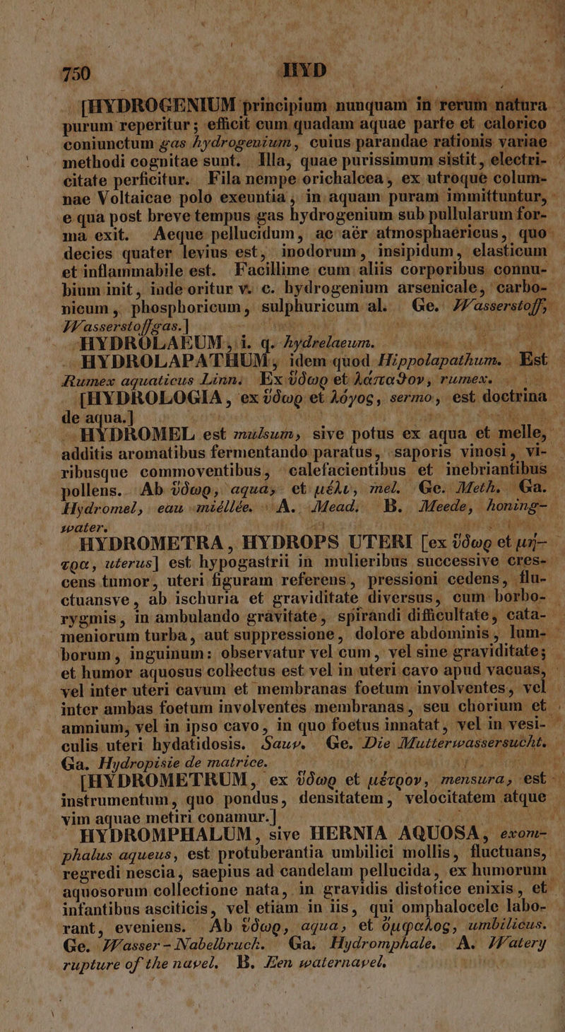 [HYDROGENIUM principium nunquam in'rerum natura purum reperitur ; efficit cum quadam aquae parfe et ealorico — coniunctum gas Aydrogenium, cuius parandae rationis variae. methodi cognitae sunt. llla, quae purissimum sistit, electri- . citate perficitur. Fila nempe orichalcea, ex utroque colum- nae Voltaicae polo exeuntia , in. aquam puram immittuntur, - e qua post breve tempus gas hydrogenium sub pullularum for- ma exit. Aeque pellucidum, ac aér atmosphaerieus, quo. decies quater levius est, inodorum, insipidum, elasticum et inflammabile est. Facillime cum aliis corporibus connu- bium init, inde oritur v. c. hydrogenium arsenicale, 'carbo- nieum ,. phosphoricum, sulphuricum al. Ge. JW'asserstoff, JV'asserstoffgas.] i S buc s oe T DN -HYDROLAEUM, i. q. Aydrelaeum. DL a Pu JM HYDROLAPATHUM; idem quod Hippolapathum. .Xst | Aumex aquaticus Linn. Ex $óoo et Acta 9o» ; WULHE OL 549. AE ; [HYDROLOGIA , ex 20v et Aóyog, sermo, est doctrina e aqua.] St ns MOL ms UE HYDROMEL est mulsum, sive potus ex aqua et melle, additis aromatibus fermentando paratus, saporis vinosi, vi- - ribusque commoventibus, calefacientibus et inebriantibus - pollens... Ab 209, aquas et uéAv, mel Qe. Meth. Ga. Hydromel, eau aniéllée. «A. JMead, B. JMeede, honing- zpater. 8. ord. dd ipt de EM ev 5, HYDROMETRA , HYDROPS UTERI [ex 9o et un- | vga, uterus] est hypogastrii in mulieribus successive cres-. cens tumor, uteri figuram referens, pressioni cedens, flu- ctuansve, àb ischuria et graviditate diversus, cum borbo- rygmis, in ambulando grávitate, spirandi difücultate, cata- - meniorum turba, aut suppressione, dolore abdominis, lum- - borum, inguinum: observatur vel cum , vel sine graviditate; et humor aquosus collectus est vel in uteri cavo apud vacuas, - vel inter uteri cavum et membranas foetum involventes, vel - inter ambas foetum involventes membranas , seu chorium et . amnium, vel in ipso cavo, in quo foetus innatat, vel in vesi- culis uteri hydatidosis. Sauv. Qe. Die Mutterwassersucht. | Ga. Hydropisie de matrice. — TE i AUT REDI MET [HYDROMETRUM, ex ic et uérgov, mensura, est-.- instrumentum, quo pondus, densitatem , velocitatem atque - vim aquae metiri conamur.] i QU NR a. y -— HYDROMPHALUM, sive HERNIA AQUOSA, exori- phalus aqueus, est protuberantia umbilici mollis, fluctuans, . regredi nescia, saepius ad candelam pellucida, ex humorum aquosorum collectione nata, in gravidis distotice enixis , et. infantibus asciticis, vel etiam in iis, qui omphalocele labo- rant, eveniens. Ab tóc, aqua, et ouqoog, umbilicus. Ge. JJasser -Nabelbruck. | Ga. Hydromphale.. A. Zf'atery . rupture of the nayel, W. .Een waternavet. iT