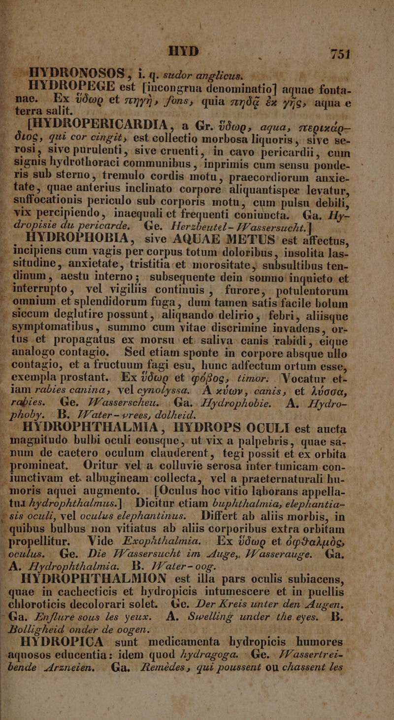 3 Ns ME V r en JA «HYDRONOSOS, i. qgsedor anglieum. $0600 P8 vsu ... HYDROPEGE est [incongrua denominatio] aquae fonta- , mae. Ex 4ÓwQ et z5y), fons, quia 150g &amp; y5g, aqua e ' terrasalit. |...  ^S [HYDROPERICARDIA , a Gr. U00Q, aqua, mr&amp;gixdQ— | Oto6, qui cor cingit, est collectio morbosa liquoris, sive se- | rosi, sive purulenti, sive cruenti, in cavo pericardii, eum - signis hydrothoraci communibus , inprimis cum sensu ponde- — ris sub sterno, tremulo cordis motu, praecordiorum anxie- . fate, quae anterius inclinato corpore aliquantisper levatur, suffocationis periculo sub corporis motu, cum pulsu debili, . vix percipiendo, inaequali et frequenti coniuncta... Ga. Hy- - dropisie du pericarde. Ge. Herzbeutel- IF. assersucht. | is A. HYDROPHOBIA, sive AQUAE METUS: est affectus, .. incipiens cum vagis per corpus totum: doloribus, insolita las- ' situdine, anxietate, tristitia:et morositate, subsultibus ten- * dinum, aestu interno; subsequente dein somno' inquieto. et . interrupto, vel vigiliis continuis , furore, potulentorum ' omnium. et splendidorum fuga, dum tamen satis facile bolum - siccum deglutire possunt , aliquando delirio ;' febri , aliisque . symptomatibus, summo cum vitae diserimine invadens, or- | tus et propagatus ex morsu: et. saliva. canis rabidi, eique . analogo contagio. Sed etiam sponte in corpore absque ullo . contagio, et a fructuum fagi esu, hunc adfectum ortum esse, . exempla prostant. Ex vóoQ et pofog, timor. Vocatur et- . Jam rabies canina, vel cynoléyssa. | xdcv , canis, et Avoca, | rabies. Ge. JKasserscheu.... Qa.. JHydrophobie. A. JHydro- , phoby. B. 7J'ater - vrees, dolheid. | HYDROPHTHALMIA, HYDROPS OCULI est aucta . magnitudo bulbi oculi eousque, ut. vix a palpebris, quae sá- - num de caetero oculum clauderent, tegi possit et ex orbita . promineat. Oritur vel a colluvie serosa inter tunicam. con- . iunctivam et. albugineam: collecta, vel a praeternaturali hu- moris aquei augmento... [Oculus hoc vitio laborans appella- tua Aydrophthalmus.] | Dicitur etiam buphthalmia, elephantia- | sis oculi, vel oculus elephantinus. . Differt ab aliis morbis, in »quibus bulbus non vitiatus ab aliis corporibus extra orbitam | .propellitur. Vide ExopAthalmia.. Ex $Owg et óp9oAu0g, loculus. Qe. Die JWassersucht im Juge, JZasserauge. 1a. A. Hydrophthalmia. B. Jfater- oog. MELDE. HYDROPHTHALMION est illa pars oculis subiacens, quae in cachecticis et hydropicis intumescere et in: puellis - chloroticis decolorari solet. ^e. Der Kreis unter den Augen. Ga. Enflure sous les yeux. A. Szwelling under the eyes. B. - -Bolligheid onder de oogen. dur d j^ . HYDROPICA sunt medicamenta hydropicis humores aquosos educentia: idem quod Aydragoga. - Ge. /assertrei- bende .4rzneien. | Qa. Ztemédes, qui poussent ou cAassent les |