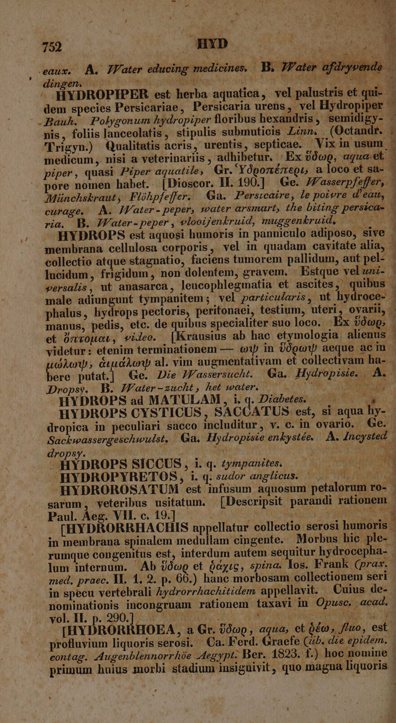 pt. dir din dem species Persicariae, Persicaria urens ,. vel Hydropiper medicum ,. nisi a veterinariis , adhibetur. : piper, quasr Piper aquatile; Gr. YóponézttQu acia pl ei ria. B. JVater - peper , vlooijenkruid, muggenk&amp;ruid, | videtur: etenim terminationem — «y in dÓge aeque ac in HYDROPS ad MATULAM, i.q. Diabetes. d il ^HYDROPYRETOS, i. q. sudor angticus. — .. sarum, veteribus usitatum. [Descripsit parandi rationem. rumque congenitus est, interdum autem sequitur hydrocepha- lum internum. Ab óc et ócyic, spina. los. Frank (prax. zed, praec. YA. 1. 2. p. 60.) hanc morbosam collectionem seri in specu vertebrali AydrorrhacAitidem appellavit. Cuius de- nominationis incongruam rationem taxavi in Opusc. acad. [HYDRORRHOEA , a Gr. Üócp,, aqua, et £c, fito, est. profluvium liquoris serosi. Ca. Ferd. Graefe (45. dze epidem. primum huius morbi stadium insigüivit , quo magna liquoris. 1