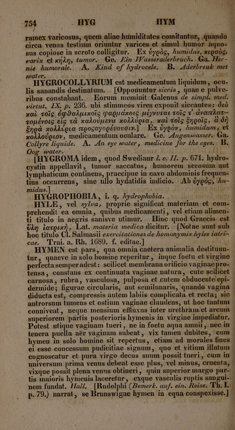 954 .HYG | HYM I ' : ramex varicosus, quem aliae humiditates comitantur, .quando circa venas testium oriuntur varices et simul humor aquo- : sus copiose in scroto colligitur. Ex 5ygóc, huzudus, xtg006; varix ekxnAy, tumor. | Ge. Ein JY'asseraderbruch. .. 4a. Her - nie humorale. |.À. . Kind of hydrocele. 1)... .dderbreuk met pater, iis o f Won i MM TID IE Lr HYGROCOLLYRIUM est medicamentum liquidum ;.ocu- | lis sanandis destinatum. . [Opponuntur scczs, quae e pulve-- ribus constabant.. Eorum meminit: Galenus de szmp£. med. virtut. LX. p. 936. ubi stimmeos vires exponit siccantes: Óz0 | xoL voig 0p9oAuixolc qagudxotc uiyvvrat volo v -Gv&amp;nAot- zopévoug eig và xoAoUDusva xoAAvQua, xaL volg Engoig, à Ór) noc xoAAvguo mpogayogévovaur.] Ex oypóv, humidum; ek xoAAoUvQLov, medicamentum oculare. Ge. 4ugenzeasser: Ga. Collyre liquide. A. An, eye mater , medicine for the eyes... B. Oog ater. Vrsooy , FL TET HELL [HYGROMA idem, quod Swediaur Z. c. Z7. p. 671; hydro- - cystin appellavit, tumor saccatus, humorem serosum aut Iymphaticum continens, praecipue in cavo abdominis frequen- fius occurrens, sine ullo hydatidis indicio. .Ab oyo06, Au- . . midus.] i IHYGROPHOBIA, i. q. Zydrophobia. |... 0 05 HYLE, vel sy/va, proprie significat materiam. et. com- prehendit ea omnia ,. quibus medicamenti , vel etiam alimen- ti titulo in aegris sanisve utimur. | Hinc quod Graecis. est - VÀ Levguxr), lat. materia medica dicitur. | [Notae sunt sub - hoc titulo CE Baliiasii exercitationes de homonymis.hyles iatri- cae. 'Trai.a. Rh. 16859. f. editae.] | PTTW - HYMEN est pars, qua omnia caétera animalia destituun- | tur, quaeve in solo homine reperitur , inque foetu et virgine perfecta semper adest: scilicet membrana orificio vaginae pro- tensa, constans ex continuata vaginae natura , ' cute scilicet carnosa, rubra, vasculosa, pulposa et cutem obducente epi- dermide; figurae circularis, aut semilunaris, quando vagina | diducta est, compressis autem labiis complicata. et reeta; sic - antrorsum tumens et ostium vaginae claudens, ut hoc tantum conniveat, neque mensium eflluxus inter urethram et arcum - superiorem partis posterioris hymenis in virgine impediatur. - Potest utique vaginam tueri , ne in foetu aqua amnii ,.nec in tenera puella. aér vaginam subeat, vix tamen dubites, cum . hymen in solo homine sit repertus, etiam. ad morales fines ei esse.concessum pudicitiae signum, quo et vitium illatum cognoscatur et pura virgo decus suum possit tueri, cum in - universum prima venus debeat esse plus, vel minus, cruenta, vixque possit plena venns obtineri, quin superior margo par- tis maioris hymenis laceretur, exque vasculis ruptis sangui-: nem fundat. HaZ. ' [Rudolphi (.Bemer£. auf. ein. Reise, 'Eh: 1... K p. 79.) narrat, se Brunswigae hymen in equa conspexisse.]