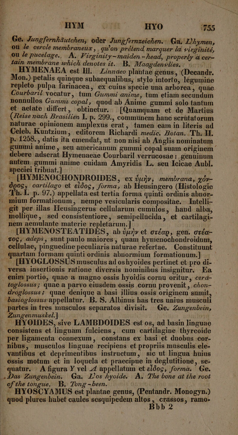 HYM | 78 HYO Mis Ge. Jungfernhüutchen, oder. Jungfernzeichen. Ga. Z?hymen, 0U Je cercle membraneux , . qu'on; prélend marquer la virginité, tain membrane which denotes it...B.. Maagdenvlies. i - HYMENAEA est lll. Zinnaeo plantae genus, (Decandr. Mon.) petalis quinque subaequalibus, stylo intorto, légumine repleto pulpa farinacea, ex cuius specie una arborea , quae. Courbaril vocatur, tum Gummi anime, tum etiam secundum nonnullos Guzznz:copa?, quod ab Anime gummi solo tantum et aetate differt, obtinetur. [Quamquam et de Martius (Zteise nach. Brasilien Y. p. 299., commünem hanc scrütatorum naturae opinionem amplexus erat, tamen eam in literis ad Celeb. Kuntzium, editorem Richardi medic. Bozan. .'Th; ll. p. 1298. , datis ita emendat, ut non nisi ab Anglis nominatum gummi anime , seu americanum gummi cópal suam originem ' debere adserat Hymenaeae Courbaril verrucosae : genuinum autem. gummi anime cuidam Amyridis L. seu Icicae Aubl. speciei tribuat.] | Opog, cartilago et eidog, forma, ab Heusingero (Histologie Vh. 1. p. 97.) appellata est tertia forma quinti ordinis abnor- mollique, sed consistentiore, semipellücida, et cartilagi- nem aemulante materie repletarum.] - [HYMENOSTEA TIDES, ab uv et ovéap, gen. oréa- enim portio, quae a magno ossis hyoidis cornu oritur, cera- toglossus; quae a parvo eiusdem ossis .cornu provenit ,. cAZoz- droglossus; quae denique a basi illius ossis originem sumit, Zungenmuskel.] consistens et linguam fulciens, cum cartilagine. thyreoide per ligamenta connexum, constans ex basi et duobus .cor- vantibus et deprimentibus instructum, sic ut lingua huius ossis motum et in loquela et praecipue in deglutitione, se- of the tongue, .—B.. Tong - been. - HYOSCYAMUS est plantae genus, (Pentandr. Monogyn.)