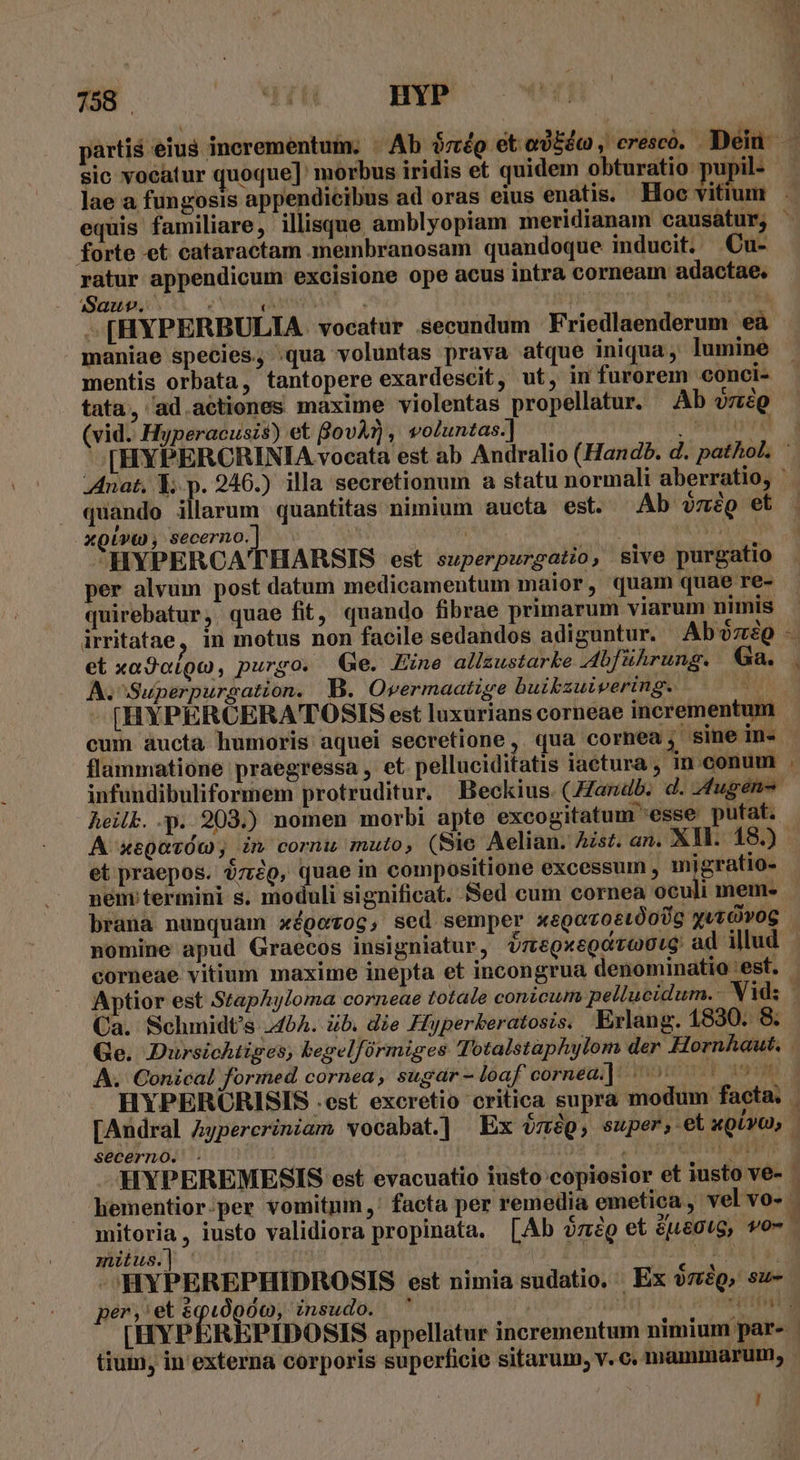 partis eius incrementum. | Ab émép etosbio, cresco. Dei — sic vocatur quoque]: morbus iridis et quidem obturatio pupil- lae a fungosis appendicibus ad oras eius enatis. Hoc vitit 1 equis familiare, illisque amblyopiam meridianam causatur, - forte et cataractam membranosam quandoque inducit. Cu- ratur appendicum excisione ope acus intra corneam adactae, 1 Sauwv. ) (MH : - 94 : JEEEI -[HYPERBULIA vocatur secundum Friedlaenderum eà maniae species, «qua voluntas prava atque iniqua lumine - mentis orbata, tantopere exardescit, ut, im furorem conci- tata, ad actiones maxime violentas propellatur. Ab vniQ (vid. Hyperacusis) et Bov?), voluntas.] enguwd [HYPERCRINIA vocata est ab Andralio (Handb. d. pathol, : Anat, E. p. 246.) illa secretionum a statu normali aberratio, ' quando illarum quantitas nimium aucta est. Ab vmég et XQLVYt) , Secerno. Z aos M HVPERCATHARSIS est superpurgatio, sive purgatio per alvum post datum medicamentum maior, quam quae re- quirebatur, quae fit, quando fibrae primarum viarum nimis irritatae, in motus non facile sedandos adiguntur. Abo et xa9otQo, purgo.« Ge. Zine allsustarke .dbführung. Ga. |. A.^Superpurgation. B. Overmaatige buibzuivering. 1 [HYPERCERA'TOSIS est luxurians corneae incrementum cum aucta humoris aquei secretione,. qua cornea; sine in. | flammatione praegressa , et. pelluciditatis iactura , in conum . infundibuliformem protruditur. Beckius (ZZandb. d. fugen- heilk. .p. 203.) nomen morbi apte excogitatum esse putat. A xegavóc; in corni muto, (Sie Aelian. Ast. an. XM. 18.) et praepos. 07:29, quae in compositione excessum , migratio- nem termini s. moduli significat. Sed cum cornea oculi mem- braua nunquam xépetoc, sed semper xegovostóoUg yuóvog | nomine apud Graecos insigniatur, V7egxeQdzaU0te ad illud corneae vitium maxime inepta et incongrua denominatio 'est. | Aptior est Staphyloma corneae totale conicum pellucidum.- Vid; | Ca. Schmidt's 454. ib. die Hiyperkeratosis. Erlang. 1830. 8. Ge. Dursichtiges, begelfórmiges Totalstaphylom der Hornhaut. . A. Conical formed cornea, sugar-loaf cornea] «^ — T asm. HYPERCRISIS .est excretio critica supra modum facta. | [Andral Aypercriniam vocabat.] Ex $nép, super, etugUvo, | secerno. - CUBA M PS HYPEREMESIS est evacuatio iusto copiosior et iusto ve- - hementior.per vomitum ,' facta per remedia emetica , velvo- | Up , iusto validiora propinata. [Ab ózég et £usotg, wo-- miius. | 2X8 3 uui ^'HYPEREPHIDROSIS est nimia sudatio, Ex omig, su- per, e uo 00, insudo. ' jn vorm [HYP :REPIDOSIS appellatur incrementum nimium par- - tium, in' externa corporis superficie sitarum, v. c. mammarum, !