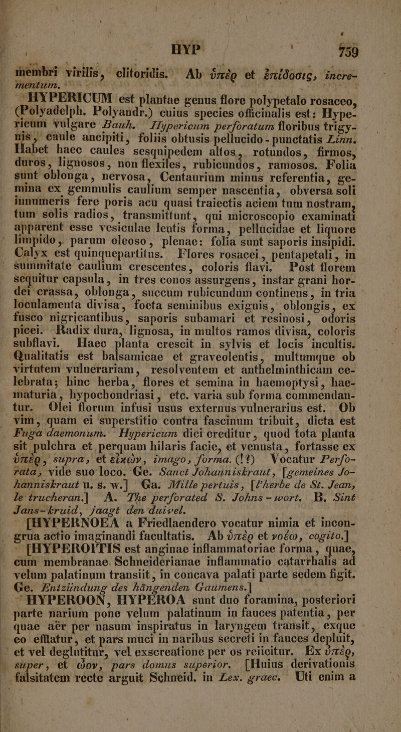 T , HYP AE membri virilis, elitoridis. Ab zig et imidootg, incre- . HYPERICUM est plantae genus flore polypetalo rosaceo, i E497] Fuga daemonum. | Hypericum dici creditur, quod tota planta sit. pulchra et perquam hilaris facie, et venusta, fortasse ex oméQ, supra, etsixQv, imago, forma. (1?) Vocatur Perfo- rata, vide suo loco. Ge. Sanct Johannizskraut, [gemeines Jo- hanniskraut u. S. w.] Ga. Mille pertuis , [PAerbe de St. Jean, le trucheran|]] A. The perforated S. Johns - wort. B. Sint Jans-kruid, jaast den duivel. | » [HYPERNOEA a Friedlaendero vocatur nimia et incon- rua actio imaginandi facultatis. Ab oz:io et voéo, cogito.] - [HYPEROIT'IS est anginae inflammatoriae forma , quae, cum membranae. Schneiderianae inflammatio catarrhalis ad velum palatinum transiit, in concava palati parte sedem figit. Ge. Znizündung des hángenden Gaumens.] i ^HYPEROON, HYPEROA sunt duo foramina, posteriori parte narium pone velum palatinum in fauces patentia, per quae aér per nasum inspiratus in laryngem transit, exque et vel deglutitur, vel exscreatione per os reiioitur. Ex vro, super, e&amp; cov, pars domus superior. [Huius derivationis falsitatem recte arguit Schneid. in Zex. graec. Uti enim a