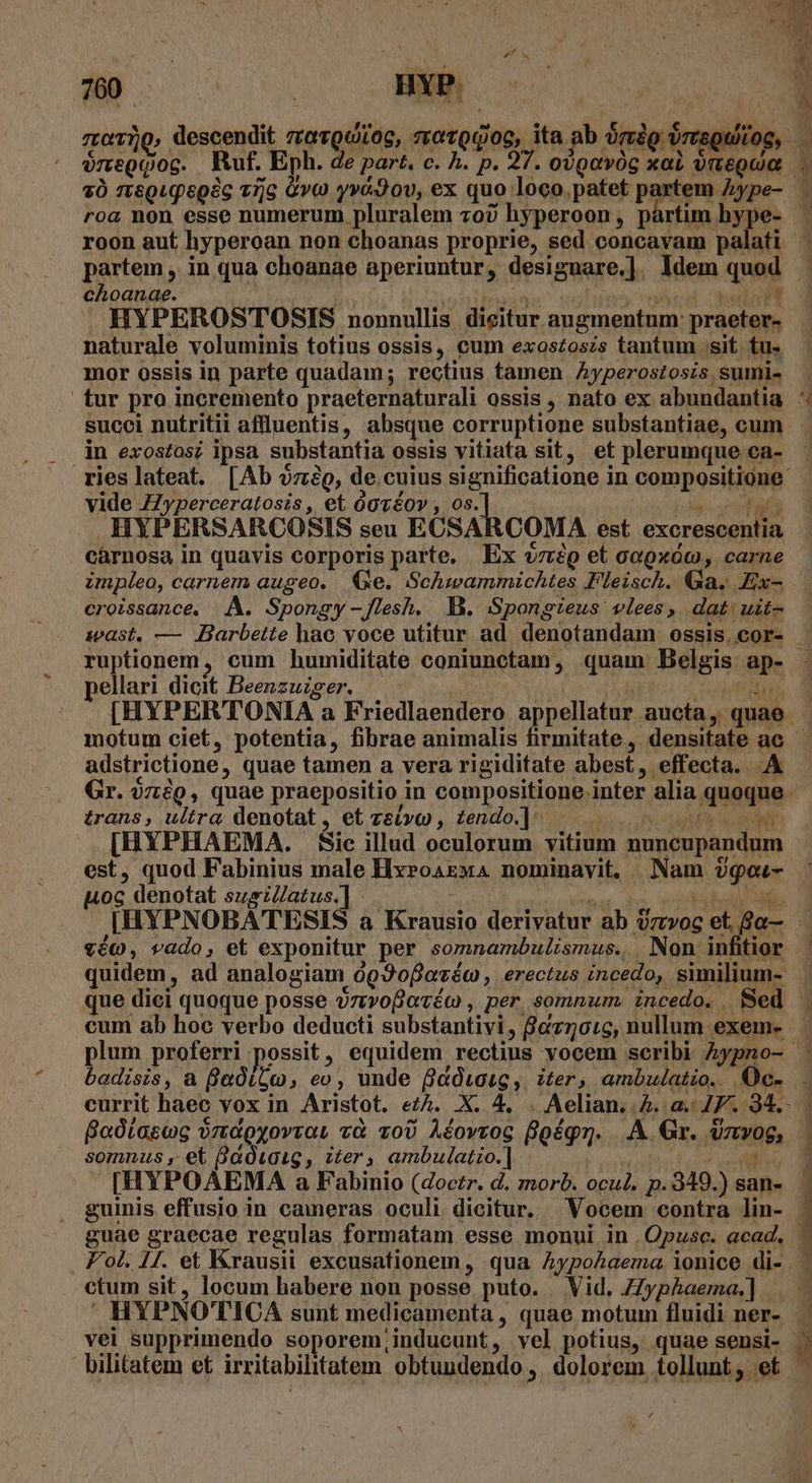 NE . 1 or | YI i 7z:o120, descendit zravQduroc, sotodioe, ita ab órsdg brauitog, | $negqgoc. Ruf. Eph. de part. c. A. p. 27. ovQgevóg xai vmegua choanae. | AMENS uu un HYPEROSTOSIS nonnullis dieitur angmentum: praeter- naturale voluminis totius ossis, cum exostoszs tantum sit. tu. mor ossis in parte quadam; rectius tamen Ayperostosis sumi- succi nutritii aflluentis, absque corruptione substantiae, cum in exostos? ipsa substantia ossis vitiata sit, et plerumque ca- vide ZZyperceratosis , et ógvéov , 0s. vat HYPERSARCOSIS seu ECSARCOMA est excrescentia cárnosa in quavis corporis parte. Ex vc et aa9xóc, carne croissance, A. Spongy -flesh. B. Spongieus vlees, dat uit- pellari dicit Beenzuzger. | | V CN [HYPERTONIA a Friedlaendero appellatur aucta, quae adstrictione, quae tamen a vera rigiditate abest, effecta. A Gr. zig, quae praepositio in compositione. inter alia quoque trans, ultra denotat, et zseivo , tendo.]: —. 0 [HYPHAEMA. Sic illud oculorum vitium nuncupandum est, quod Fabinius male HxroaEwa nominavit, Nam $gou- uoc denotat susz/atus.] : E vé0, vado, et exponitur per somnambulismus. Non infitior ! cum ab hoc verbo deducti substantivi, fBez5o:c, nullum exem- somnus , et Baóiaig , iter, ambulatio.] ? eM [HYPOAEMA a Fabinio (doctr. d. morb. ocul. p.949.) san- guinis effusio in cameras oculi dicitur. Vocem contra lin- guae graecae regulas formatam esse monui in | Opusc. acad, Boórasog ordoyovra, và z00 Aéovrog Boégn. ..A Gr. dzvog, ctum sit, locum habere non posse puto. Vid. ZZyp£aema.] . HYPNOTICA sunt medicamenta , quae motum fluidi ner- vei supprimendo soporem;inducunt, vel potius, quae sensi- bilitatem et irritabilitatem obtundendo , dolorem. tollunt; et