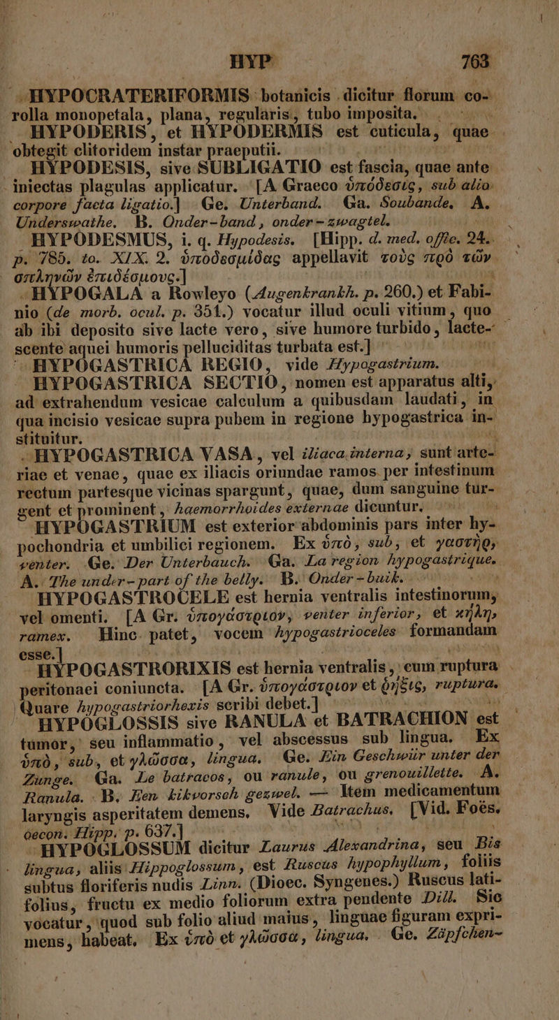 : .. mw | 768 . HYPOCRATERIFORMIS: botanicis . dieitur. florum. co- rolla monopetala, plana, regularis, tubo imposita, . ^ . HYPODERIS, et HYPODERMIS est cuticula, quae. obtegit clitoridem instar praeputii. | ít | : ., HYPODESIS, sive SUBLIGATIO est fascia, quae ante . iniectas plagulas applicatur. '[A Graeco $;r60050tg, sub alio: corpore facta ligatio.| | Ge. Unterband. Ga. Soubande. A. Underswathe. WM. Onder-band, onder-zwagtel. T  HYPODESMUS, i. q. Hypodesis. [Hipp. d. sed. offe. 24... p. 785. to. XIX. 2. ónoósouíóag appellavit vzojg z9ó àv. - gztÀnvov érióéouovc.] | TT .HYPOGALA a Rowleyo (.fugen£ran£h. p. 260.) et Fabi- nio (de morb. ocul. p. 351.) vocatur illud oculi vitium , quo ab ibi deposito sive lacte vero, sive humore turbido, lacte- scente aquei humoris pelluciditas turbata est.] um ^ )MHYPOGASTRICA REGIO, vide ZZypogastrium. M  HYPOGASTRICA SECTIO , nomen est apparatus alti, .ad extrahendum vesicae calculum a quibusdam laudati, in qua incisio vesicae supra pubem in regione hypogastrica in- stituitur. jo .HYPOGASTRICA VASA, vel iZaca. interna, sunt arte-- riae et venae, quae ex iliacis oriundae ramos. per intestinum rectum partesque vicinas spargunt, quae, dum sanguine tur-- vent et prominent ,; Aaemorrhoides externae dicuntur, à HYPOGASTRIUM est exterior abdominis pars inter hy- pochondria et umbilici regionem. | Ex $zó, sub; et yoovhQ, genter. Ge. Der Unterbauch. Ga. La region hypogastrique.. A. The under - part of the belly. B. Onder - buzk. - ^c ea HYPOGASTROCELE est hernia ventralis intestinorum; vel omenti. [A Gr. ózoydovQtov, venter inferior, et x1Àm, ramex. Minc. patet, vocem Aypogastrioceles formandam esse. : j gb | HYPOGASTRORIXIS est hernia ventralis, cum ruptura . peritonaei coniuncta. [A Gr. óztoycovQuov et ó5tg, ruptura. Quare Aypogastriorhexis seribi debet.] ^^^ — ^ - in — HYPÓGLOSSIS sive RANULA et BATRACHION est tumor, seu inflammatio, vel abscessus sub lingua. Ex $n0, sub, et yAdoca, lingua, Ge. Ein Geschwür unter der Zunge. Ga. Le batracos, ou ranule, ou grenouillette. D. Ranula. B. en kibvorsch gezwel. — ltem medicamentum laryngis asperitatem demens, Vide Batrachus, [Vid. Foés. oecon. Hipp. p. 637.] ; | Td | —HYPOGLOSSUM dicitur Zaurus Alexandrina, seu Bis - lingua, aliis Hippoglossum , est fuscus Aypophyllum, folis subtus floriferis nudis Linn. (Dioec. Syngenes.) Ruscus lati- folius, fructu ex medio foliorum extra pendente Di//. Sic J vocatur, quod sub folio aliud maius , linguae figuram expri- . mens, habeat, Ex énó et yÀgaca , lingua. - Ge. Züpfchen-