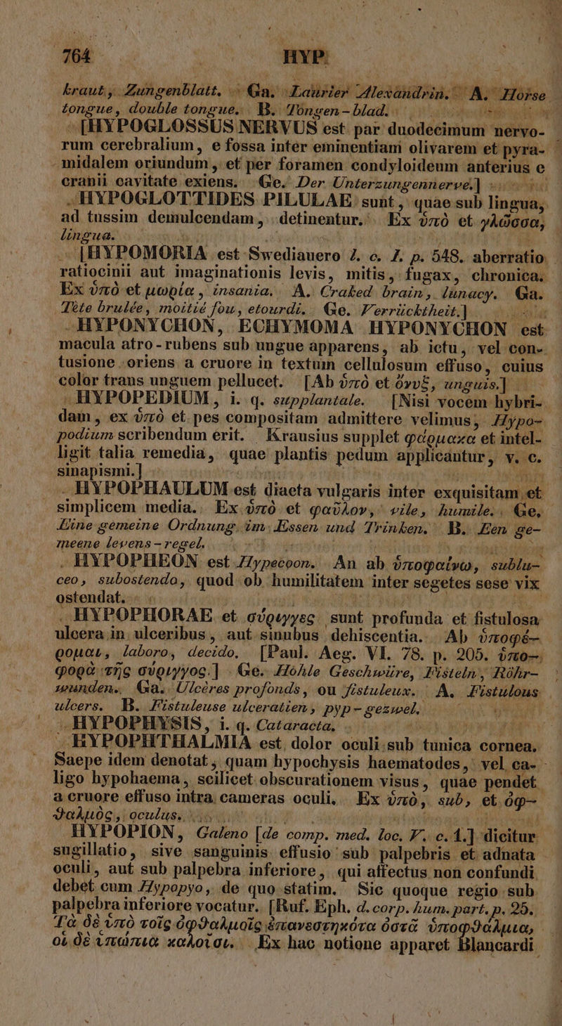 (c BN o: nYP. - midalem eriundum ,. et per foramen condyloideum anterius e crahii cavitate exiens. Ge. Der Unterzungennerv&amp;] -- .HYPOGLOTTIDES PILULAE suit ,' quae sub lingua; ad tussim. demulcendam , . detinentur, . Ex v0 et yÀdoo0, lingua. dob y (n XE. — |HYPOMORIA est-Swediauero 2. c. Z7. p. 548. aberratio | ratiocinii aut imaginationis levis, mitis, fugax, chronica. Ex zo et noble , insania... A. Craked. brain , lünacy. Ga. , A6te brulée, moitié fou, etourdi... Qe. F. errücktheit].. duda —HYPONYCHON, ECHYMOMA HYPONYCHON est macula atro-rubens sub ungue apparens, ab ictu, vel con-. tusione .oriens a cruore in textum cellulosum effuso, cuius color trans unguem pellueet. [Ab $zó etóvvE, unguis] —— .HYPOPEDIUM, i. q. szpplantale. [Nisi vocem hybri-- dam, ex $zró et. pes compositam admittere velimus, JZypo- podium scribendum erit. —Krausius supplet q«opnoxa et intel- ligit talia remedia, quae plantis pedum applicantur, v. c. sinapismi.] iadores nivei a | ror MCN . HYPOPHAULUM est diaeta vulgaris inter exquisitam et simplicem media.. Ex. et qavÀov,- vile, humile.. Ge, Line gemeine Ordnung, im .Essen. und. Trinken. B. .Een. gre- eene levens-regel. b ens un Ó Gy Nd Vicimt . HYPOPHEON est ZZypecoon. | An ab ozogot»y, sublu- ceo, subostendo, quod ob humilitatem inter segetes sese vix ostendat. - . | Jonutid HOELNIC NOU MURAT CHE QOREIEPT ,HYPOPHORAE et c/guyyec. sunt profunda et fistulosa: ulcera in. ulceribus , aut. simubus dehiscentia.. Ab ózogé—- qouau, laboro, decido, [Paul Aeg. VI. 78. p. 205. i7t0— qog&amp; 75g ovgryyog.] - Ge. .HóAle Geschwüre, Pisteln, Róhr- Wunden. Ga. Ulcéres profonds , ou Jfistuleux. | A. Jistulous. ulcers. B. Fistuleuse ulceratien, pyp-gezwel, 7 .MYPOPHYSIS, i. q. Cataracta, . dnd y, pEWE prn .,(HYPOPHTHALMIA est, dolor oculi.sub tunica cornea, . Baepe idem denotat , quam hypochysis haematodes , : vel ca- - ligo hypohaema , scilicet obscurationem visus, quae pendet. a cruore effuso intra cameras oculi, Ex $zó, sub, etg J'eÀALOG, oculus, BEC ji westatihe av edd] HYPOPION, Galeno [de comp. med. loc. F. c. 1.] dicitur sugillatio, sive sanguinis. effusio ' sub palpebris et adnata - oculi, aut sub palpebra inferiore ,. qui affectus non confundi. debet cum Zypopyo, de quo statim. — Sic quoque regio sub palpebra inferiore vocatur. [Ruf. Eph. d. corp. Aum. part. jp. 29. T'à 08 vztó voig.ópO9aAuoLc &amp;navsotQxóvo Qovà. oro 3eAuu,